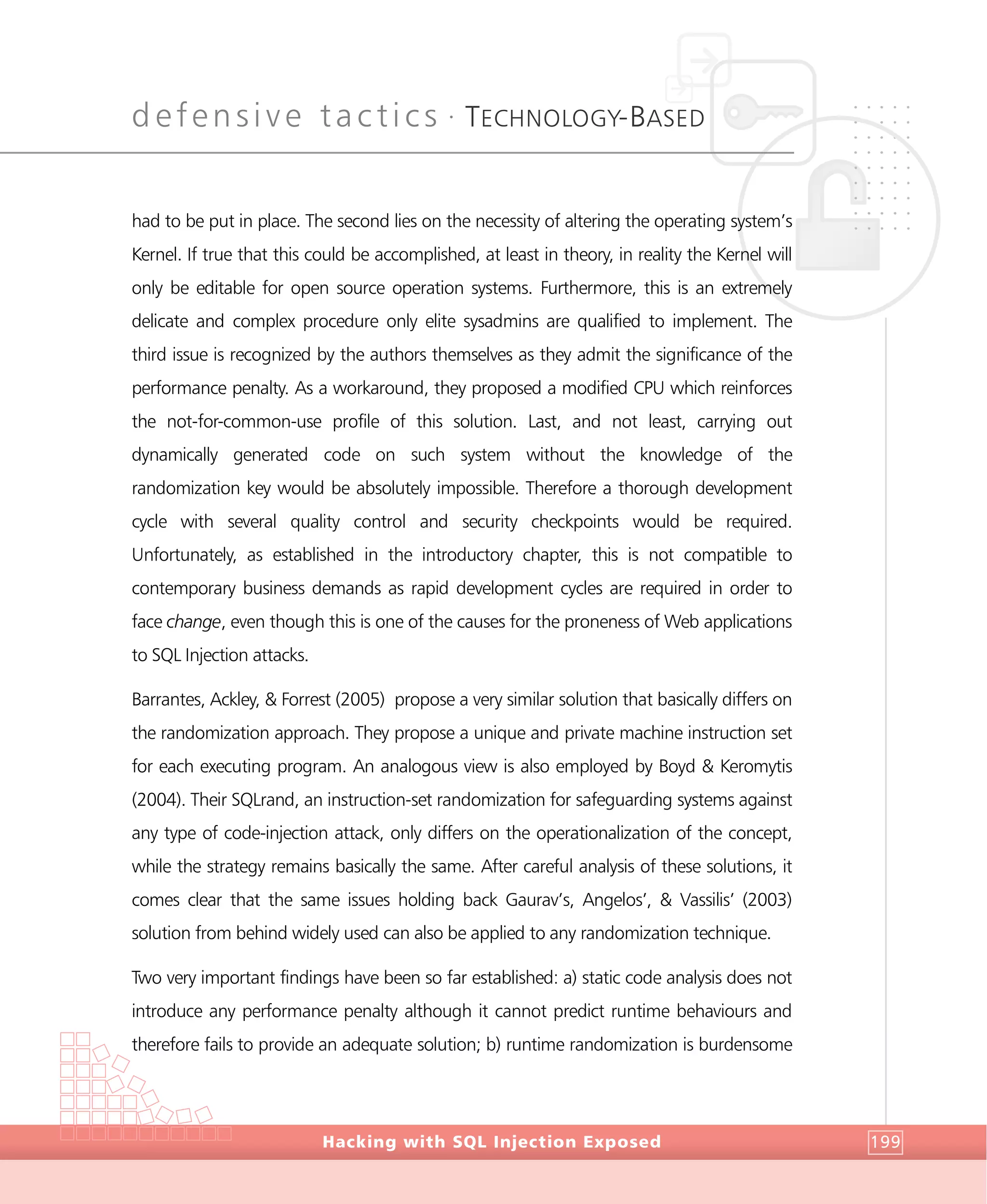 defensive tactics •
TECHNOLOGY-BASED
DefensiveTactics
Hacking with SQL Injection Exposed 199
had to be put in place. The second lies on the necessity of altering the operating system’s
Kernel. If true that this could be accomplished, at least in theory, in reality the Kernel will
only be editable for open source operation systems. Furthermore, this is an extremely
delicate and complex procedure only elite sysadmins are qualified to implement. The
third issue is recognized by the authors themselves as they admit the significance of the
performance penalty. As a workaround, they proposed a modified CPU which reinforces
the not-for-common-use profile of this solution. Last, and not least, carrying out
dynamically generated code on such system without the knowledge of the
randomization key would be absolutely impossible. Therefore a thorough development
cycle with several quality control and security checkpoints would be required.
Unfortunately, as established in the introductory chapter, this is not compatible to
contemporary business demands as rapid development cycles are required in order to
face change, even though this is one of the causes for the proneness of Web applications
to SQL Injection attacks.
Barrantes, Ackley, & Forrest (2005) propose a very similar solution that basically differs on
the randomization approach. They propose a unique and private machine instruction set
for each executing program. An analogous view is also employed by Boyd & Keromytis
(2004). Their SQLrand, an instruction-set randomization for safeguarding systems against
any type of code-injection attack, only differs on the operationalization of the concept,
while the strategy remains basically the same. After careful analysis of these solutions, it
comes clear that the same issues holding back Gaurav’s, Angelos’, & Vassilis’ (2003)
solution from behind widely used can also be applied to any randomization technique.
Two very important findings have been so far established: a) static code analysis does not
introduce any performance penalty although it cannot predict runtime behaviours and
therefore fails to provide an adequate solution; b) runtime randomization is burdensome
 