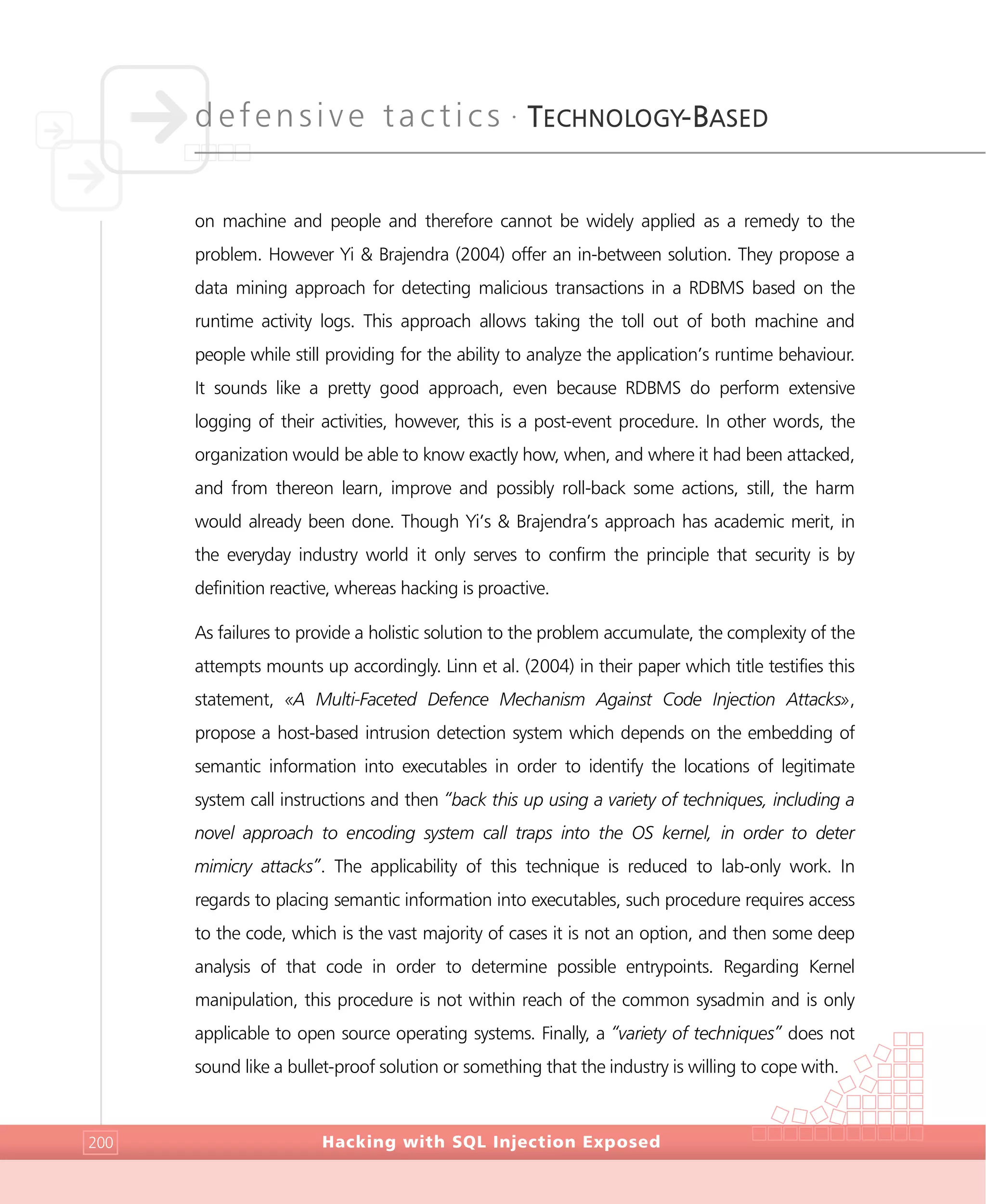 defensive tactics •
TECHNOLOGY-BASED
Hacking with SQL Injection Exposed200
on machine and people and therefore cannot be widely applied as a remedy to the
problem. However Yi & Brajendra (2004) offer an in-between solution. They propose a
data mining approach for detecting malicious transactions in a RDBMS based on the
runtime activity logs. This approach allows taking the toll out of both machine and
people while still providing for the ability to analyze the application’s runtime behaviour.
It sounds like a pretty good approach, even because RDBMS do perform extensive
logging of their activities, however, this is a post-event procedure. In other words, the
organization would be able to know exactly how, when, and where it had been attacked,
and from thereon learn, improve and possibly roll-back some actions, still, the harm
would already been done. Though Yi’s & Brajendra’s approach has academic merit, in
the everyday industry world it only serves to confirm the principle that security is by
definition reactive, whereas hacking is proactive.
As failures to provide a holistic solution to the problem accumulate, the complexity of the
attempts mounts up accordingly. Linn et al. (2004) in their paper which title testifies this
statement, «A Multi-Faceted Defence Mechanism Against Code Injection Attacks»,
propose a host-based intrusion detection system which depends on the embedding of
semantic information into executables in order to identify the locations of legitimate
system call instructions and then “back this up using a variety of techniques, including a
novel approach to encoding system call traps into the OS kernel, in order to deter
mimicry attacks”. The applicability of this technique is reduced to lab-only work. In
regards to placing semantic information into executables, such procedure requires access
to the code, which is the vast majority of cases it is not an option, and then some deep
analysis of that code in order to determine possible entrypoints. Regarding Kernel
manipulation, this procedure is not within reach of the common sysadmin and is only
applicable to open source operating systems. Finally, a “variety of techniques” does not
sound like a bullet-proof solution or something that the industry is willing to cope with.
 
