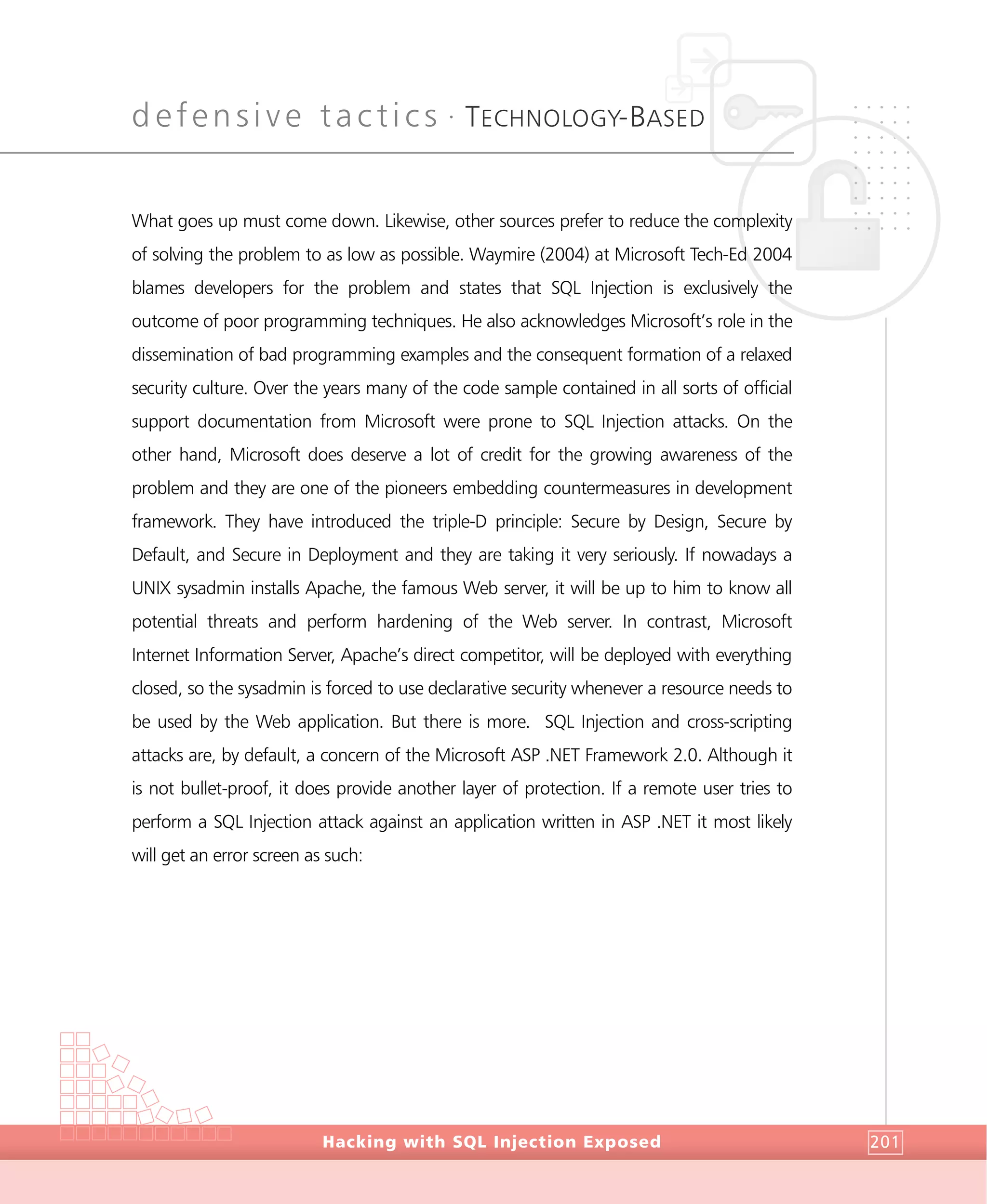 defensive tactics •
TECHNOLOGY-BASED
DefensiveTactics
Hacking with SQL Injection Exposed 201
What goes up must come down. Likewise, other sources prefer to reduce the complexity
of solving the problem to as low as possible. Waymire (2004) at Microsoft Tech-Ed 2004
blames developers for the problem and states that SQL Injection is exclusively the
outcome of poor programming techniques. He also acknowledges Microsoft’s role in the
dissemination of bad programming examples and the consequent formation of a relaxed
security culture. Over the years many of the code sample contained in all sorts of official
support documentation from Microsoft were prone to SQL Injection attacks. On the
other hand, Microsoft does deserve a lot of credit for the growing awareness of the
problem and they are one of the pioneers embedding countermeasures in development
framework. They have introduced the triple-D principle: Secure by Design, Secure by
Default, and Secure in Deployment and they are taking it very seriously. If nowadays a
UNIX sysadmin installs Apache, the famous Web server, it will be up to him to know all
potential threats and perform hardening of the Web server. In contrast, Microsoft
Internet Information Server, Apache’s direct competitor, will be deployed with everything
closed, so the sysadmin is forced to use declarative security whenever a resource needs to
be used by the Web application. But there is more. SQL Injection and cross-scripting
attacks are, by default, a concern of the Microsoft ASP .NET Framework 2.0. Although it
is not bullet-proof, it does provide another layer of protection. If a remote user tries to
perform a SQL Injection attack against an application written in ASP .NET it most likely
will get an error screen as such:
 