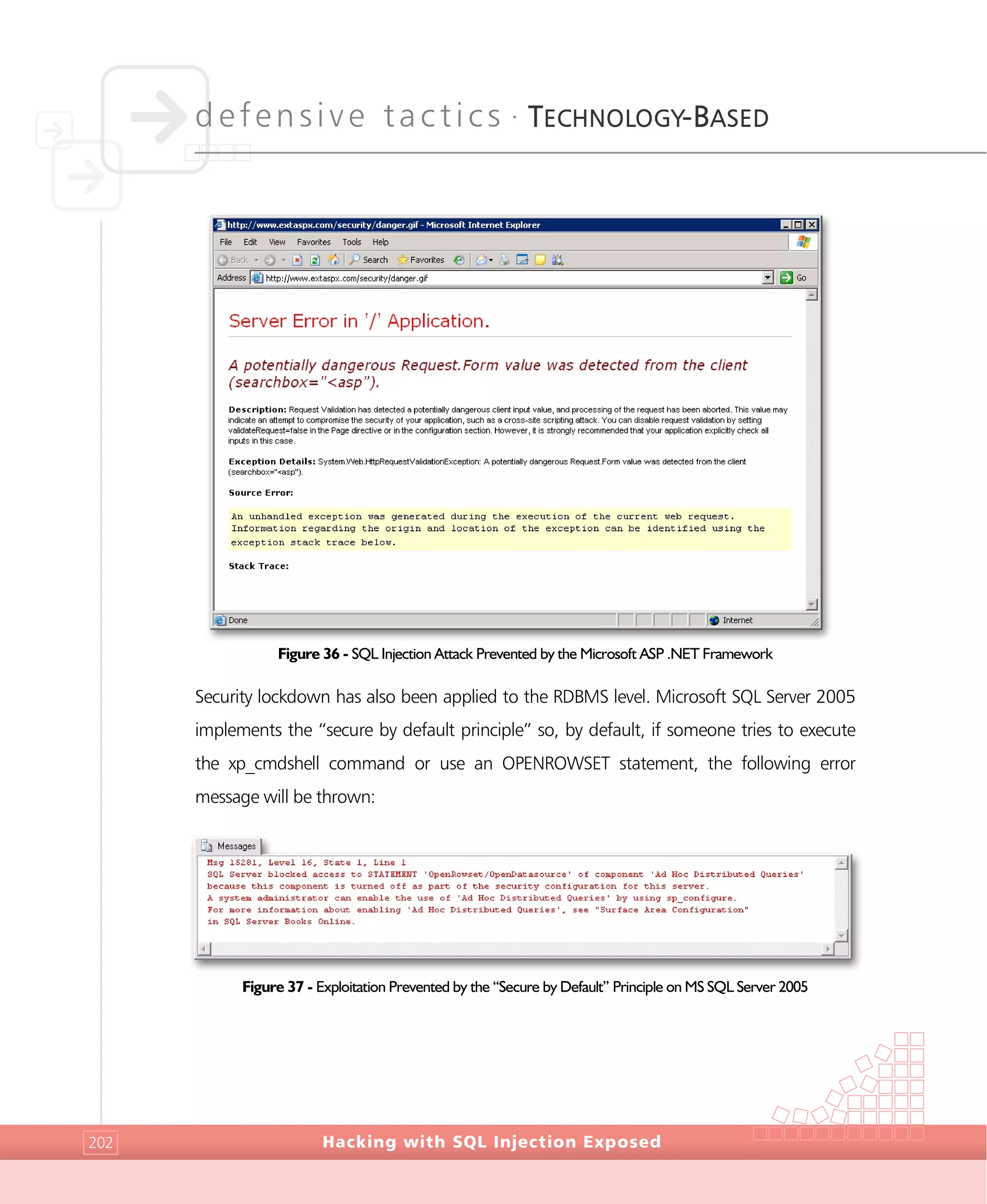 defensive tactics •
TECHNOLOGY-BASED
Hacking with SQL Injection Exposed202
Figure 36 - SQL Injection Attack Prevented by the Microsoft ASP .NET Framework
Security lockdown has also been applied to the RDBMS level. Microsoft SQL Server 2005
implements the “secure by default principle” so, by default, if someone tries to execute
the xp_cmdshell command or use an OPENROWSET statement, the following error
message will be thrown:
Figure 37 - Exploitation Prevented by the “Secure by Default” Principle on MS SQL Server 2005
 