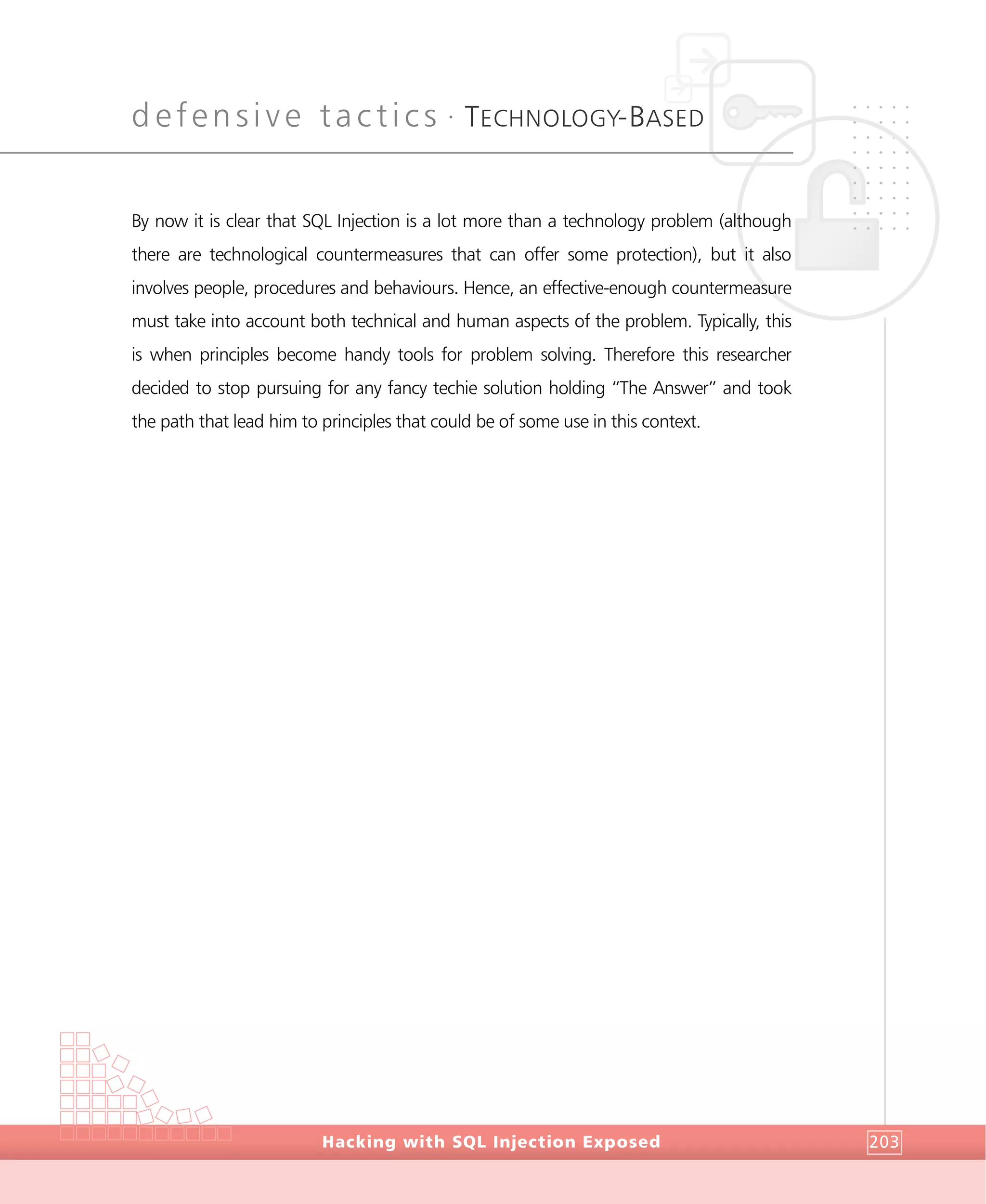 defensive tactics •
TECHNOLOGY-BASED
DefensiveTactics
Hacking with SQL Injection Exposed 203
By now it is clear that SQL Injection is a lot more than a technology problem (although
there are technological countermeasures that can offer some protection), but it also
involves people, procedures and behaviours. Hence, an effective-enough countermeasure
must take into account both technical and human aspects of the problem. Typically, this
is when principles become handy tools for problem solving. Therefore this researcher
decided to stop pursuing for any fancy techie solution holding “The Answer” and took
the path that lead him to principles that could be of some use in this context.
 