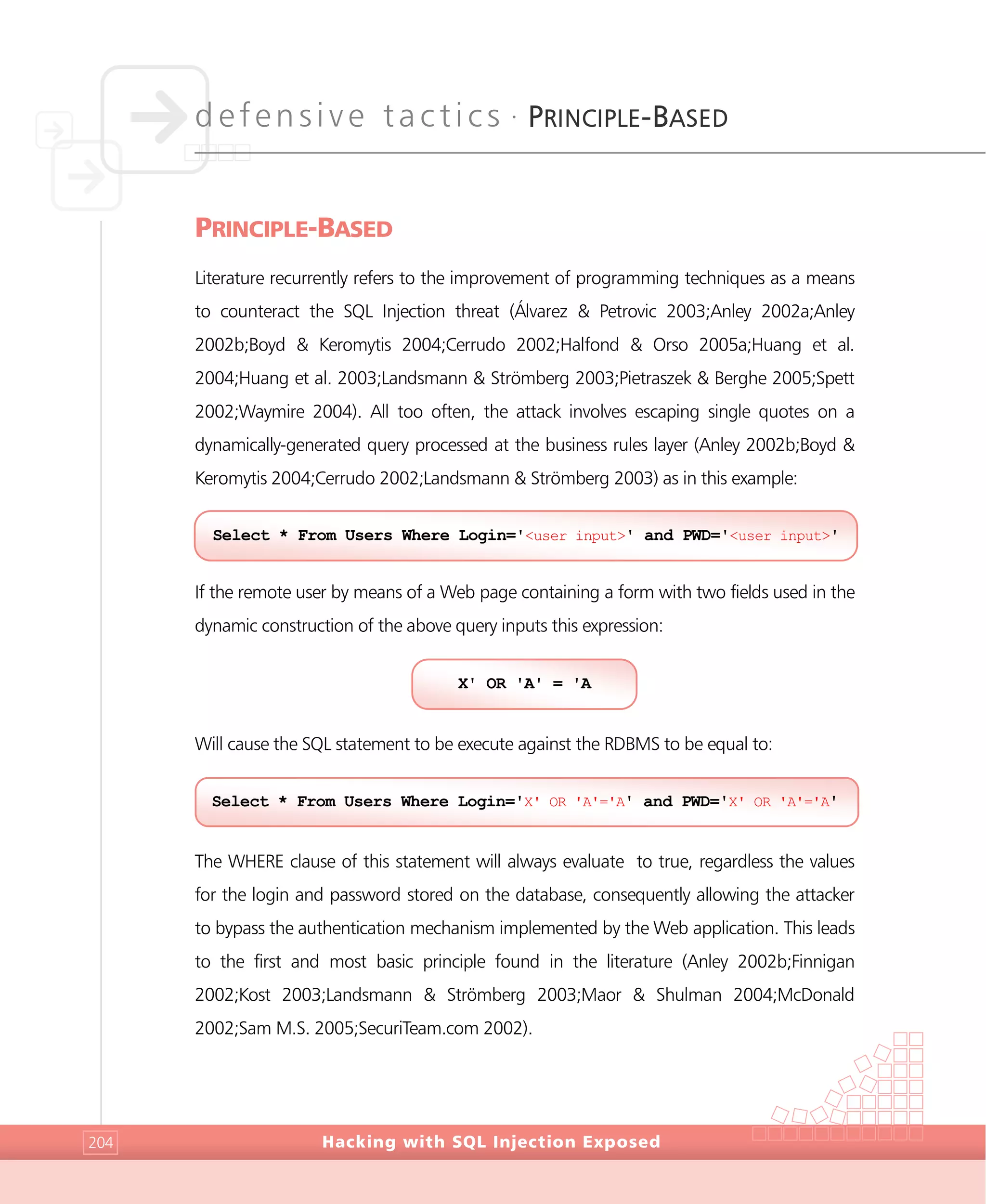 defensive tactics •
PRINCIPLE-BASED
Hacking with SQL Injection Exposed204
PRINCIPLE-BASED
Literature recurrently refers to the improvement of programming techniques as a means
to counteract the SQL Injection threat (Álvarez & Petrovic 2003;Anley 2002a;Anley
2002b;Boyd & Keromytis 2004;Cerrudo 2002;Halfond & Orso 2005a;Huang et al.
2004;Huang et al. 2003;Landsmann & Strömberg 2003;Pietraszek & Berghe 2005;Spett
2002;Waymire 2004). All too often, the attack involves escaping single quotes on a
dynamically-generated query processed at the business rules layer (Anley 2002b;Boyd &
Keromytis 2004;Cerrudo 2002;Landsmann & Strömberg 2003) as in this example:
If the remote user by means of a Web page containing a form with two fields used in the
dynamic construction of the above query inputs this expression:
Will cause the SQL statement to be execute against the RDBMS to be equal to:
The WHERE clause of this statement will always evaluate to true, regardless the values
for the login and password stored on the database, consequently allowing the attacker
to bypass the authentication mechanism implemented by the Web application. This leads
to the first and most basic principle found in the literature (Anley 2002b;Finnigan
2002;Kost 2003;Landsmann & Strömberg 2003;Maor & Shulman 2004;McDonald
2002;Sam M.S. 2005;SecuriTeam.com 2002).
Select * From Users Where Login='X' OR 'A'='A' and PWD='X' OR 'A'='A'
X' OR 'A' = 'A
Select * From Users Where Login='<user input>' and PWD='<user input>'
 