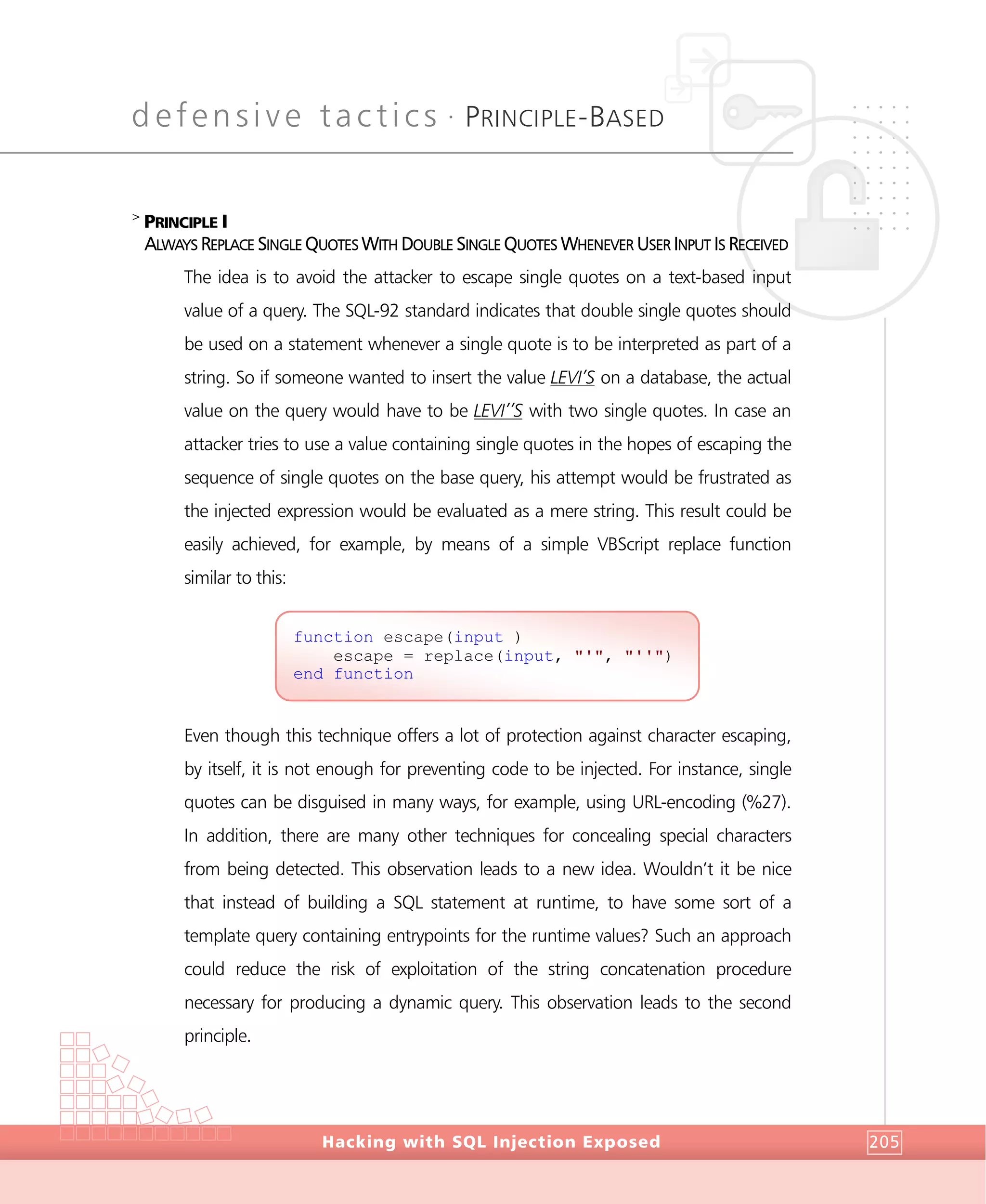 defensive tactics •
PRINCIPLE-BASED
DefensiveTactics
Hacking with SQL Injection Exposed 205
>
PRINCIPLE I
ALWAYS REPLACE SINGLE QUOTES WITH DOUBLE SINGLE QUOTES WHENEVER USER INPUT IS RECEIVED
The idea is to avoid the attacker to escape single quotes on a text-based input
value of a query. The SQL-92 standard indicates that double single quotes should
be used on a statement whenever a single quote is to be interpreted as part of a
string. So if someone wanted to insert the value LEVI’S on a database, the actual
value on the query would have to be LEVI’’S with two single quotes. In case an
attacker tries to use a value containing single quotes in the hopes of escaping the
sequence of single quotes on the base query, his attempt would be frustrated as
the injected expression would be evaluated as a mere string. This result could be
easily achieved, for example, by means of a simple VBScript replace function
similar to this:
Even though this technique offers a lot of protection against character escaping,
by itself, it is not enough for preventing code to be injected. For instance, single
quotes can be disguised in many ways, for example, using URL-encoding (%27).
In addition, there are many other techniques for concealing special characters
from being detected. This observation leads to a new idea. Wouldn’t it be nice
that instead of building a SQL statement at runtime, to have some sort of a
template query containing entrypoints for the runtime values? Such an approach
could reduce the risk of exploitation of the string concatenation procedure
necessary for producing a dynamic query. This observation leads to the second
principle.
function escape(input )
escape = replace(input, "'", "''")
end function
 