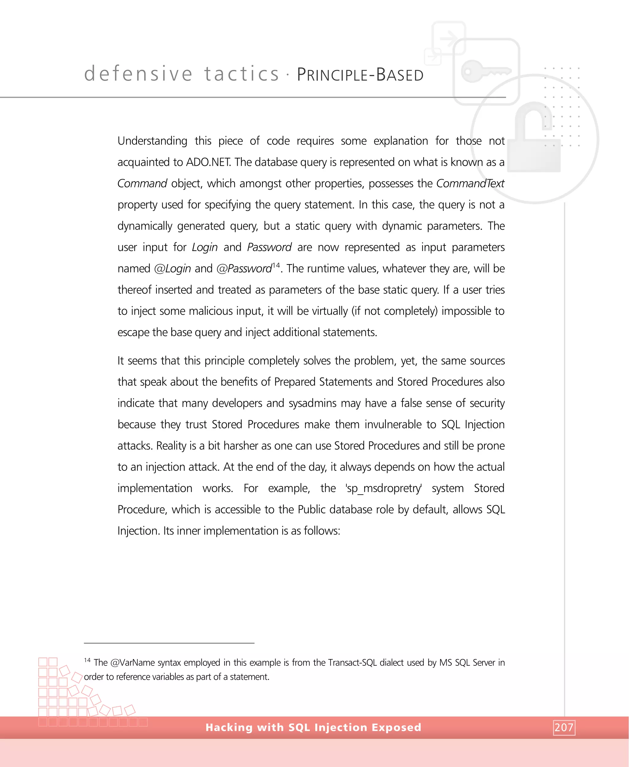 defensive tactics •
PRINCIPLE-BASED
DefensiveTactics
Hacking with SQL Injection Exposed 207
Understanding this piece of code requires some explanation for those not
acquainted to ADO.NET. The database query is represented on what is known as a
Command object, which amongst other properties, possesses the CommandText
property used for specifying the query statement. In this case, the query is not a
dynamically generated query, but a static query with dynamic parameters. The
user input for Login and Password are now represented as input parameters
named @Login and @Password14
. The runtime values, whatever they are, will be
thereof inserted and treated as parameters of the base static query. If a user tries
to inject some malicious input, it will be virtually (if not completely) impossible to
escape the base query and inject additional statements.
It seems that this principle completely solves the problem, yet, the same sources
that speak about the benefits of Prepared Statements and Stored Procedures also
indicate that many developers and sysadmins may have a false sense of security
because they trust Stored Procedures make them invulnerable to SQL Injection
attacks. Reality is a bit harsher as one can use Stored Procedures and still be prone
to an injection attack. At the end of the day, it always depends on how the actual
implementation works. For example, the 'sp_msdropretry' system Stored
Procedure, which is accessible to the Public database role by default, allows SQL
Injection. Its inner implementation is as follows:
14
The @VarName syntax employed in this example is from the Transact-SQL dialect used by MS SQL Server in
order to reference variables as part of a statement.
 