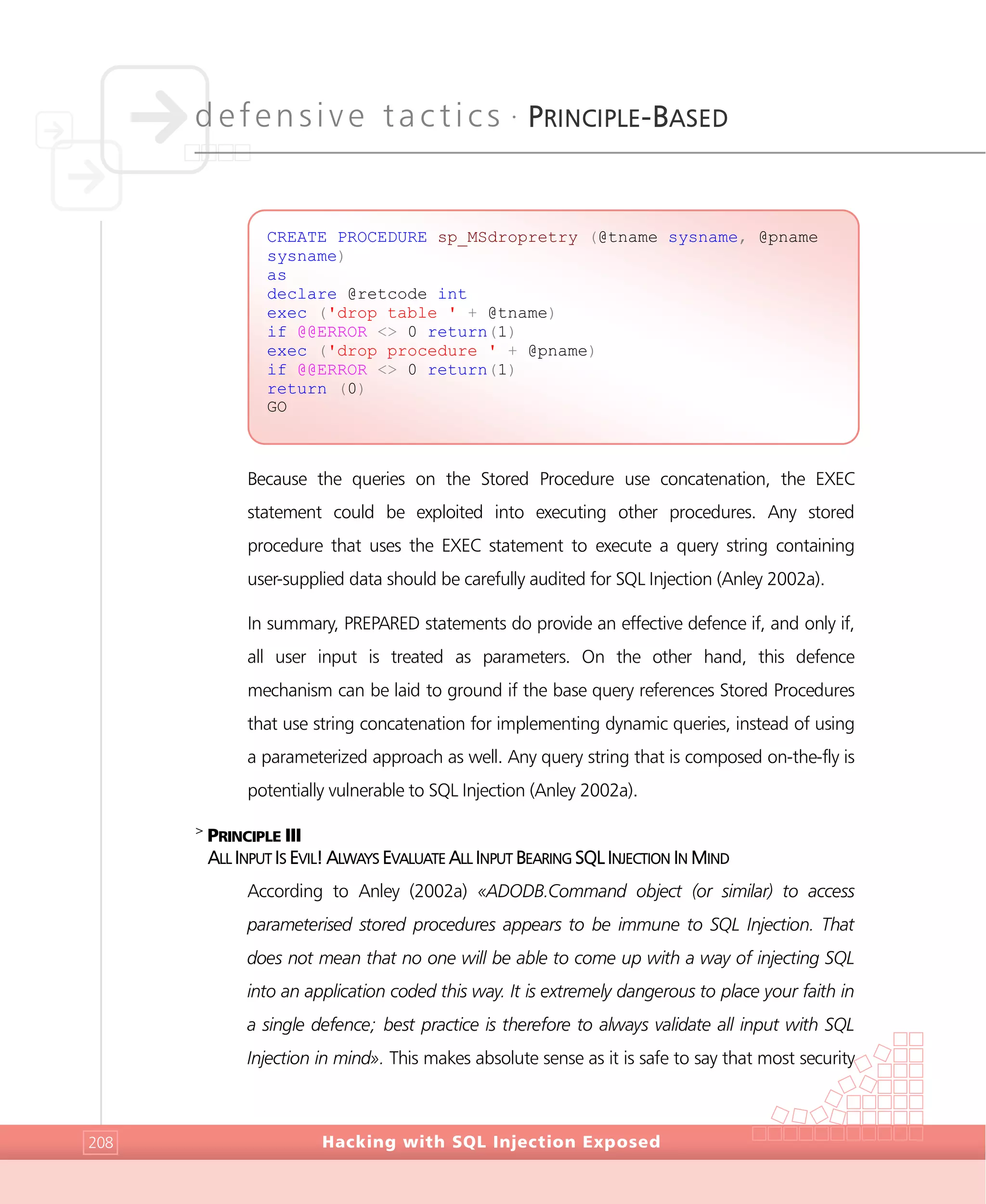 defensive tactics •
PRINCIPLE-BASED
Hacking with SQL Injection Exposed208
Because the queries on the Stored Procedure use concatenation, the EXEC
statement could be exploited into executing other procedures. Any stored
procedure that uses the EXEC statement to execute a query string containing
user-supplied data should be carefully audited for SQL Injection (Anley 2002a).
In summary, PREPARED statements do provide an effective defence if, and only if,
all user input is treated as parameters. On the other hand, this defence
mechanism can be laid to ground if the base query references Stored Procedures
that use string concatenation for implementing dynamic queries, instead of using
a parameterized approach as well. Any query string that is composed on-the-fly is
potentially vulnerable to SQL Injection (Anley 2002a).
>
PRINCIPLE III
ALL INPUT IS EVIL! ALWAYS EVALUATE ALL INPUT BEARING SQL INJECTION IN MIND
According to Anley (2002a) «ADODB.Command object (or similar) to access
parameterised stored procedures appears to be immune to SQL Injection. That
does not mean that no one will be able to come up with a way of injecting SQL
into an application coded this way. It is extremely dangerous to place your faith in
a single defence; best practice is therefore to always validate all input with SQL
Injection in mind». This makes absolute sense as it is safe to say that most security
CREATE PROCEDURE sp_MSdropretry (@tname sysname, @pname
sysname)
as
declare @retcode int
exec ('drop table ' + @tname)
if @@ERROR <> 0 return(1)
exec ('drop procedure ' + @pname)
if @@ERROR <> 0 return(1)
return (0)
GO
 