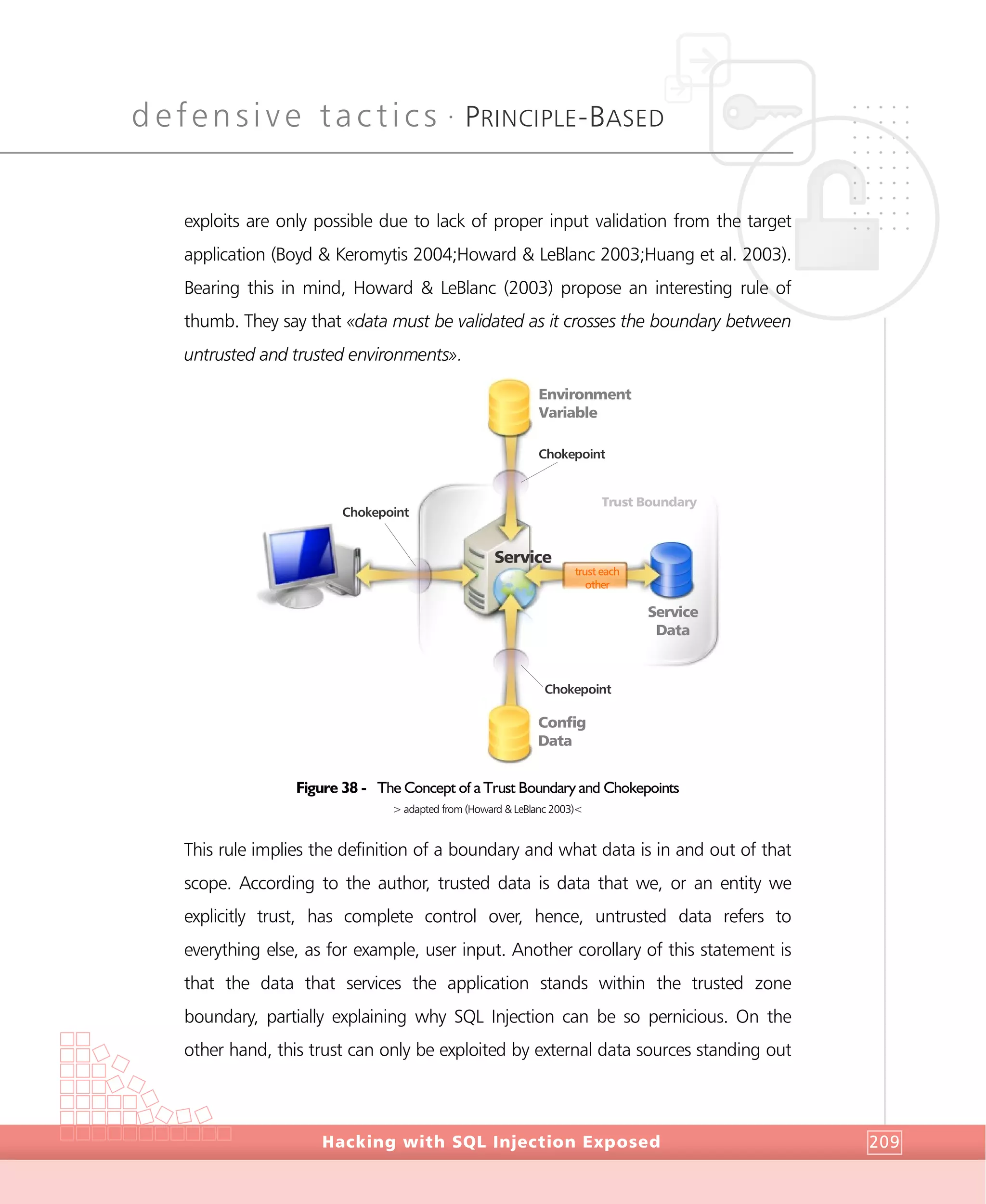 defensive tactics •
PRINCIPLE-BASED
DefensiveTactics
Hacking with SQL Injection Exposed 209
exploits are only possible due to lack of proper input validation from the target
application (Boyd & Keromytis 2004;Howard & LeBlanc 2003;Huang et al. 2003).
Bearing this in mind, Howard & LeBlanc (2003) propose an interesting rule of
thumb. They say that «data must be validated as it crosses the boundary between
untrusted and trusted environments».
Figure 38 - The Concept of a Trust Boundary and Chokepoints
> adapted from (Howard & LeBlanc 2003)<
This rule implies the definition of a boundary and what data is in and out of that
scope. According to the author, trusted data is data that we, or an entity we
explicitly trust, has complete control over, hence, untrusted data refers to
everything else, as for example, user input. Another corollary of this statement is
that the data that services the application stands within the trusted zone
boundary, partially explaining why SQL Injection can be so pernicious. On the
other hand, this trust can only be exploited by external data sources standing out
Trust Boundary
Chokepoint
Chokepoint
Chokepoint
Service
Environment
Variable
Config
Data
Service
Data
trust each
other
 