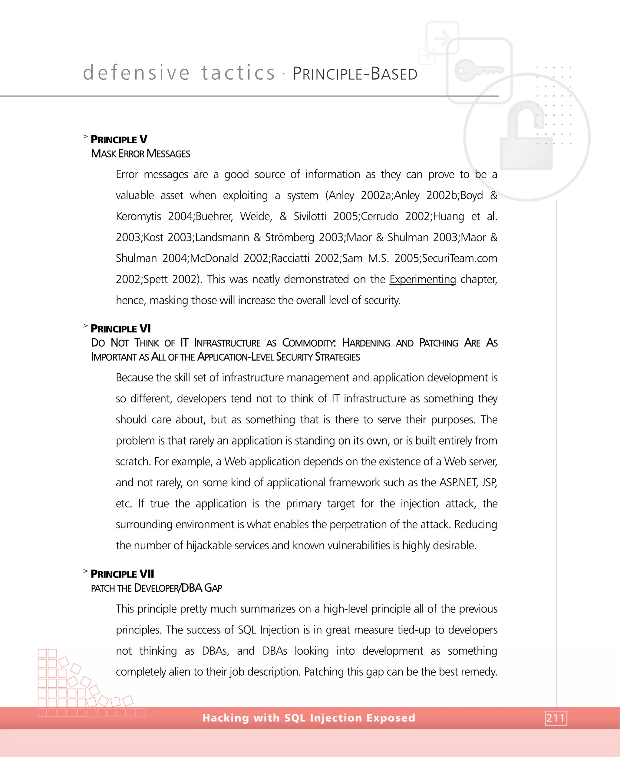 defensive tactics •
PRINCIPLE-BASED
DefensiveTactics
Hacking with SQL Injection Exposed 211
>
PRINCIPLE V
MASK ERROR MESSAGES
Error messages are a good source of information as they can prove to be a
valuable asset when exploiting a system (Anley 2002a;Anley 2002b;Boyd &
Keromytis 2004;Buehrer, Weide, & Sivilotti 2005;Cerrudo 2002;Huang et al.
2003;Kost 2003;Landsmann & Strömberg 2003;Maor & Shulman 2003;Maor &
Shulman 2004;McDonald 2002;Racciatti 2002;Sam M.S. 2005;SecuriTeam.com
2002;Spett 2002). This was neatly demonstrated on the Experimenting chapter,
hence, masking those will increase the overall level of security.
>
PRINCIPLE VI
DO NOT THINK OF IT INFRASTRUCTURE AS COMMODITY: HARDENING AND PATCHING ARE AS
IMPORTANT AS ALL OF THE APPLICATION-LEVEL SECURITY STRATEGIES
Because the skill set of infrastructure management and application development is
so different, developers tend not to think of IT infrastructure as something they
should care about, but as something that is there to serve their purposes. The
problem is that rarely an application is standing on its own, or is built entirely from
scratch. For example, a Web application depends on the existence of a Web server,
and not rarely, on some kind of applicational framework such as the ASP.NET, JSP,
etc. If true the application is the primary target for the injection attack, the
surrounding environment is what enables the perpetration of the attack. Reducing
the number of hijackable services and known vulnerabilities is highly desirable.
>
PRINCIPLE VII
PATCH THE DEVELOPER/DBA GAP
This principle pretty much summarizes on a high-level principle all of the previous
principles. The success of SQL Injection is in great measure tied-up to developers
not thinking as DBAs, and DBAs looking into development as something
completely alien to their job description. Patching this gap can be the best remedy.
 