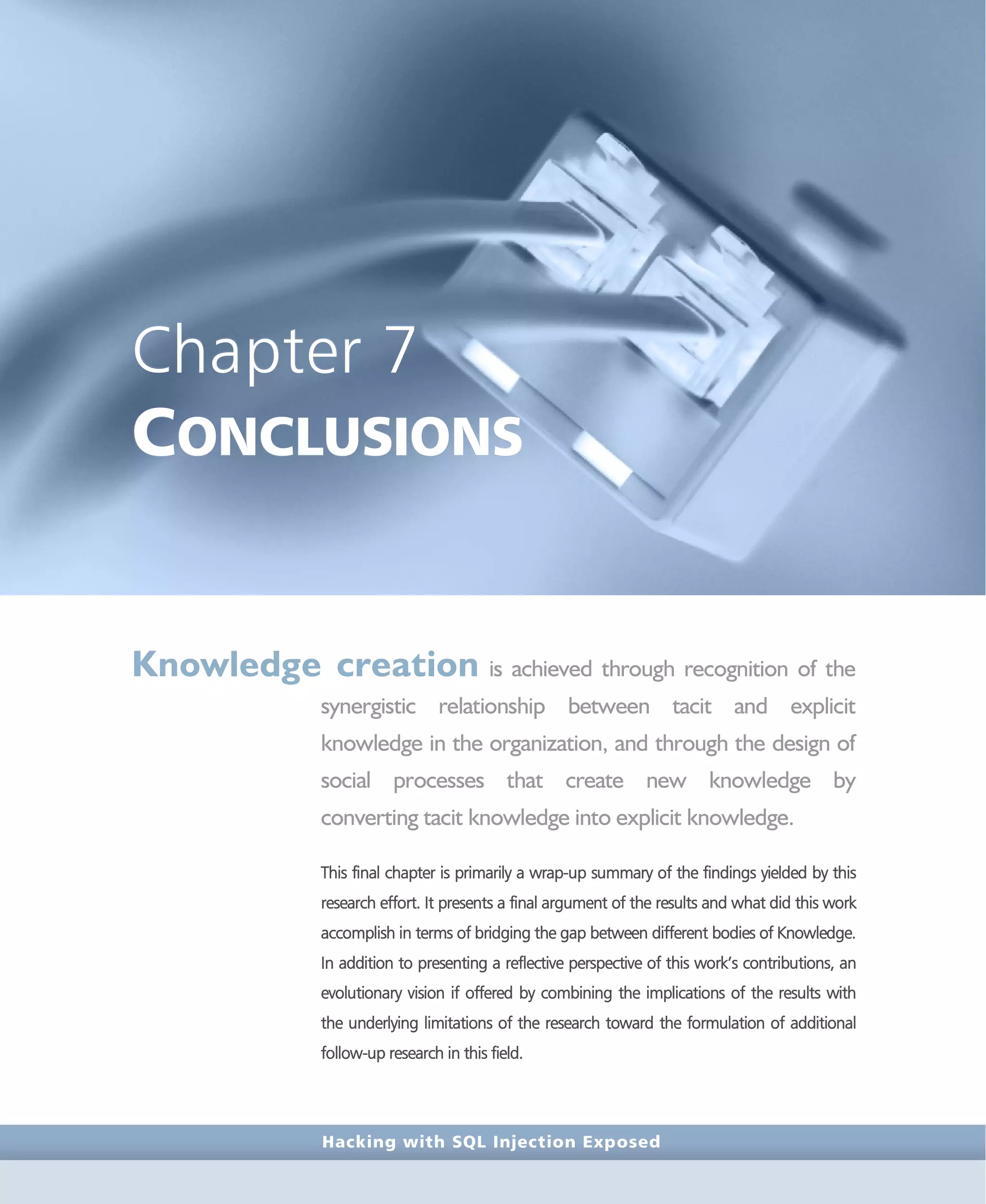 Hacking with SQL Injection Exposed
Chapter 7
CONCLUSIONS
Knowledge creation is achieved through recognition of the
synergistic relationship between tacit and explicit
knowledge in the organization, and through the design of
social processes that create new knowledge by
converting tacit knowledge into explicit knowledge.
This final chapter is primarily a wrap-up summary of the findings yielded by this
research effort. It presents a final argument of the results and what did this work
accomplish in terms of bridging the gap between different bodies of Knowledge.
In addition to presenting a reflective perspective of this work’s contributions, an
evolutionary vision if offered by combining the implications of the results with
the underlying limitations of the research toward the formulation of additional
follow-up research in this field.
 