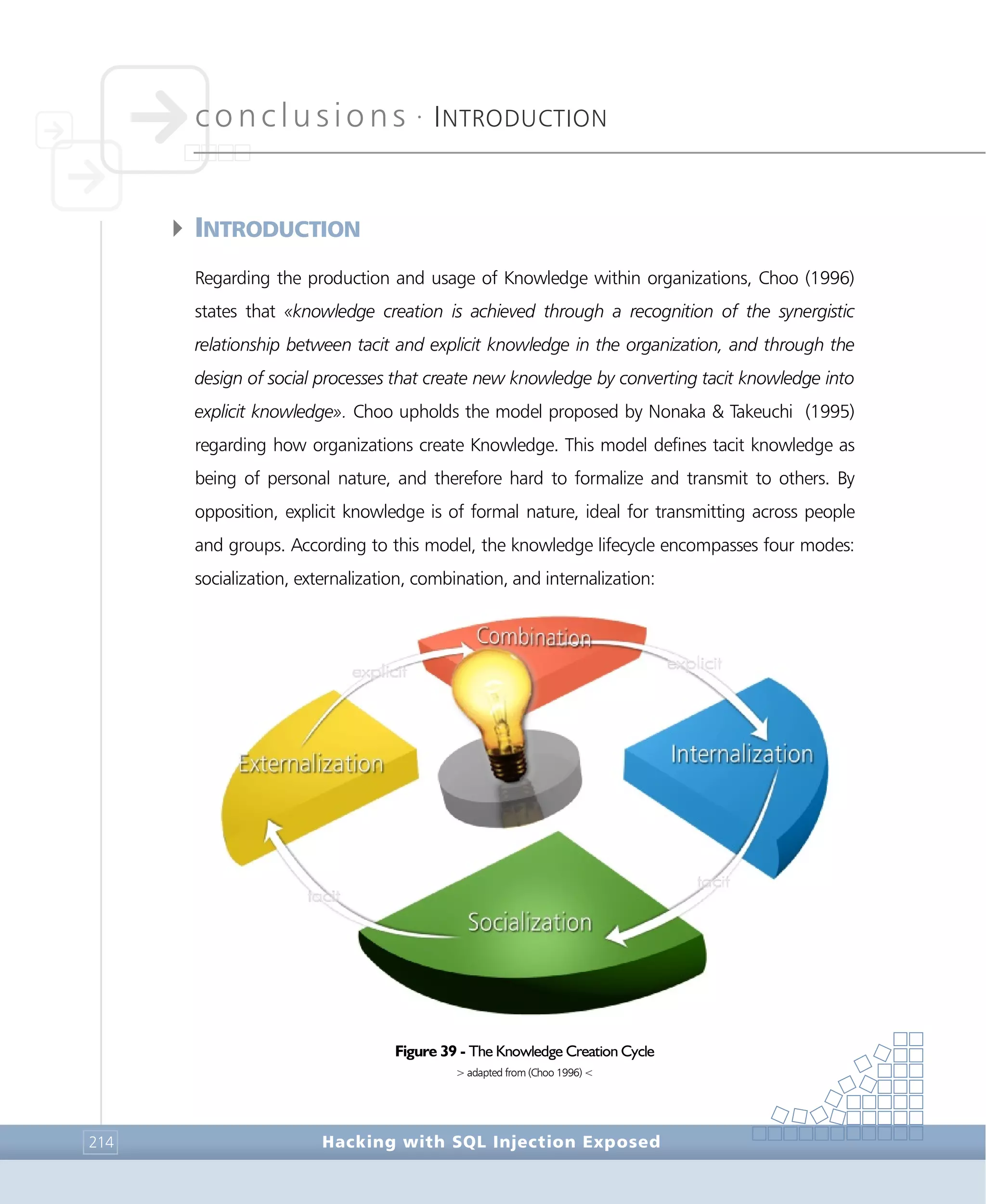 conclusions •
INTRODUCTION
Conclusions
Hacking with SQL Injection Exposed214
4INTRODUCTION
Regarding the production and usage of Knowledge within organizations, Choo (1996)
states that «knowledge creation is achieved through a recognition of the synergistic
relationship between tacit and explicit knowledge in the organization, and through the
design of social processes that create new knowledge by converting tacit knowledge into
explicit knowledge». Choo upholds the model proposed by Nonaka & Takeuchi (1995)
regarding how organizations create Knowledge. This model defines tacit knowledge as
being of personal nature, and therefore hard to formalize and transmit to others. By
opposition, explicit knowledge is of formal nature, ideal for transmitting across people
and groups. According to this model, the knowledge lifecycle encompasses four modes:
socialization, externalization, combination, and internalization:
Figure 39 - The Knowledge Creation Cycle
> adapted from (Choo 1996) <
 