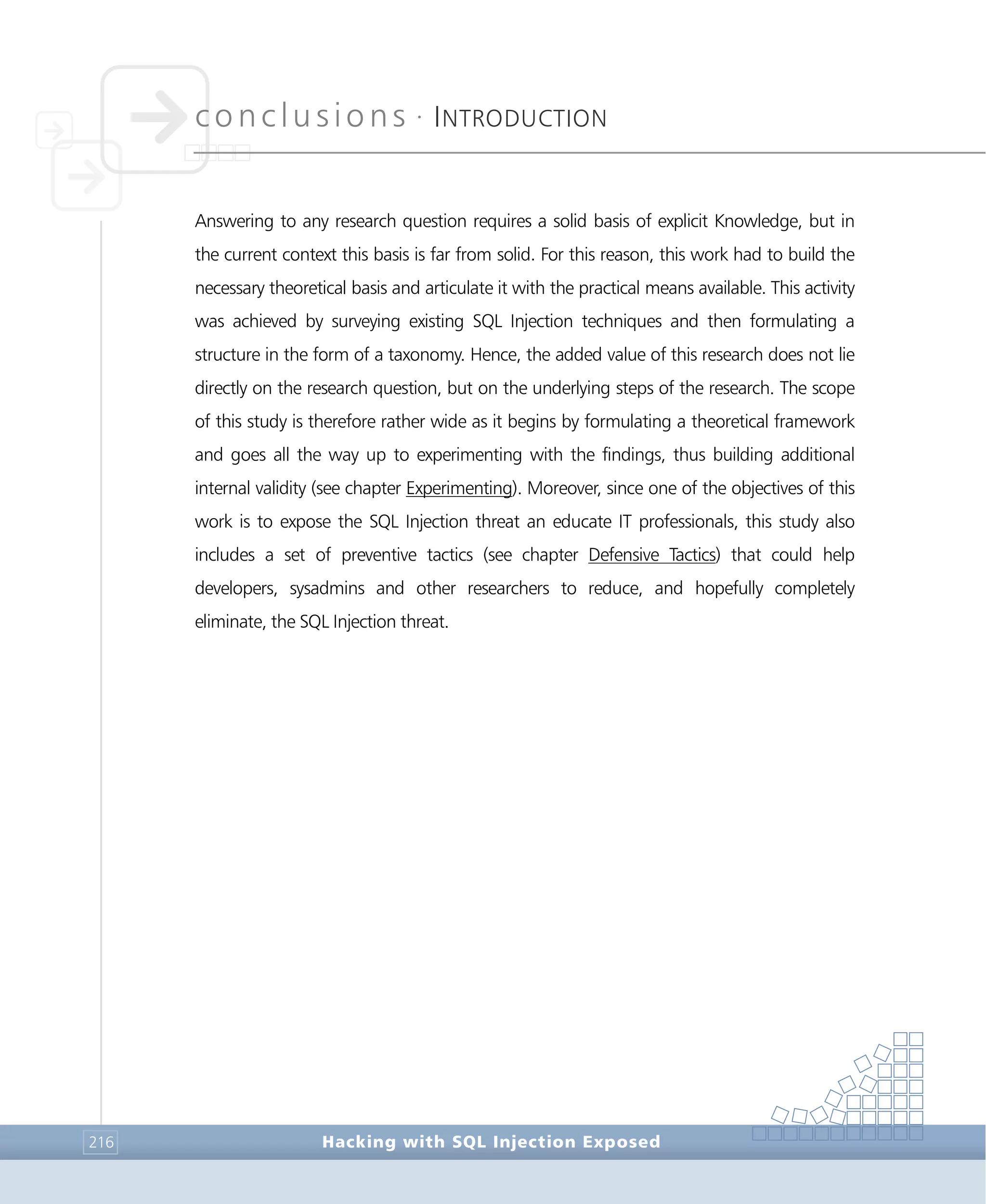 conclusions •
INTRODUCTION
Conclusions
Hacking with SQL Injection Exposed216
Answering to any research question requires a solid basis of explicit Knowledge, but in
the current context this basis is far from solid. For this reason, this work had to build the
necessary theoretical basis and articulate it with the practical means available. This activity
was achieved by surveying existing SQL Injection techniques and then formulating a
structure in the form of a taxonomy. Hence, the added value of this research does not lie
directly on the research question, but on the underlying steps of the research. The scope
of this study is therefore rather wide as it begins by formulating a theoretical framework
and goes all the way up to experimenting with the findings, thus building additional
internal validity (see chapter Experimenting). Moreover, since one of the objectives of this
work is to expose the SQL Injection threat an educate IT professionals, this study also
includes a set of preventive tactics (see chapter Defensive Tactics) that could help
developers, sysadmins and other researchers to reduce, and hopefully completely
eliminate, the SQL Injection threat.
 