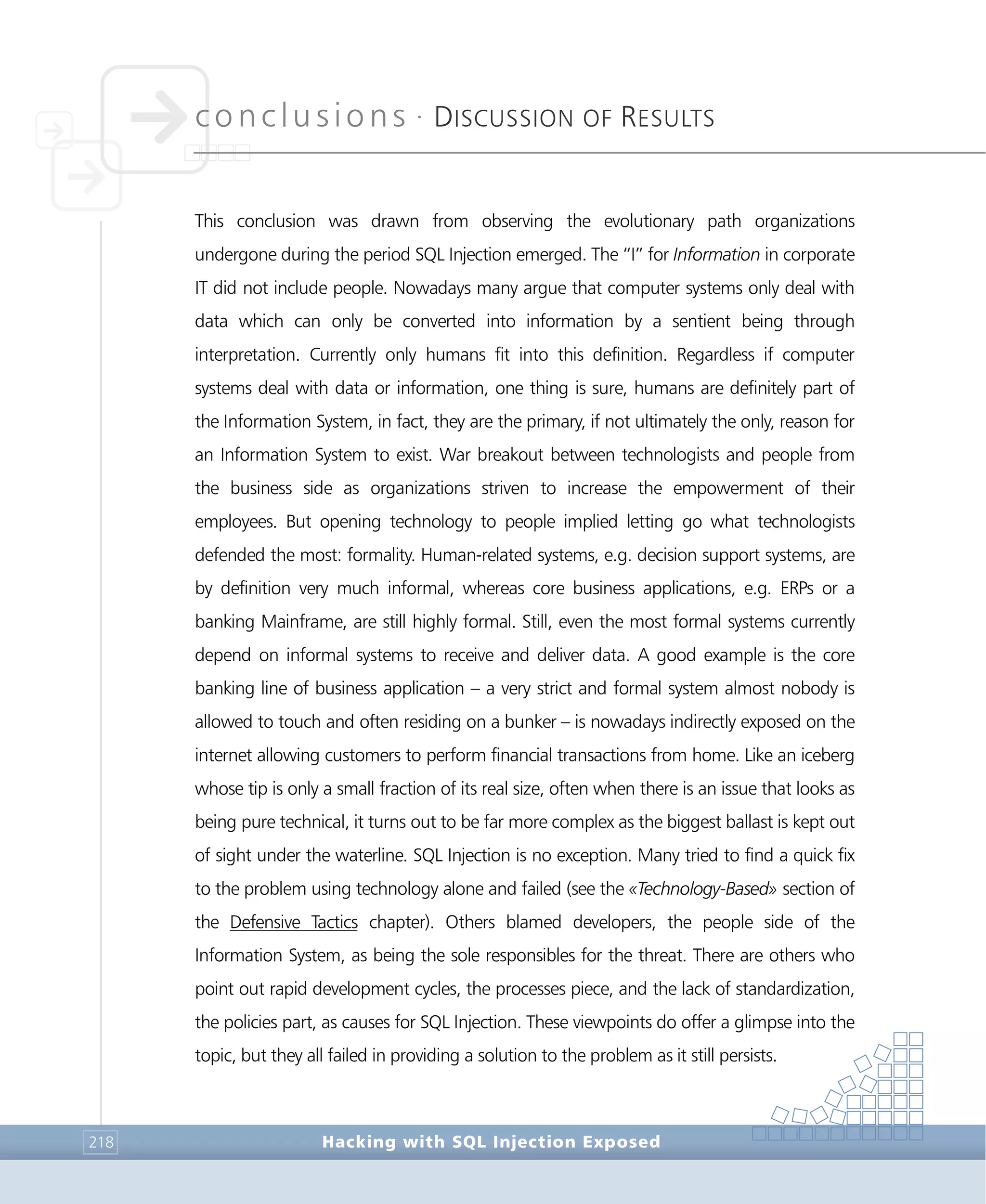 conclusions •
DISCUSSION OF RESULTS
Conclusions
Hacking with SQL Injection Exposed218
This conclusion was drawn from observing the evolutionary path organizations
undergone during the period SQL Injection emerged. The “I” for Information in corporate
IT did not include people. Nowadays many argue that computer systems only deal with
data which can only be converted into information by a sentient being through
interpretation. Currently only humans fit into this definition. Regardless if computer
systems deal with data or information, one thing is sure, humans are definitely part of
the Information System, in fact, they are the primary, if not ultimately the only, reason for
an Information System to exist. War breakout between technologists and people from
the business side as organizations striven to increase the empowerment of their
employees. But opening technology to people implied letting go what technologists
defended the most: formality. Human-related systems, e.g. decision support systems, are
by definition very much informal, whereas core business applications, e.g. ERPs or a
banking Mainframe, are still highly formal. Still, even the most formal systems currently
depend on informal systems to receive and deliver data. A good example is the core
banking line of business application – a very strict and formal system almost nobody is
allowed to touch and often residing on a bunker – is nowadays indirectly exposed on the
internet allowing customers to perform financial transactions from home. Like an iceberg
whose tip is only a small fraction of its real size, often when there is an issue that looks as
being pure technical, it turns out to be far more complex as the biggest ballast is kept out
of sight under the waterline. SQL Injection is no exception. Many tried to find a quick fix
to the problem using technology alone and failed (see the «Technology-Based» section of
the Defensive Tactics chapter). Others blamed developers, the people side of the
Information System, as being the sole responsibles for the threat. There are others who
point out rapid development cycles, the processes piece, and the lack of standardization,
the policies part, as causes for SQL Injection. These viewpoints do offer a glimpse into the
topic, but they all failed in providing a solution to the problem as it still persists.
 