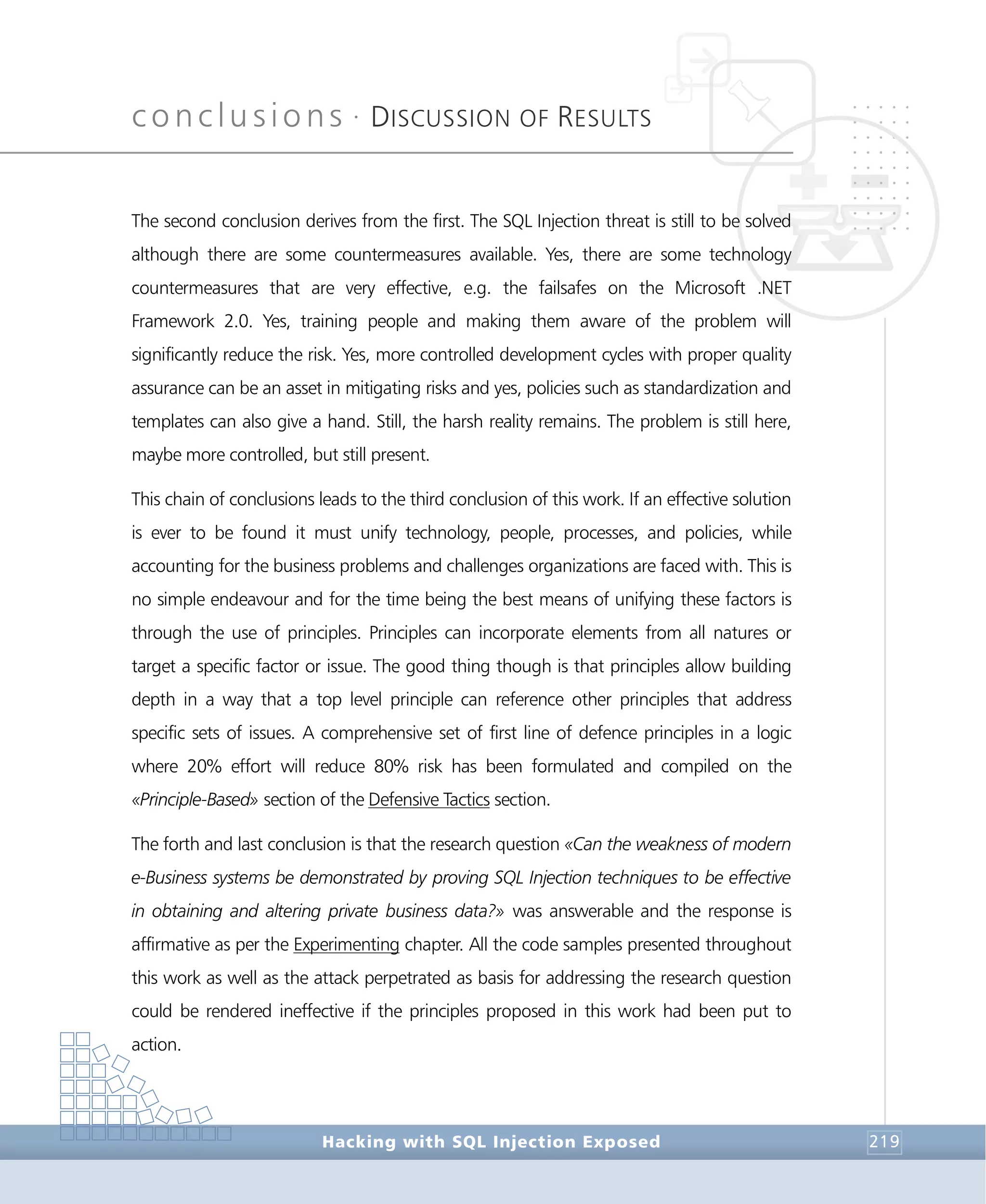 conclusions •
DISCUSSION OF RESULTS
Conclusions
Hacking with SQL Injection Exposed 219
The second conclusion derives from the first. The SQL Injection threat is still to be solved
although there are some countermeasures available. Yes, there are some technology
countermeasures that are very effective, e.g. the failsafes on the Microsoft .NET
Framework 2.0. Yes, training people and making them aware of the problem will
significantly reduce the risk. Yes, more controlled development cycles with proper quality
assurance can be an asset in mitigating risks and yes, policies such as standardization and
templates can also give a hand. Still, the harsh reality remains. The problem is still here,
maybe more controlled, but still present.
This chain of conclusions leads to the third conclusion of this work. If an effective solution
is ever to be found it must unify technology, people, processes, and policies, while
accounting for the business problems and challenges organizations are faced with. This is
no simple endeavour and for the time being the best means of unifying these factors is
through the use of principles. Principles can incorporate elements from all natures or
target a specific factor or issue. The good thing though is that principles allow building
depth in a way that a top level principle can reference other principles that address
specific sets of issues. A comprehensive set of first line of defence principles in a logic
where 20% effort will reduce 80% risk has been formulated and compiled on the
«Principle-Based» section of the Defensive Tactics section.
The forth and last conclusion is that the research question «Can the weakness of modern
e-Business systems be demonstrated by proving SQL Injection techniques to be effective
in obtaining and altering private business data?» was answerable and the response is
affirmative as per the Experimenting chapter. All the code samples presented throughout
this work as well as the attack perpetrated as basis for addressing the research question
could be rendered ineffective if the principles proposed in this work had been put to
action.
 