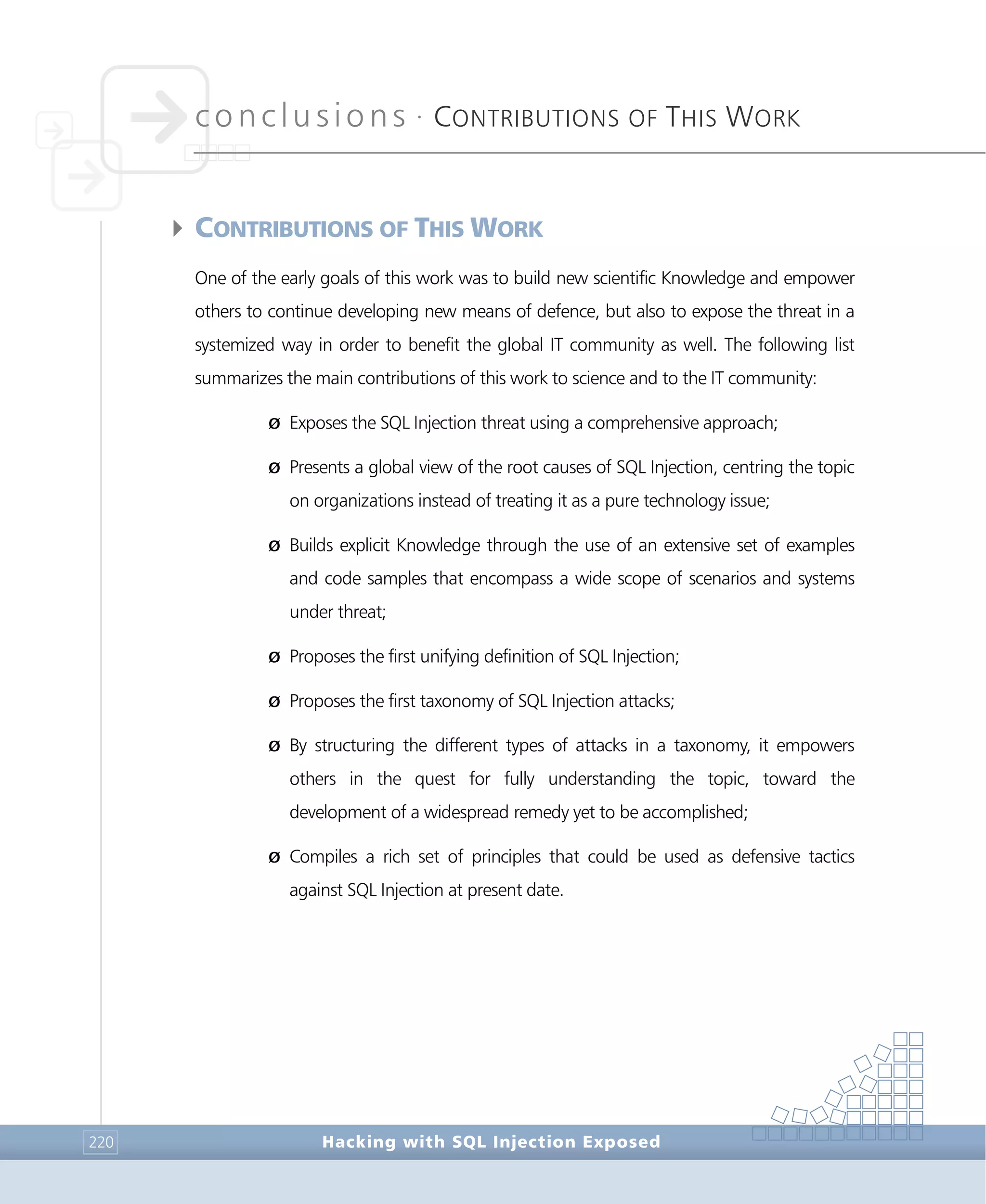 conclusions •
CONTRIBUTIONS OF THIS WORK
Conclusions
Hacking with SQL Injection Exposed220
4CONTRIBUTIONS OF THIS WORK
One of the early goals of this work was to build new scientific Knowledge and empower
others to continue developing new means of defence, but also to expose the threat in a
systemized way in order to benefit the global IT community as well. The following list
summarizes the main contributions of this work to science and to the IT community:
Ø Exposes the SQL Injection threat using a comprehensive approach;
Ø Presents a global view of the root causes of SQL Injection, centring the topic
on organizations instead of treating it as a pure technology issue;
Ø Builds explicit Knowledge through the use of an extensive set of examples
and code samples that encompass a wide scope of scenarios and systems
under threat;
Ø Proposes the first unifying definition of SQL Injection;
Ø Proposes the first taxonomy of SQL Injection attacks;
Ø By structuring the different types of attacks in a taxonomy, it empowers
others in the quest for fully understanding the topic, toward the
development of a widespread remedy yet to be accomplished;
Ø Compiles a rich set of principles that could be used as defensive tactics
against SQL Injection at present date.
 