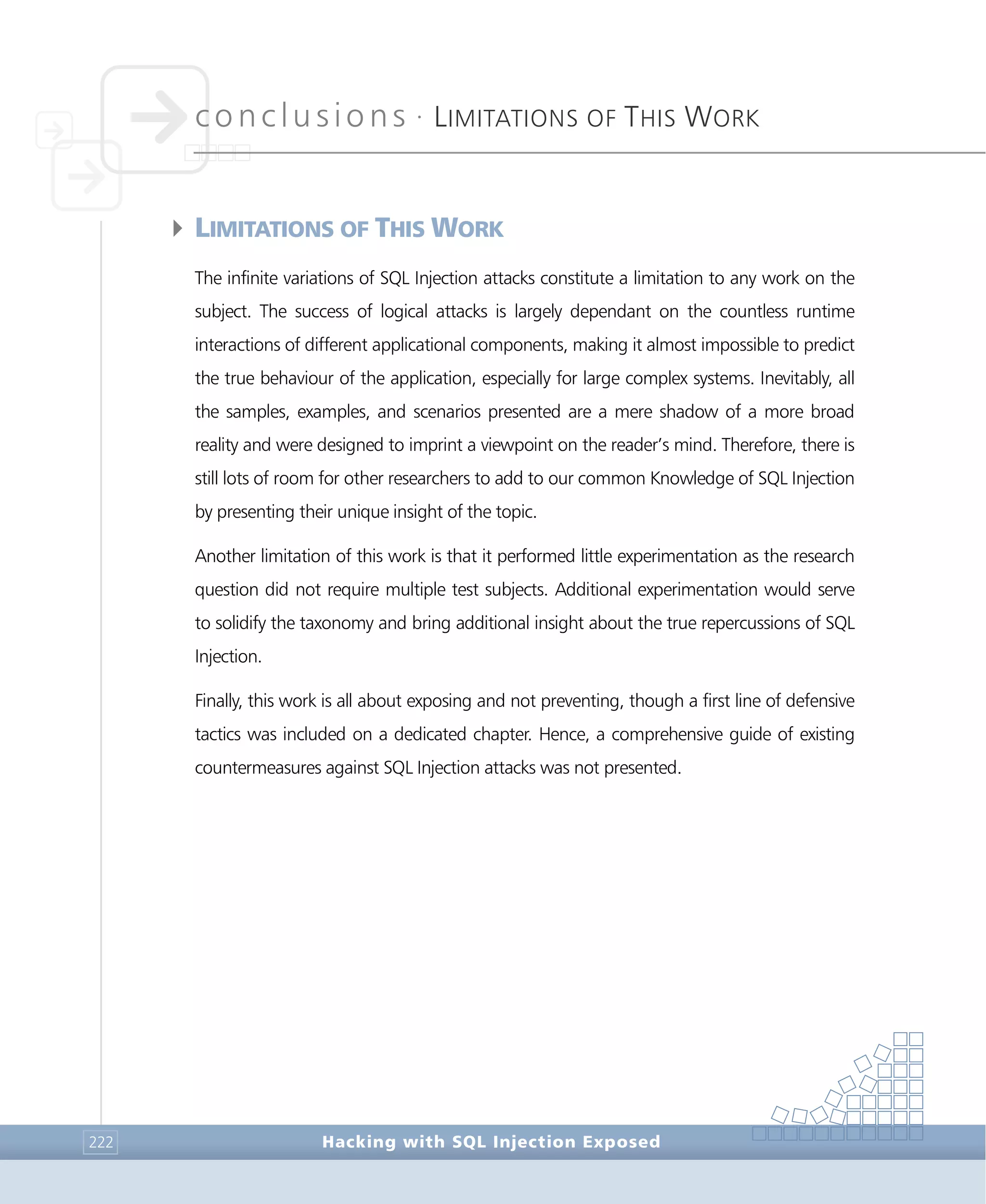 conclusions •
LIMITATIONS OF THIS WORK
Conclusions
Hacking with SQL Injection Exposed222
4LIMITATIONS OF THIS WORK
The infinite variations of SQL Injection attacks constitute a limitation to any work on the
subject. The success of logical attacks is largely dependant on the countless runtime
interactions of different applicational components, making it almost impossible to predict
the true behaviour of the application, especially for large complex systems. Inevitably, all
the samples, examples, and scenarios presented are a mere shadow of a more broad
reality and were designed to imprint a viewpoint on the reader’s mind. Therefore, there is
still lots of room for other researchers to add to our common Knowledge of SQL Injection
by presenting their unique insight of the topic.
Another limitation of this work is that it performed little experimentation as the research
question did not require multiple test subjects. Additional experimentation would serve
to solidify the taxonomy and bring additional insight about the true repercussions of SQL
Injection.
Finally, this work is all about exposing and not preventing, though a first line of defensive
tactics was included on a dedicated chapter. Hence, a comprehensive guide of existing
countermeasures against SQL Injection attacks was not presented.
 