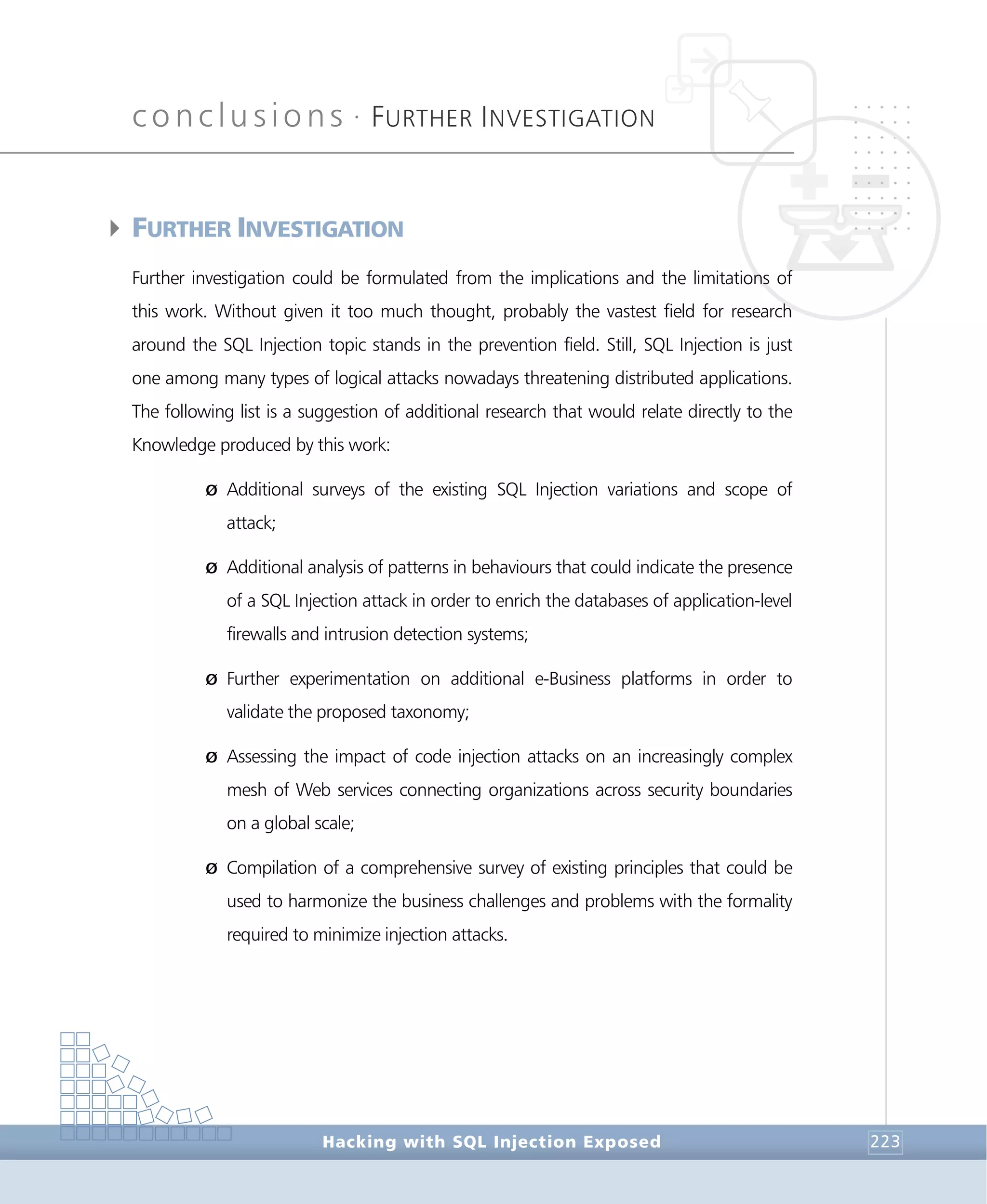 conclusions •
FURTHER INVESTIGATION
Conclusions
Hacking with SQL Injection Exposed 223
4FURTHER INVESTIGATION
Further investigation could be formulated from the implications and the limitations of
this work. Without given it too much thought, probably the vastest field for research
around the SQL Injection topic stands in the prevention field. Still, SQL Injection is just
one among many types of logical attacks nowadays threatening distributed applications.
The following list is a suggestion of additional research that would relate directly to the
Knowledge produced by this work:
Ø Additional surveys of the existing SQL Injection variations and scope of
attack;
Ø Additional analysis of patterns in behaviours that could indicate the presence
of a SQL Injection attack in order to enrich the databases of application-level
firewalls and intrusion detection systems;
Ø Further experimentation on additional e-Business platforms in order to
validate the proposed taxonomy;
Ø Assessing the impact of code injection attacks on an increasingly complex
mesh of Web services connecting organizations across security boundaries
on a global scale;
Ø Compilation of a comprehensive survey of existing principles that could be
used to harmonize the business challenges and problems with the formality
required to minimize injection attacks.
 