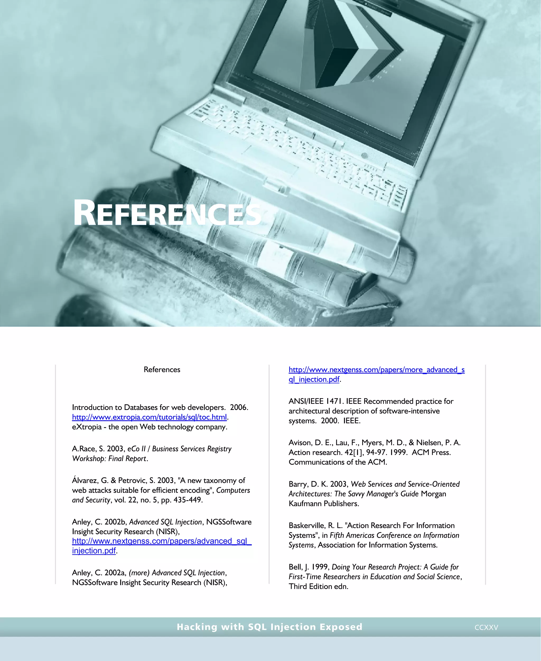 • r e f e r e n c e s •
references • r e f e r e n c e s •
Hacking with SQL Injection Exposed CCXXV
REFERENCES
References
Introduction to Databases for web developers. 2006.
http://www.extropia.com/tutorials/sql/toc.html.
eXtropia - the open Web technology company.
A.Race, S. 2003, eCo II / Business Services Registry
Workshop: Final Report.
Álvarez, G. & Petrovic, S. 2003, "A new taxonomy of
web attacks suitable for efficient encoding", Computers
and Security, vol. 22, no. 5, pp. 435-449.
Anley, C. 2002b, Advanced SQL Injection, NGSSoftware
Insight Security Research (NISR),
http://www.nextgenss.com/papers/advanced_sql_
injection.pdf.
Anley, C. 2002a, (more) Advanced SQL Injection,
NGSSoftware Insight Security Research (NISR),
http://www.nextgenss.com/papers/more_advanced_s
ql_injection.pdf.
ANSI/IEEE 1471. IEEE Recommended practice for
architectural description of software-intensive
systems. 2000. IEEE.
Avison, D. E., Lau, F., Myers, M. D., & Nielsen, P. A.
Action research. 42[1], 94-97. 1999. ACM Press.
Communications of the ACM.
Barry, D. K. 2003, Web Services and Service-Oriented
Architectures: The Savvy Manager's Guide Morgan
Kaufmann Publishers.
Baskerville, R. L. "Action Research For Information
Systems", in Fifth Americas Conference on Information
Systems, Association for Information Systems.
Bell, J. 1999, Doing Your Research Project: A Guide for
First-Time Researchers in Education and Social Science,
Third Edition edn.
 