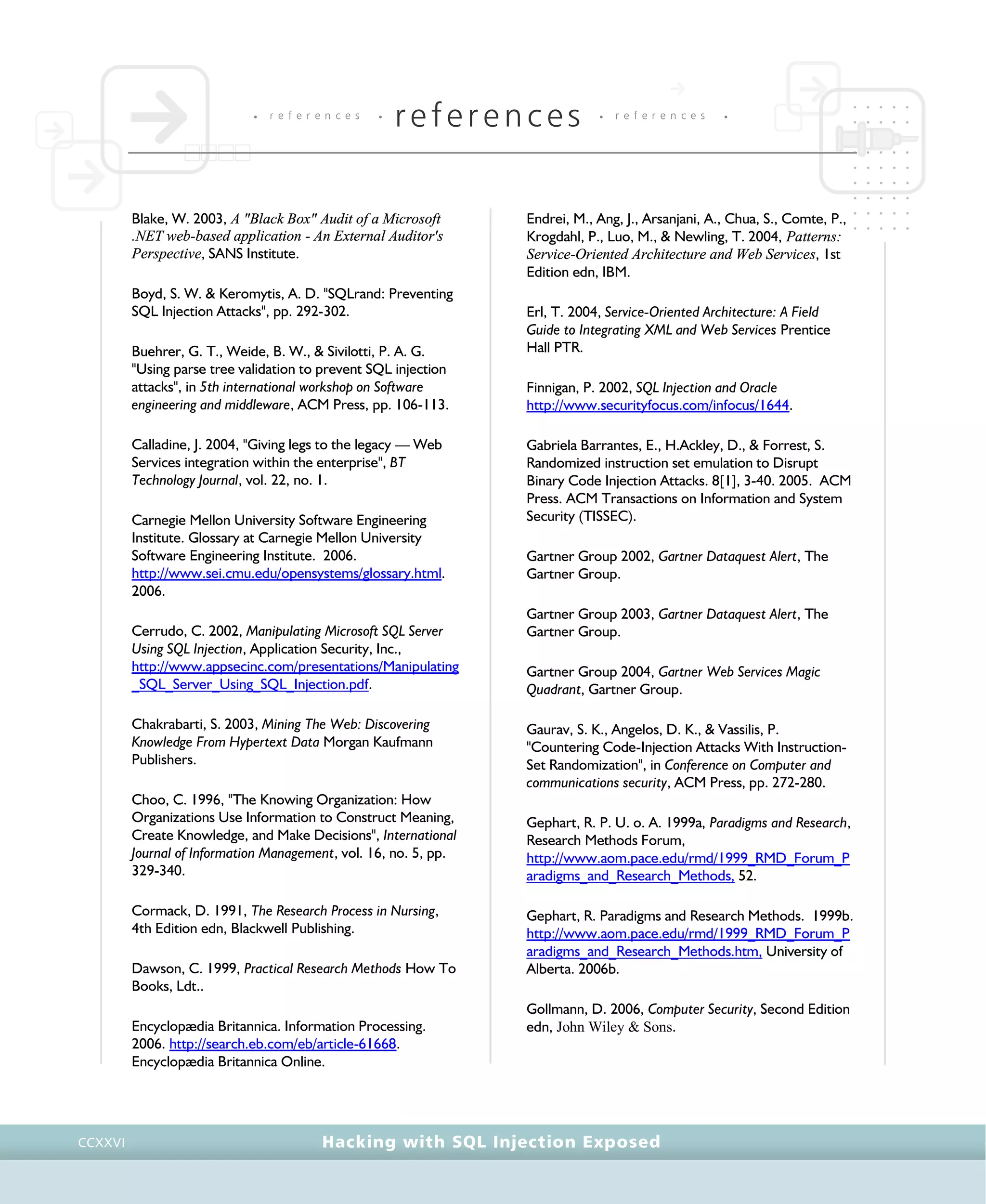 • r e f e r e n c e s •
references • r e f e r e n c e s •
Hacking with SQL Injection ExposedCCXXVI
Blake, W. 2003, A "Black Box" Audit of a Microsoft
.NET web-based application - An External Auditor's
Perspective, SANS Institute.
Boyd, S. W. & Keromytis, A. D. "SQLrand: Preventing
SQL Injection Attacks", pp. 292-302.
Buehrer, G. T., Weide, B. W., & Sivilotti, P. A. G.
"Using parse tree validation to prevent SQL injection
attacks", in 5th international workshop on Software
engineering and middleware, ACM Press, pp. 106-113.
Calladine, J. 2004, "Giving legs to the legacy — Web
Services integration within the enterprise", BT
Technology Journal, vol. 22, no. 1.
Carnegie Mellon University Software Engineering
Institute. Glossary at Carnegie Mellon University
Software Engineering Institute. 2006.
http://www.sei.cmu.edu/opensystems/glossary.html.
2006.
Cerrudo, C. 2002, Manipulating Microsoft SQL Server
Using SQL Injection, Application Security, Inc.,
http://www.appsecinc.com/presentations/Manipulating
_SQL_Server_Using_SQL_Injection.pdf.
Chakrabarti, S. 2003, Mining The Web: Discovering
Knowledge From Hypertext Data Morgan Kaufmann
Publishers.
Choo, C. 1996, "The Knowing Organization: How
Organizations Use Information to Construct Meaning,
Create Knowledge, and Make Decisions", International
Journal of Information Management, vol. 16, no. 5, pp.
329-340.
Cormack, D. 1991, The Research Process in Nursing,
4th Edition edn, Blackwell Publishing.
Dawson, C. 1999, Practical Research Methods How To
Books, Ldt..
Encyclopædia Britannica. Information Processing.
2006. http://search.eb.com/eb/article-61668.
Encyclopædia Britannica Online.
Endrei, M., Ang, J., Arsanjani, A., Chua, S., Comte, P.,
Krogdahl, P., Luo, M., & Newling, T. 2004, Patterns:
Service-Oriented Architecture and Web Services, 1st
Edition edn, IBM.
Erl, T. 2004, Service-Oriented Architecture: A Field
Guide to Integrating XML and Web Services Prentice
Hall PTR.
Finnigan, P. 2002, SQL Injection and Oracle
http://www.securityfocus.com/infocus/1644.
Gabriela Barrantes, E., H.Ackley, D., & Forrest, S.
Randomized instruction set emulation to Disrupt
Binary Code Injection Attacks. 8[1], 3-40. 2005. ACM
Press. ACM Transactions on Information and System
Security (TISSEC).
Gartner Group 2002, Gartner Dataquest Alert, The
Gartner Group.
Gartner Group 2003, Gartner Dataquest Alert, The
Gartner Group.
Gartner Group 2004, Gartner Web Services Magic
Quadrant, Gartner Group.
Gaurav, S. K., Angelos, D. K., & Vassilis, P.
"Countering Code-Injection Attacks With Instruction-
Set Randomization", in Conference on Computer and
communications security, ACM Press, pp. 272-280.
Gephart, R. P. U. o. A. 1999a, Paradigms and Research,
Research Methods Forum,
http://www.aom.pace.edu/rmd/1999_RMD_Forum_P
aradigms_and_Research_Methods, 52.
Gephart, R. Paradigms and Research Methods. 1999b.
http://www.aom.pace.edu/rmd/1999_RMD_Forum_P
aradigms_and_Research_Methods.htm, University of
Alberta. 2006b.
Gollmann, D. 2006, Computer Security, Second Edition
edn, John Wiley & Sons.
 