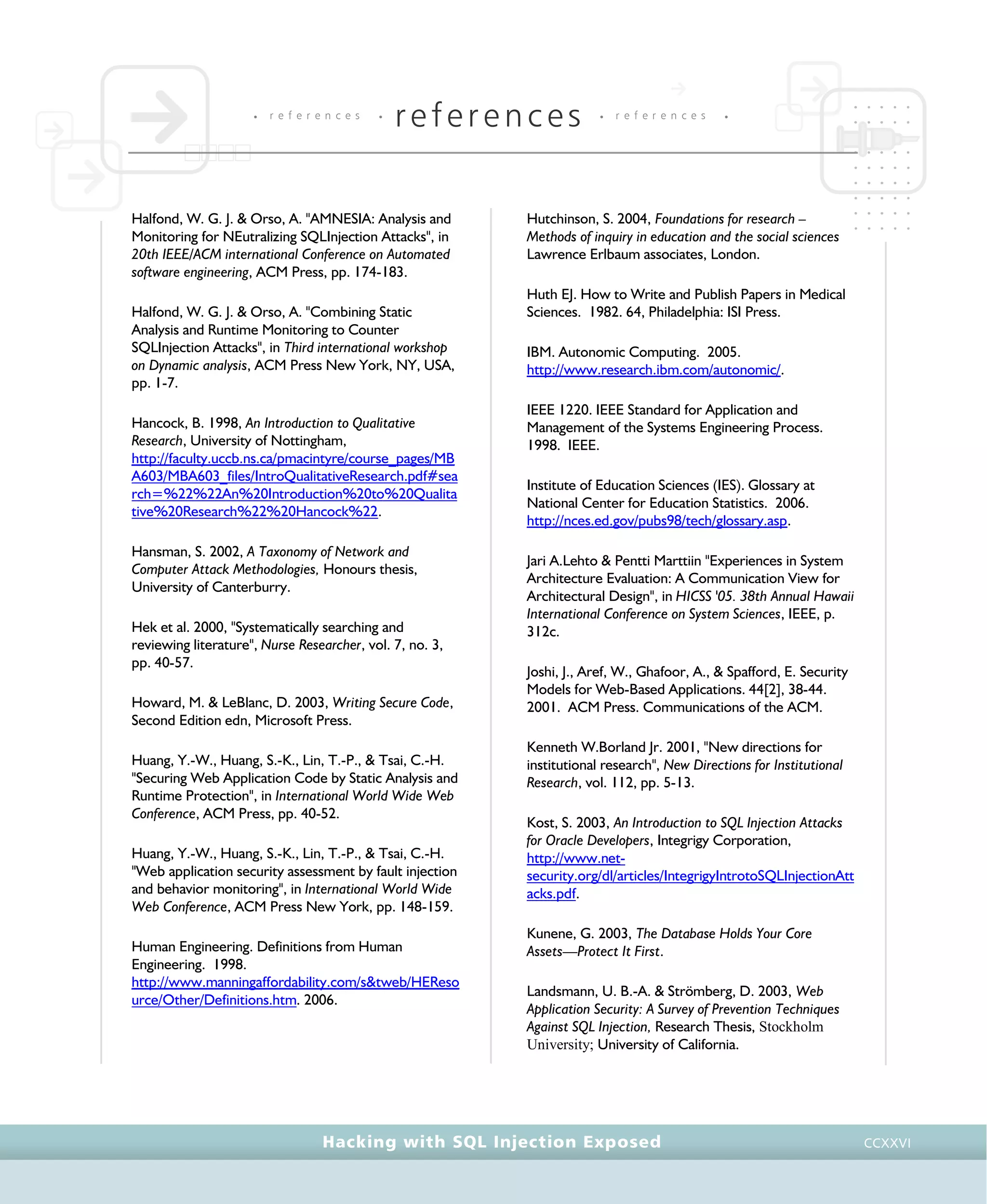 • r e f e r e n c e s •
references • r e f e r e n c e s •
Hacking with SQL Injection Exposed CCXXVI
Halfond, W. G. J. & Orso, A. "AMNESIA: Analysis and
Monitoring for NEutralizing SQLInjection Attacks", in
20th IEEE/ACM international Conference on Automated
software engineering, ACM Press, pp. 174-183.
Halfond, W. G. J. & Orso, A. "Combining Static
Analysis and Runtime Monitoring to Counter
SQLInjection Attacks", in Third international workshop
on Dynamic analysis, ACM Press New York, NY, USA,
pp. 1-7.
Hancock, B. 1998, An Introduction to Qualitative
Research, University of Nottingham,
http://faculty.uccb.ns.ca/pmacintyre/course_pages/MB
A603/MBA603_files/IntroQualitativeResearch.pdf#sea
rch=%22%22An%20Introduction%20to%20Qualita
tive%20Research%22%20Hancock%22.
Hansman, S. 2002, A Taxonomy of Network and
Computer Attack Methodologies, Honours thesis,
University of Canterburry.
Hek et al. 2000, "Systematically searching and
reviewing literature", Nurse Researcher, vol. 7, no. 3,
pp. 40-57.
Howard, M. & LeBlanc, D. 2003, Writing Secure Code,
Second Edition edn, Microsoft Press.
Huang, Y.-W., Huang, S.-K., Lin, T.-P., & Tsai, C.-H.
"Securing Web Application Code by Static Analysis and
Runtime Protection", in International World Wide Web
Conference, ACM Press, pp. 40-52.
Huang, Y.-W., Huang, S.-K., Lin, T.-P., & Tsai, C.-H.
"Web application security assessment by fault injection
and behavior monitoring", in International World Wide
Web Conference, ACM Press New York, pp. 148-159.
Human Engineering. Definitions from Human
Engineering. 1998.
http://www.manningaffordability.com/s&tweb/HEReso
urce/Other/Definitions.htm. 2006.
Hutchinson, S. 2004, Foundations for research –
Methods of inquiry in education and the social sciences
Lawrence Erlbaum associates, London.
Huth EJ. How to Write and Publish Papers in Medical
Sciences. 1982. 64, Philadelphia: ISI Press.
IBM. Autonomic Computing. 2005.
http://www.research.ibm.com/autonomic/.
IEEE 1220. IEEE Standard for Application and
Management of the Systems Engineering Process.
1998. IEEE.
Institute of Education Sciences (IES). Glossary at
National Center for Education Statistics. 2006.
http://nces.ed.gov/pubs98/tech/glossary.asp.
Jari A.Lehto & Pentti Marttiin "Experiences in System
Architecture Evaluation: A Communication View for
Architectural Design", in HICSS '05. 38th Annual Hawaii
International Conference on System Sciences, IEEE, p.
312c.
Joshi, J., Aref, W., Ghafoor, A., & Spafford, E. Security
Models for Web-Based Applications. 44[2], 38-44.
2001. ACM Press. Communications of the ACM.
Kenneth W.Borland Jr. 2001, "New directions for
institutional research", New Directions for Institutional
Research, vol. 112, pp. 5-13.
Kost, S. 2003, An Introduction to SQL Injection Attacks
for Oracle Developers, Integrigy Corporation,
http://www.net-
security.org/dl/articles/IntegrigyIntrotoSQLInjectionAtt
acks.pdf.
Kunene, G. 2003, The Database Holds Your Core
Assets—Protect It First.
Landsmann, U. B.-A. & Strömberg, D. 2003, Web
Application Security: A Survey of Prevention Techniques
Against SQL Injection, Research Thesis, Stockholm
University; University of California.
 