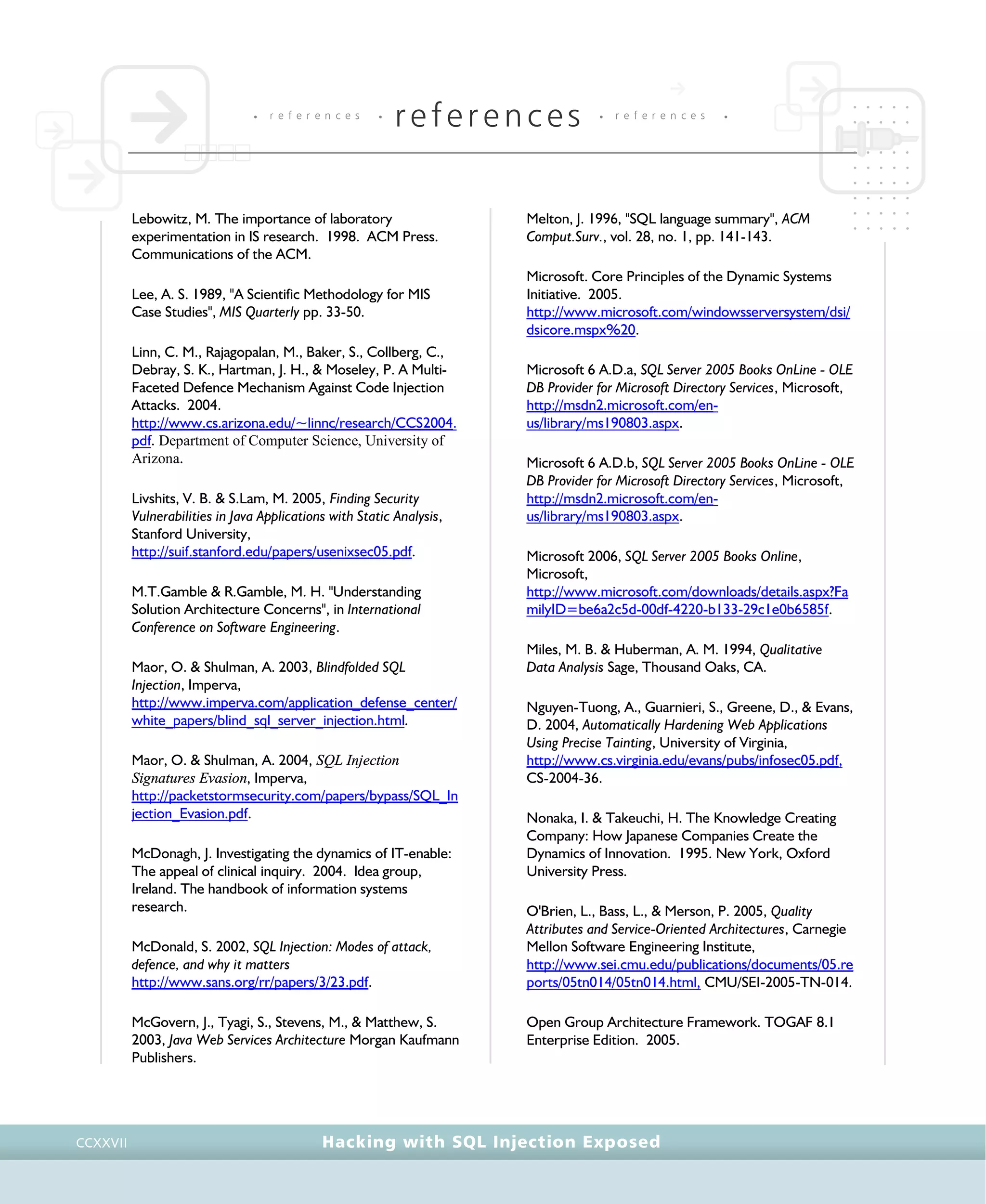 • r e f e r e n c e s •
references • r e f e r e n c e s •
Hacking with SQL Injection ExposedCCXXVII
Lebowitz, M. The importance of laboratory
experimentation in IS research. 1998. ACM Press.
Communications of the ACM.
Lee, A. S. 1989, "A Scientific Methodology for MIS
Case Studies", MIS Quarterly pp. 33-50.
Linn, C. M., Rajagopalan, M., Baker, S., Collberg, C.,
Debray, S. K., Hartman, J. H., & Moseley, P. A Multi-
Faceted Defence Mechanism Against Code Injection
Attacks. 2004.
http://www.cs.arizona.edu/~linnc/research/CCS2004.
pdf. Department of Computer Science, University of
Arizona.
Livshits, V. B. & S.Lam, M. 2005, Finding Security
Vulnerabilities in Java Applications with Static Analysis,
Stanford University,
http://suif.stanford.edu/papers/usenixsec05.pdf.
M.T.Gamble & R.Gamble, M. H. "Understanding
Solution Architecture Concerns", in International
Conference on Software Engineering.
Maor, O. & Shulman, A. 2003, Blindfolded SQL
Injection, Imperva,
http://www.imperva.com/application_defense_center/
white_papers/blind_sql_server_injection.html.
Maor, O. & Shulman, A. 2004, SQL Injection
Signatures Evasion, Imperva,
http://packetstormsecurity.com/papers/bypass/SQL_In
jection_Evasion.pdf.
McDonagh, J. Investigating the dynamics of IT-enable:
The appeal of clinical inquiry. 2004. Idea group,
Ireland. The handbook of information systems
research.
McDonald, S. 2002, SQL Injection: Modes of attack,
defence, and why it matters
http://www.sans.org/rr/papers/3/23.pdf.
McGovern, J., Tyagi, S., Stevens, M., & Matthew, S.
2003, Java Web Services Architecture Morgan Kaufmann
Publishers.
Melton, J. 1996, "SQL language summary", ACM
Comput.Surv., vol. 28, no. 1, pp. 141-143.
Microsoft. Core Principles of the Dynamic Systems
Initiative. 2005.
http://www.microsoft.com/windowsserversystem/dsi/
dsicore.mspx%20.
Microsoft 6 A.D.a, SQL Server 2005 Books OnLine - OLE
DB Provider for Microsoft Directory Services, Microsoft,
http://msdn2.microsoft.com/en-
us/library/ms190803.aspx.
Microsoft 6 A.D.b, SQL Server 2005 Books OnLine - OLE
DB Provider for Microsoft Directory Services, Microsoft,
http://msdn2.microsoft.com/en-
us/library/ms190803.aspx.
Microsoft 2006, SQL Server 2005 Books Online,
Microsoft,
http://www.microsoft.com/downloads/details.aspx?Fa
milyID=be6a2c5d-00df-4220-b133-29c1e0b6585f.
Miles, M. B. & Huberman, A. M. 1994, Qualitative
Data Analysis Sage, Thousand Oaks, CA.
Nguyen-Tuong, A., Guarnieri, S., Greene, D., & Evans,
D. 2004, Automatically Hardening Web Applications
Using Precise Tainting, University of Virginia,
http://www.cs.virginia.edu/evans/pubs/infosec05.pdf,
CS-2004-36.
Nonaka, I. & Takeuchi, H. The Knowledge Creating
Company: How Japanese Companies Create the
Dynamics of Innovation. 1995. New York, Oxford
University Press.
O'Brien, L., Bass, L., & Merson, P. 2005, Quality
Attributes and Service-Oriented Architectures, Carnegie
Mellon Software Engineering Institute,
http://www.sei.cmu.edu/publications/documents/05.re
ports/05tn014/05tn014.html, CMU/SEI-2005-TN-014.
Open Group Architecture Framework. TOGAF 8.1
Enterprise Edition. 2005.
 