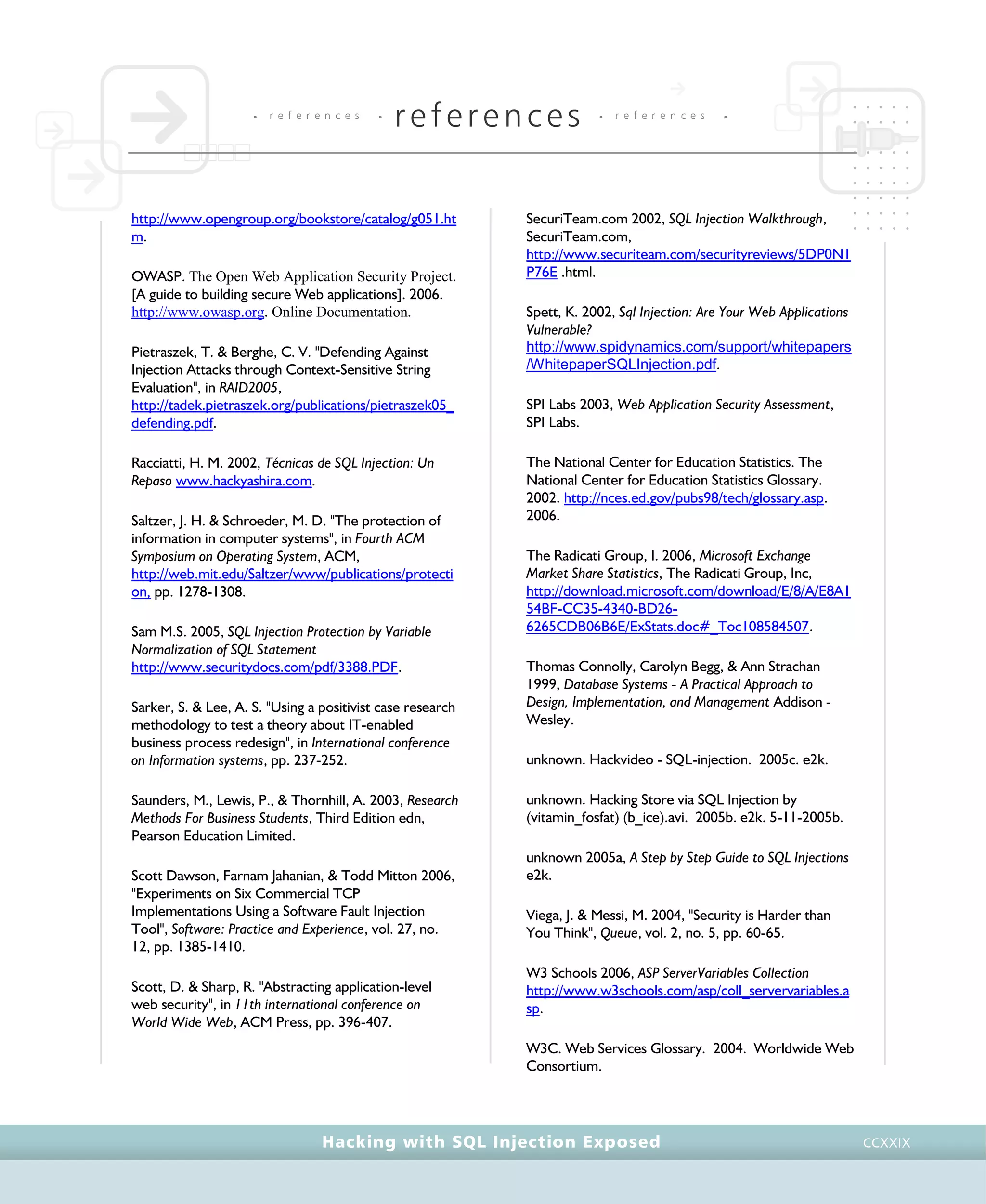 • r e f e r e n c e s •
references • r e f e r e n c e s •
Hacking with SQL Injection Exposed CCXXIX
http://www.opengroup.org/bookstore/catalog/g051.ht
m.
OWASP. The Open Web Application Security Project.
[A guide to building secure Web applications]. 2006.
http://www.owasp.org. Online Documentation.
Pietraszek, T. & Berghe, C. V. "Defending Against
Injection Attacks through Context-Sensitive String
Evaluation", in RAID2005,
http://tadek.pietraszek.org/publications/pietraszek05_
defending.pdf.
Racciatti, H. M. 2002, Técnicas de SQL Injection: Un
Repaso www.hackyashira.com.
Saltzer, J. H. & Schroeder, M. D. "The protection of
information in computer systems", in Fourth ACM
Symposium on Operating System, ACM,
http://web.mit.edu/Saltzer/www/publications/protecti
on, pp. 1278-1308.
Sam M.S. 2005, SQL Injection Protection by Variable
Normalization of SQL Statement
http://www.securitydocs.com/pdf/3388.PDF.
Sarker, S. & Lee, A. S. "Using a positivist case research
methodology to test a theory about IT-enabled
business process redesign", in International conference
on Information systems, pp. 237-252.
Saunders, M., Lewis, P., & Thornhill, A. 2003, Research
Methods For Business Students, Third Edition edn,
Pearson Education Limited.
Scott Dawson, Farnam Jahanian, & Todd Mitton 2006,
"Experiments on Six Commercial TCP
Implementations Using a Software Fault Injection
Tool", Software: Practice and Experience, vol. 27, no.
12, pp. 1385-1410.
Scott, D. & Sharp, R. "Abstracting application-level
web security", in 11th international conference on
World Wide Web, ACM Press, pp. 396-407.
SecuriTeam.com 2002, SQL Injection Walkthrough,
SecuriTeam.com,
http://www.securiteam.com/securityreviews/5DP0N1
P76E .html.
Spett, K. 2002, Sql Injection: Are Your Web Applications
Vulnerable?
http://www.spidynamics.com/support/whitepapers
/WhitepaperSQLInjection.pdf.
SPI Labs 2003, Web Application Security Assessment,
SPI Labs.
The National Center for Education Statistics. The
National Center for Education Statistics Glossary.
2002. http://nces.ed.gov/pubs98/tech/glossary.asp.
2006.
The Radicati Group, I. 2006, Microsoft Exchange
Market Share Statistics, The Radicati Group, Inc,
http://download.microsoft.com/download/E/8/A/E8A1
54BF-CC35-4340-BD26-
6265CDB06B6E/ExStats.doc#_Toc108584507.
Thomas Connolly, Carolyn Begg, & Ann Strachan
1999, Database Systems - A Practical Approach to
Design, Implementation, and Management Addison -
Wesley.
unknown. Hackvideo - SQL-injection. 2005c. e2k.
unknown. Hacking Store via SQL Injection by
(vitamin_fosfat) (b_ice).avi. 2005b. e2k. 5-11-2005b.
unknown 2005a, A Step by Step Guide to SQL Injections
e2k.
Viega, J. & Messi, M. 2004, "Security is Harder than
You Think", Queue, vol. 2, no. 5, pp. 60-65.
W3 Schools 2006, ASP ServerVariables Collection
http://www.w3schools.com/asp/coll_servervariables.a
sp.
W3C. Web Services Glossary. 2004. Worldwide Web
Consortium.
 