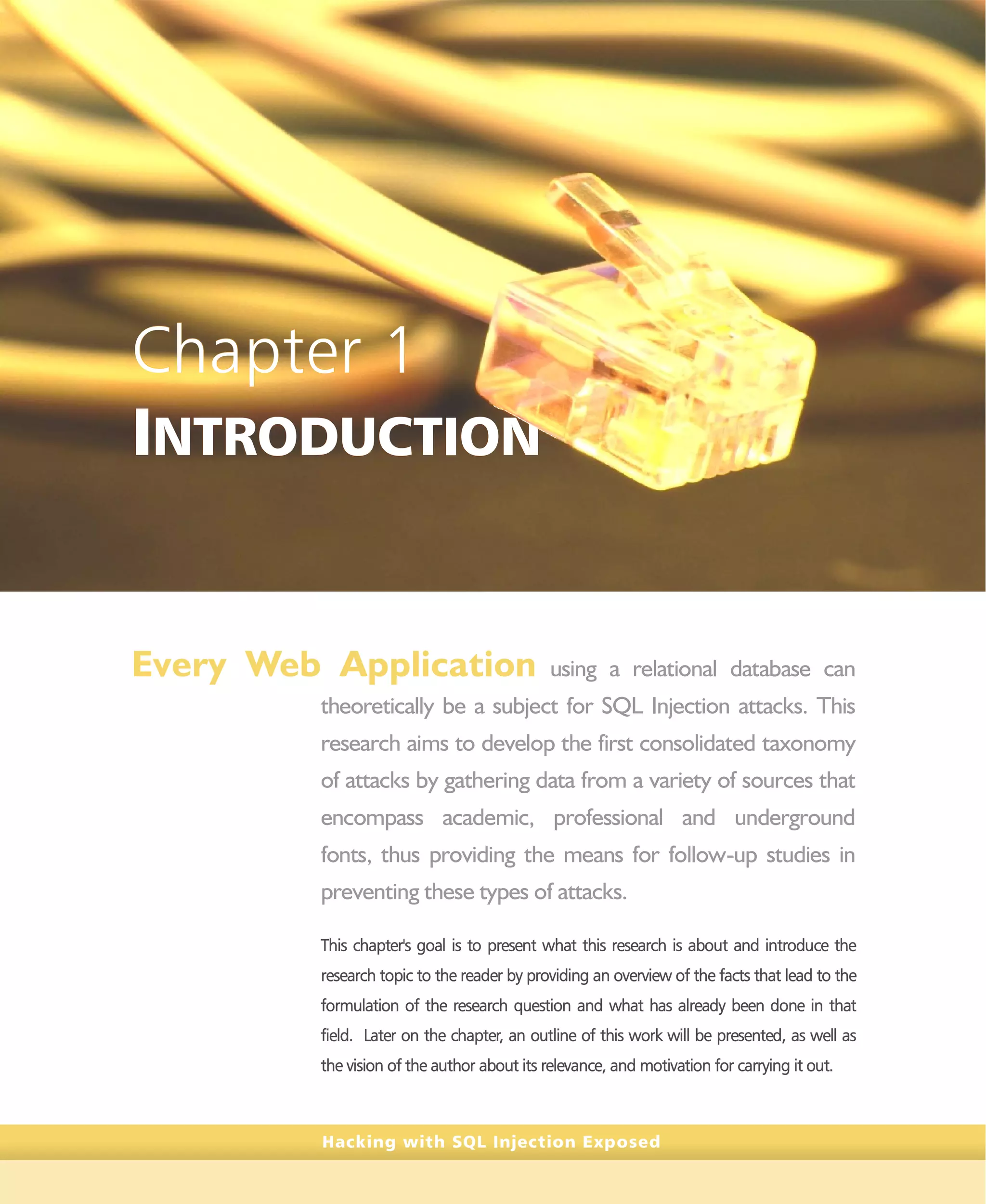 Hacking with SQL Injection Exposed
Chapter 1
INTRODUCTION
Every Web Application using a relational database can
theoretically be a subject for SQL Injection attacks. This
research aims to develop the first consolidated taxonomy
of attacks by gathering data from a variety of sources that
encompass academic, professional and underground
fonts, thus providing the means for follow-up studies in
preventing these types of attacks.
This chapter's goal is to present what this research is about and introduce the
research topic to the reader by providing an overview of the facts that lead to the
formulation of the research question and what has already been done in that
field. Later on the chapter, an outline of this work will be presented, as well as
the vision of the author about its relevance, and motivation for carrying it out.
 