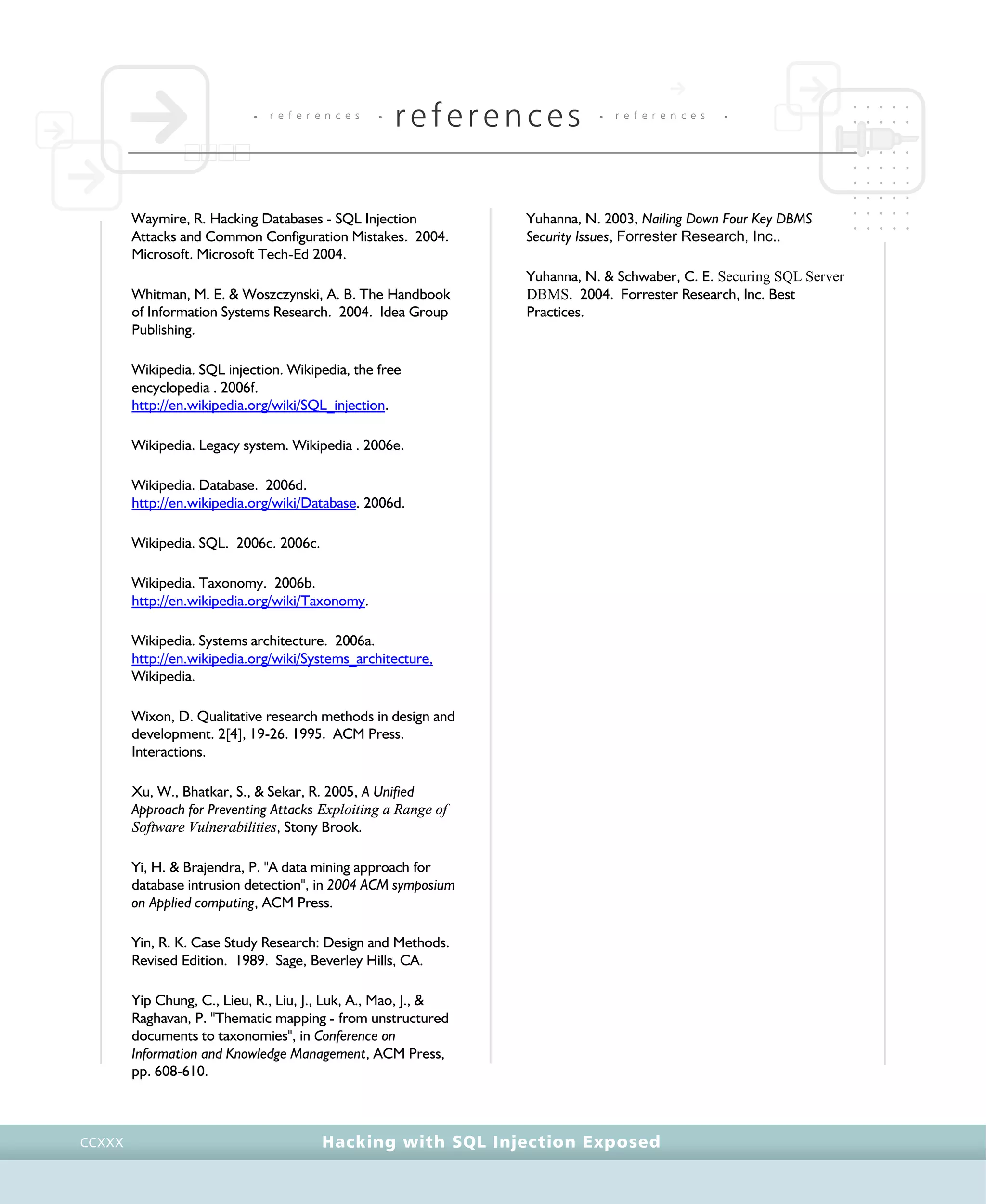 • r e f e r e n c e s •
references • r e f e r e n c e s •
Hacking with SQL Injection ExposedCCXXX
Waymire, R. Hacking Databases - SQL Injection
Attacks and Common Configuration Mistakes. 2004.
Microsoft. Microsoft Tech-Ed 2004.
Whitman, M. E. & Woszczynski, A. B. The Handbook
of Information Systems Research. 2004. Idea Group
Publishing.
Wikipedia. SQL injection. Wikipedia, the free
encyclopedia . 2006f.
http://en.wikipedia.org/wiki/SQL_injection.
Wikipedia. Legacy system. Wikipedia . 2006e.
Wikipedia. Database. 2006d.
http://en.wikipedia.org/wiki/Database. 2006d.
Wikipedia. SQL. 2006c. 2006c.
Wikipedia. Taxonomy. 2006b.
http://en.wikipedia.org/wiki/Taxonomy.
Wikipedia. Systems architecture. 2006a.
http://en.wikipedia.org/wiki/Systems_architecture,
Wikipedia.
Wixon, D. Qualitative research methods in design and
development. 2[4], 19-26. 1995. ACM Press.
Interactions.
Xu, W., Bhatkar, S., & Sekar, R. 2005, A Unified
Approach for Preventing Attacks Exploiting a Range of
Software Vulnerabilities, Stony Brook.
Yi, H. & Brajendra, P. "A data mining approach for
database intrusion detection", in 2004 ACM symposium
on Applied computing, ACM Press.
Yin, R. K. Case Study Research: Design and Methods.
Revised Edition. 1989. Sage, Beverley Hills, CA.
Yip Chung, C., Lieu, R., Liu, J., Luk, A., Mao, J., &
Raghavan, P. "Thematic mapping - from unstructured
documents to taxonomies", in Conference on
Information and Knowledge Management, ACM Press,
pp. 608-610.
Yuhanna, N. 2003, Nailing Down Four Key DBMS
Security Issues, Forrester Research, Inc..
Yuhanna, N. & Schwaber, C. E. Securing SQL Server
DBMS. 2004. Forrester Research, Inc. Best
Practices.
 