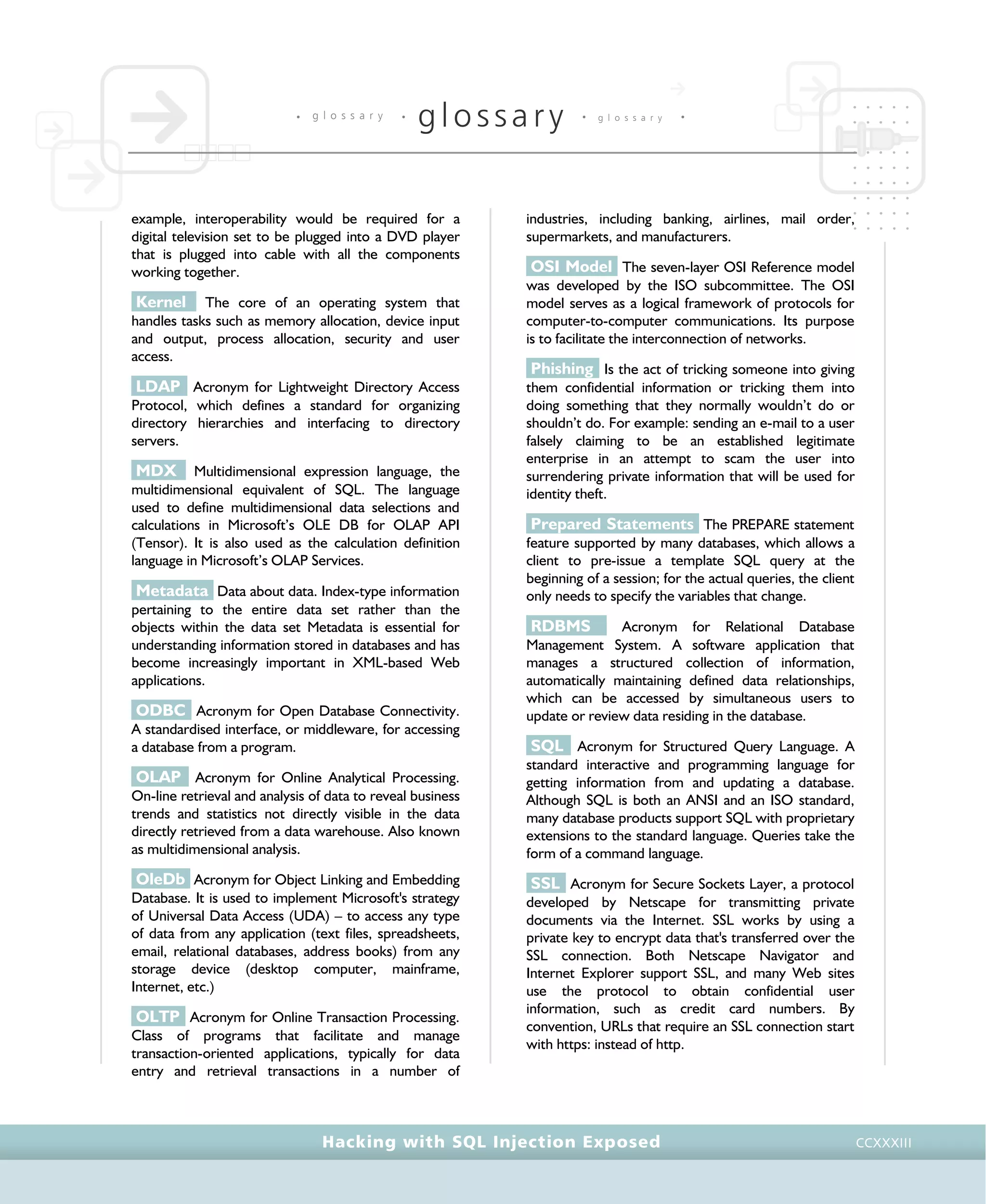 • g l o s s a r y •
glossary • g l o s s a r y •
Hacking with SQL Injection Exposed CCXXXIII
example, interoperability would be required for a
digital television set to be plugged into a DVD player
that is plugged into cable with all the components
working together.
Kernel The core of an operating system that
handles tasks such as memory allocation, device input
and output, process allocation, security and user
access.
LDAP Acronym for Lightweight Directory Access
Protocol, which defines a standard for organizing
directory hierarchies and interfacing to directory
servers.
MDX Multidimensional expression language, the
multidimensional equivalent of SQL. The language
used to define multidimensional data selections and
calculations in Microsoft’s OLE DB for OLAP API
(Tensor). It is also used as the calculation definition
language in Microsoft’s OLAP Services.
Metadata Data about data. Index-type information
pertaining to the entire data set rather than the
objects within the data set Metadata is essential for
understanding information stored in databases and has
become increasingly important in XML-based Web
applications.
ODBC Acronym for Open Database Connectivity.
A standardised interface, or middleware, for accessing
a database from a program.
OLAP Acronym for Online Analytical Processing.
On-line retrieval and analysis of data to reveal business
trends and statistics not directly visible in the data
directly retrieved from a data warehouse. Also known
as multidimensional analysis.
OleDb Acronym for Object Linking and Embedding
Database. It is used to implement Microsoft's strategy
of Universal Data Access (UDA) – to access any type
of data from any application (text files, spreadsheets,
email, relational databases, address books) from any
storage device (desktop computer, mainframe,
Internet, etc.)
OLTP Acronym for Online Transaction Processing.
Class of programs that facilitate and manage
transaction-oriented applications, typically for data
entry and retrieval transactions in a number of
industries, including banking, airlines, mail order,
supermarkets, and manufacturers.
OSI Model The seven-layer OSI Reference model
was developed by the ISO subcommittee. The OSI
model serves as a logical framework of protocols for
computer-to-computer communications. Its purpose
is to facilitate the interconnection of networks.
Phishing Is the act of tricking someone into giving
them confidential information or tricking them into
doing something that they normally wouldn’t do or
shouldn’t do. For example: sending an e-mail to a user
falsely claiming to be an established legitimate
enterprise in an attempt to scam the user into
surrendering private information that will be used for
identity theft.
Prepared Statements The PREPARE statement
feature supported by many databases, which allows a
client to pre-issue a template SQL query at the
beginning of a session; for the actual queries, the client
only needs to specify the variables that change.
RDBMS Acronym for Relational Database
Management System. A software application that
manages a structured collection of information,
automatically maintaining defined data relationships,
which can be accessed by simultaneous users to
update or review data residing in the database.
SQL Acronym for Structured Query Language. A
standard interactive and programming language for
getting information from and updating a database.
Although SQL is both an ANSI and an ISO standard,
many database products support SQL with proprietary
extensions to the standard language. Queries take the
form of a command language.
SSL Acronym for Secure Sockets Layer, a protocol
developed by Netscape for transmitting private
documents via the Internet. SSL works by using a
private key to encrypt data that's transferred over the
SSL connection. Both Netscape Navigator and
Internet Explorer support SSL, and many Web sites
use the protocol to obtain confidential user
information, such as credit card numbers. By
convention, URLs that require an SSL connection start
with https: instead of http.
 