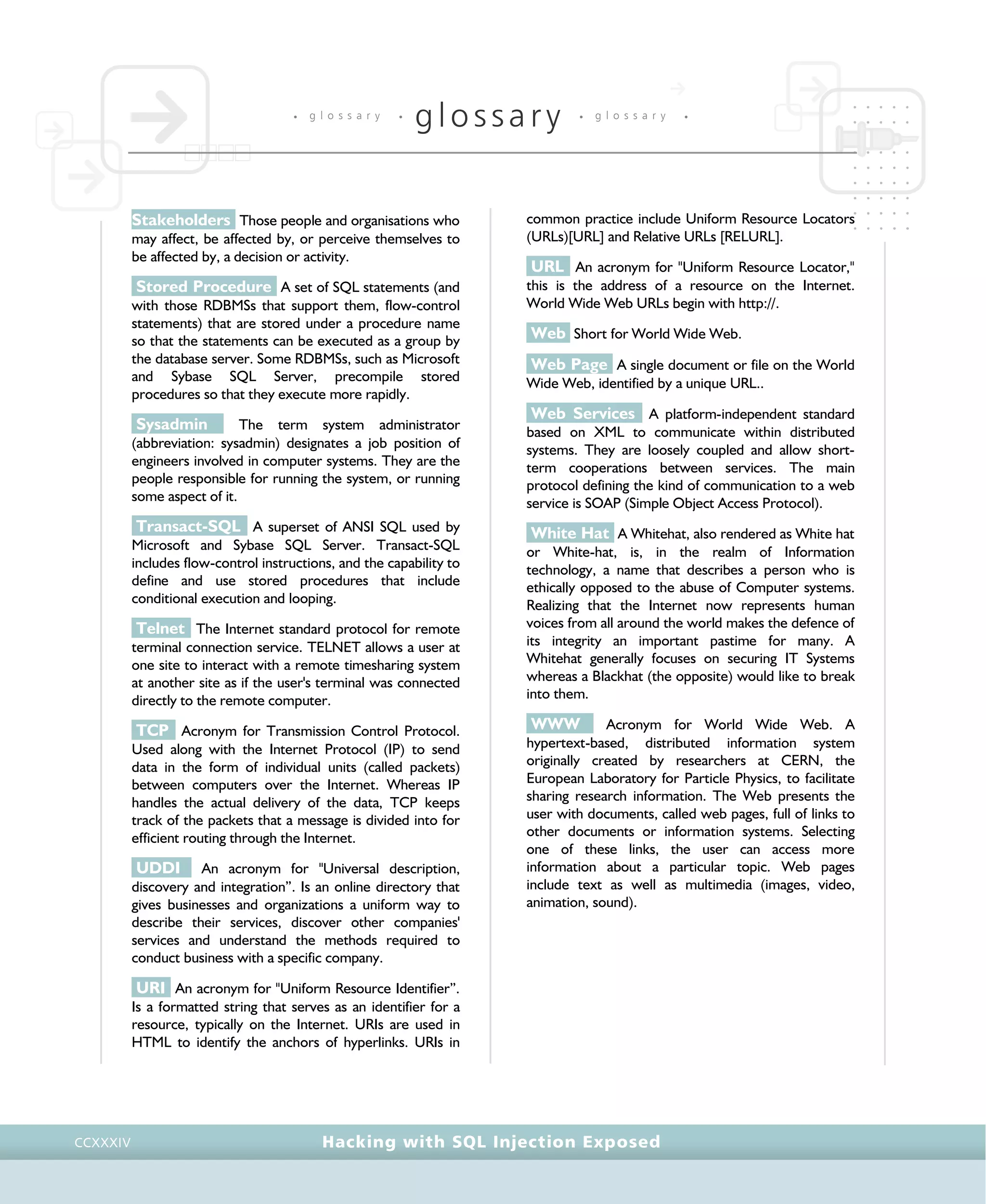 • g l o s s a r y •
glossary • g l o s s a r y •
Hacking with SQL Injection ExposedCCXXXIV
Stakeholders Those people and organisations who
may affect, be affected by, or perceive themselves to
be affected by, a decision or activity.
Stored Procedure A set of SQL statements (and
with those RDBMSs that support them, flow-control
statements) that are stored under a procedure name
so that the statements can be executed as a group by
the database server. Some RDBMSs, such as Microsoft
and Sybase SQL Server, precompile stored
procedures so that they execute more rapidly.
Sysadmin The term system administrator
(abbreviation: sysadmin) designates a job position of
engineers involved in computer systems. They are the
people responsible for running the system, or running
some aspect of it.
Transact-SQL A superset of ANSI SQL used by
Microsoft and Sybase SQL Server. Transact-SQL
includes flow-control instructions, and the capability to
define and use stored procedures that include
conditional execution and looping.
Telnet The Internet standard protocol for remote
terminal connection service. TELNET allows a user at
one site to interact with a remote timesharing system
at another site as if the user's terminal was connected
directly to the remote computer.
TCP Acronym for Transmission Control Protocol.
Used along with the Internet Protocol (IP) to send
data in the form of individual units (called packets)
between computers over the Internet. Whereas IP
handles the actual delivery of the data, TCP keeps
track of the packets that a message is divided into for
efficient routing through the Internet.
UDDI An acronym for "Universal description,
discovery and integration”. Is an online directory that
gives businesses and organizations a uniform way to
describe their services, discover other companies'
services and understand the methods required to
conduct business with a specific company.
URI An acronym for "Uniform Resource Identifier”.
Is a formatted string that serves as an identifier for a
resource, typically on the Internet. URIs are used in
HTML to identify the anchors of hyperlinks. URIs in
common practice include Uniform Resource Locators
(URLs)[URL] and Relative URLs [RELURL].
URL An acronym for "Uniform Resource Locator,"
this is the address of a resource on the Internet.
World Wide Web URLs begin with http://.
Web Short for World Wide Web.
Web Page A single document or file on the World
Wide Web, identified by a unique URL..
Web Services A platform-independent standard
based on XML to communicate within distributed
systems. They are loosely coupled and allow short-
term cooperations between services. The main
protocol defining the kind of communication to a web
service is SOAP (Simple Object Access Protocol).
White Hat A Whitehat, also rendered as White hat
or White-hat, is, in the realm of Information
technology, a name that describes a person who is
ethically opposed to the abuse of Computer systems.
Realizing that the Internet now represents human
voices from all around the world makes the defence of
its integrity an important pastime for many. A
Whitehat generally focuses on securing IT Systems
whereas a Blackhat (the opposite) would like to break
into them.
WWW Acronym for World Wide Web. A
hypertext-based, distributed information system
originally created by researchers at CERN, the
European Laboratory for Particle Physics, to facilitate
sharing research information. The Web presents the
user with documents, called web pages, full of links to
other documents or information systems. Selecting
one of these links, the user can access more
information about a particular topic. Web pages
include text as well as multimedia (images, video,
animation, sound).
 