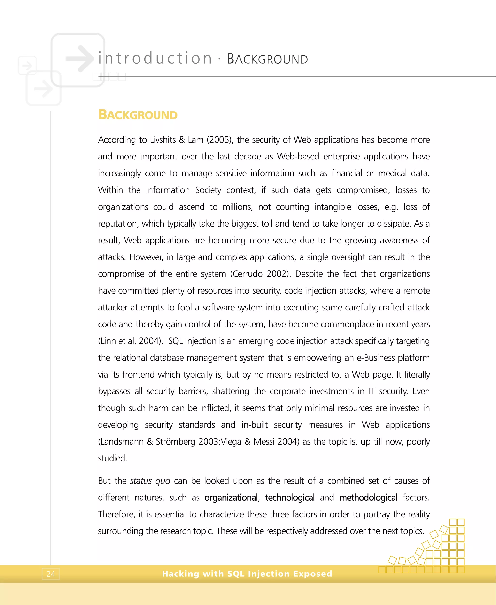 introduction •
BACKGROUND
Hacking with SQL Injection Exposed24
BACKGROUND
According to Livshits & Lam (2005), the security of Web applications has become more
and more important over the last decade as Web-based enterprise applications have
increasingly come to manage sensitive information such as financial or medical data.
Within the Information Society context, if such data gets compromised, losses to
organizations could ascend to millions, not counting intangible losses, e.g. loss of
reputation, which typically take the biggest toll and tend to take longer to dissipate. As a
result, Web applications are becoming more secure due to the growing awareness of
attacks. However, in large and complex applications, a single oversight can result in the
compromise of the entire system (Cerrudo 2002). Despite the fact that organizations
have committed plenty of resources into security, code injection attacks, where a remote
attacker attempts to fool a software system into executing some carefully crafted attack
code and thereby gain control of the system, have become commonplace in recent years
(Linn et al. 2004). SQL Injection is an emerging code injection attack specifically targeting
the relational database management system that is empowering an e-Business platform
via its frontend which typically is, but by no means restricted to, a Web page. It literally
bypasses all security barriers, shattering the corporate investments in IT security. Even
though such harm can be inflicted, it seems that only minimal resources are invested in
developing security standards and in-built security measures in Web applications
(Landsmann & Strömberg 2003;Viega & Messi 2004) as the topic is, up till now, poorly
studied.
But the status quo can be looked upon as the result of a combined set of causes of
different natures, such as organizational, technological and methodological factors.
Therefore, it is essential to characterize these three factors in order to portray the reality
surrounding the research topic. These will be respectively addressed over the next topics.
 