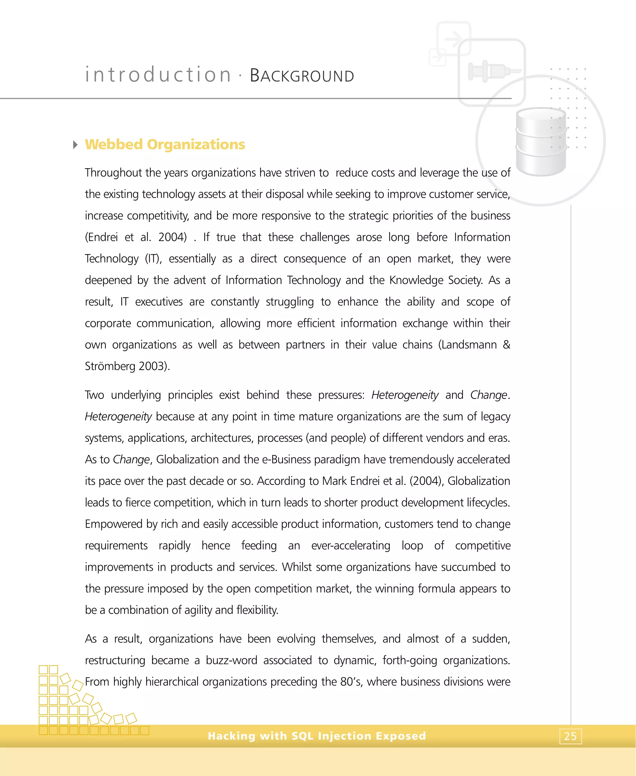 introduction •
BACKGROUND
Hacking with SQL Injection Exposed 25
4 Webbed Organizations
Throughout the years organizations have striven to reduce costs and leverage the use of
the existing technology assets at their disposal while seeking to improve customer service,
increase competitivity, and be more responsive to the strategic priorities of the business
(Endrei et al. 2004) . If true that these challenges arose long before Information
Technology (IT), essentially as a direct consequence of an open market, they were
deepened by the advent of Information Technology and the Knowledge Society. As a
result, IT executives are constantly struggling to enhance the ability and scope of
corporate communication, allowing more efficient information exchange within their
own organizations as well as between partners in their value chains (Landsmann &
Strömberg 2003).
Two underlying principles exist behind these pressures: Heterogeneity and Change.
Heterogeneity because at any point in time mature organizations are the sum of legacy
systems, applications, architectures, processes (and people) of different vendors and eras.
As to Change, Globalization and the e-Business paradigm have tremendously accelerated
its pace over the past decade or so. According to Mark Endrei et al. (2004), Globalization
leads to fierce competition, which in turn leads to shorter product development lifecycles.
Empowered by rich and easily accessible product information, customers tend to change
requirements rapidly hence feeding an ever-accelerating loop of competitive
improvements in products and services. Whilst some organizations have succumbed to
the pressure imposed by the open competition market, the winning formula appears to
be a combination of agility and flexibility.
As a result, organizations have been evolving themselves, and almost of a sudden,
restructuring became a buzz-word associated to dynamic, forth-going organizations.
From highly hierarchical organizations preceding the 80’s, where business divisions were
 