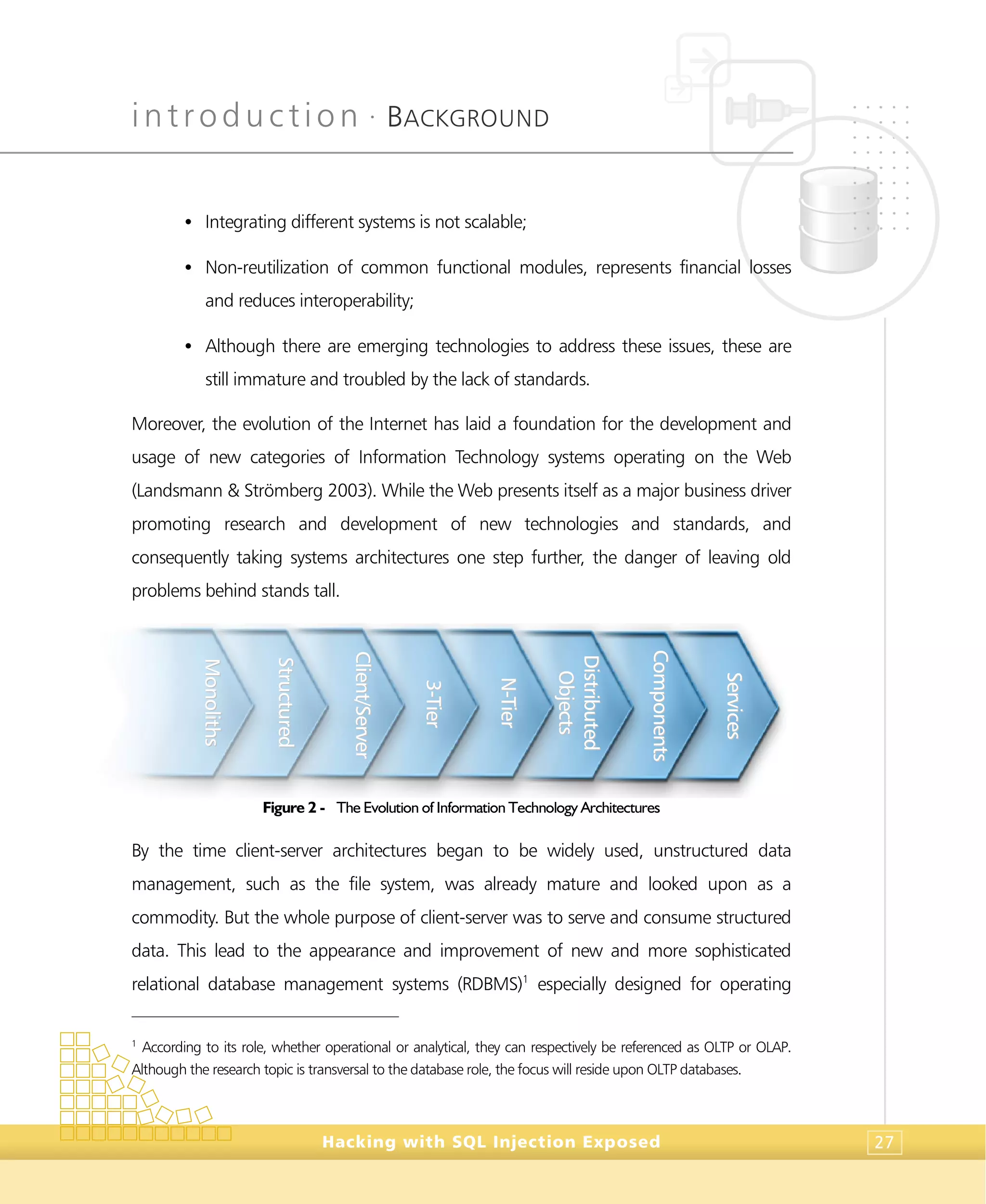 introduction •
BACKGROUND
Hacking with SQL Injection Exposed 27
• Integrating different systems is not scalable;
• Non-reutilization of common functional modules, represents financial losses
and reduces interoperability;
• Although there are emerging technologies to address these issues, these are
still immature and troubled by the lack of standards.
Moreover, the evolution of the Internet has laid a foundation for the development and
usage of new categories of Information Technology systems operating on the Web
(Landsmann & Strömberg 2003). While the Web presents itself as a major business driver
promoting research and development of new technologies and standards, and
consequently taking systems architectures one step further, the danger of leaving old
problems behind stands tall.
Figure 2 - The Evolution of Information Technology Architectures
By the time client-server architectures began to be widely used, unstructured data
management, such as the file system, was already mature and looked upon as a
commodity. But the whole purpose of client-server was to serve and consume structured
data. This lead to the appearance and improvement of new and more sophisticated
relational database management systems (RDBMS)1
especially designed for operating
1
According to its role, whether operational or analytical, they can respectively be referenced as OLTP or OLAP.
Although the research topic is transversal to the database role, the focus will reside upon OLTP databases.
SSttrruuccttuurreedd
MMoonnoolliitthhss
CClliieenntt//SSeerrvveerr
33--TTiieerr
NN--TTiieerr
DDiissttrriibbuutteedd
OObbjjeeccttss
CCoommppoonneennttss
SSeerrvviicceess
 
