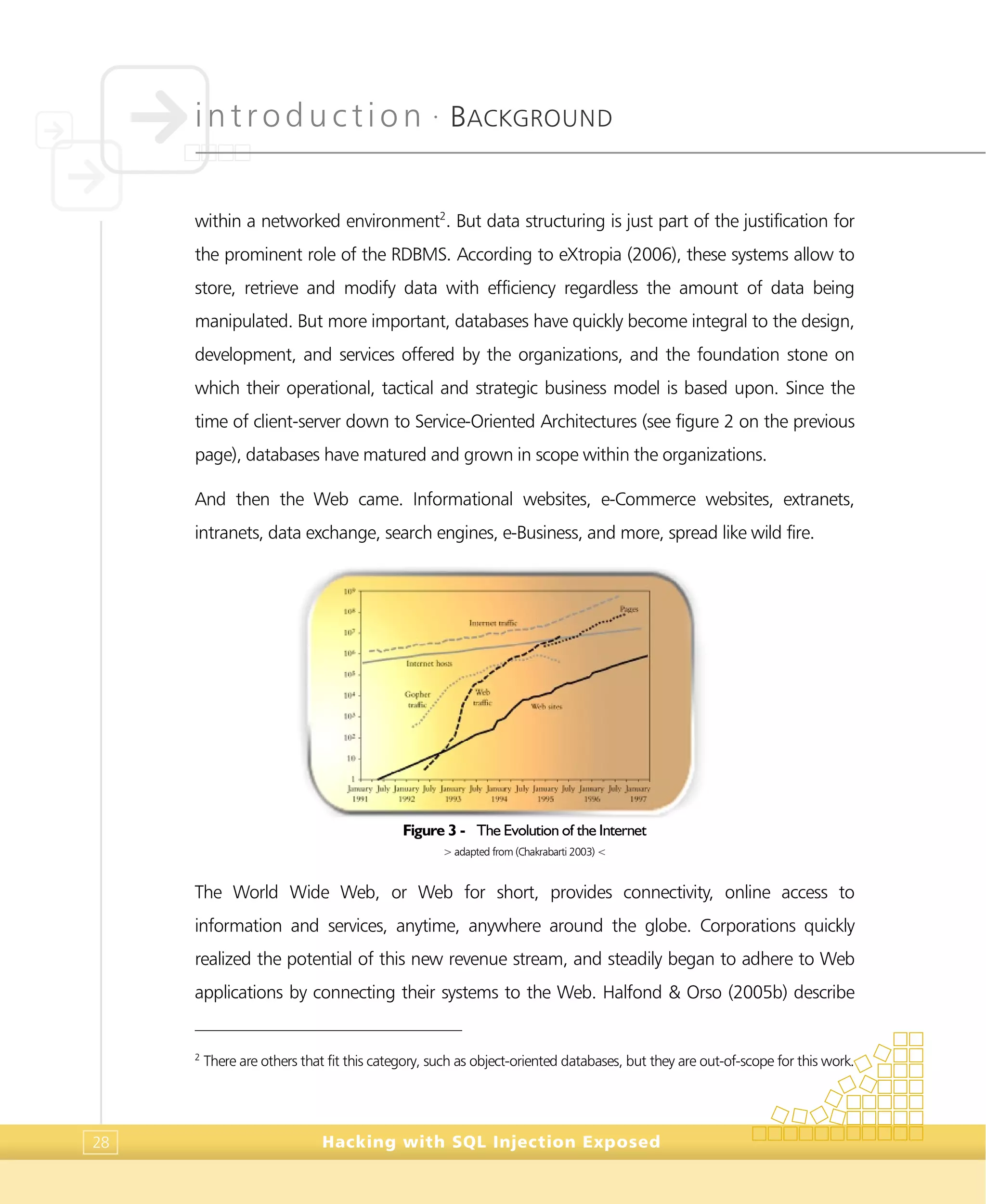 introduction •
BACKGROUND
Hacking with SQL Injection Exposed28
within a networked environment2
. But data structuring is just part of the justification for
the prominent role of the RDBMS. According to eXtropia (2006), these systems allow to
store, retrieve and modify data with efficiency regardless the amount of data being
manipulated. But more important, databases have quickly become integral to the design,
development, and services offered by the organizations, and the foundation stone on
which their operational, tactical and strategic business model is based upon. Since the
time of client-server down to Service-Oriented Architectures (see figure 2 on the previous
page), databases have matured and grown in scope within the organizations.
And then the Web came. Informational websites, e-Commerce websites, extranets,
intranets, data exchange, search engines, e-Business, and more, spread like wild fire.
Figure 3 - The Evolution of the Internet
> adapted from (Chakrabarti 2003) <
The World Wide Web, or Web for short, provides connectivity, online access to
information and services, anytime, anywhere around the globe. Corporations quickly
realized the potential of this new revenue stream, and steadily began to adhere to Web
applications by connecting their systems to the Web. Halfond & Orso (2005b) describe
2
There are others that fit this category, such as object-oriented databases, but they are out-of-scope for this work.
 