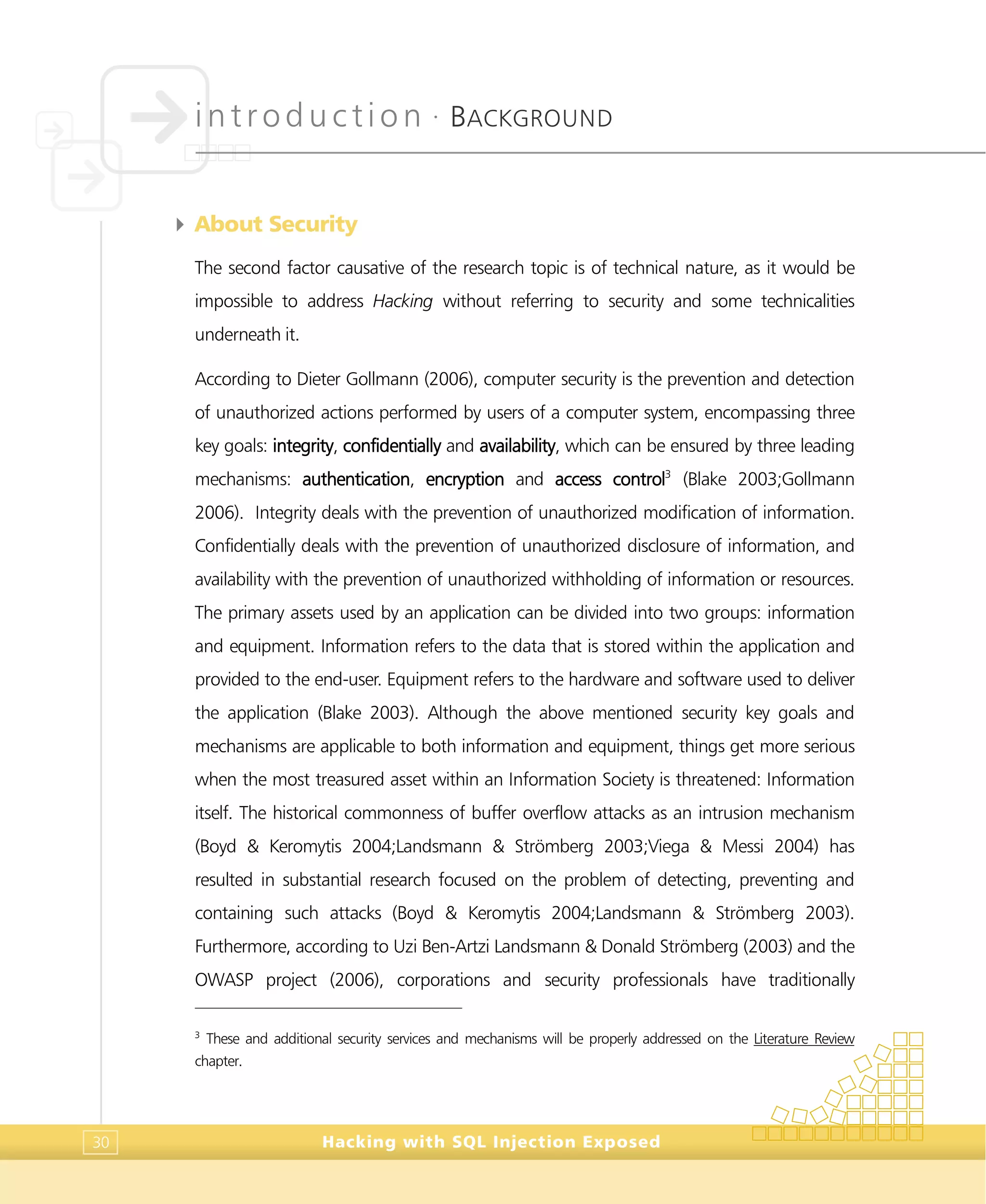 introduction •
BACKGROUND
Hacking with SQL Injection Exposed30
4 About Security
The second factor causative of the research topic is of technical nature, as it would be
impossible to address Hacking without referring to security and some technicalities
underneath it.
According to Dieter Gollmann (2006), computer security is the prevention and detection
of unauthorized actions performed by users of a computer system, encompassing three
key goals: integrity, confidentially and availability, which can be ensured by three leading
mechanisms: authentication, encryption and access control3
(Blake 2003;Gollmann
2006). Integrity deals with the prevention of unauthorized modification of information.
Confidentially deals with the prevention of unauthorized disclosure of information, and
availability with the prevention of unauthorized withholding of information or resources.
The primary assets used by an application can be divided into two groups: information
and equipment. Information refers to the data that is stored within the application and
provided to the end-user. Equipment refers to the hardware and software used to deliver
the application (Blake 2003). Although the above mentioned security key goals and
mechanisms are applicable to both information and equipment, things get more serious
when the most treasured asset within an Information Society is threatened: Information
itself. The historical commonness of buffer overflow attacks as an intrusion mechanism
(Boyd & Keromytis 2004;Landsmann & Strömberg 2003;Viega & Messi 2004) has
resulted in substantial research focused on the problem of detecting, preventing and
containing such attacks (Boyd & Keromytis 2004;Landsmann & Strömberg 2003).
Furthermore, according to Uzi Ben-Artzi Landsmann & Donald Strömberg (2003) and the
OWASP project (2006), corporations and security professionals have traditionally
3
These and additional security services and mechanisms will be properly addressed on the Literature Review
chapter.
 