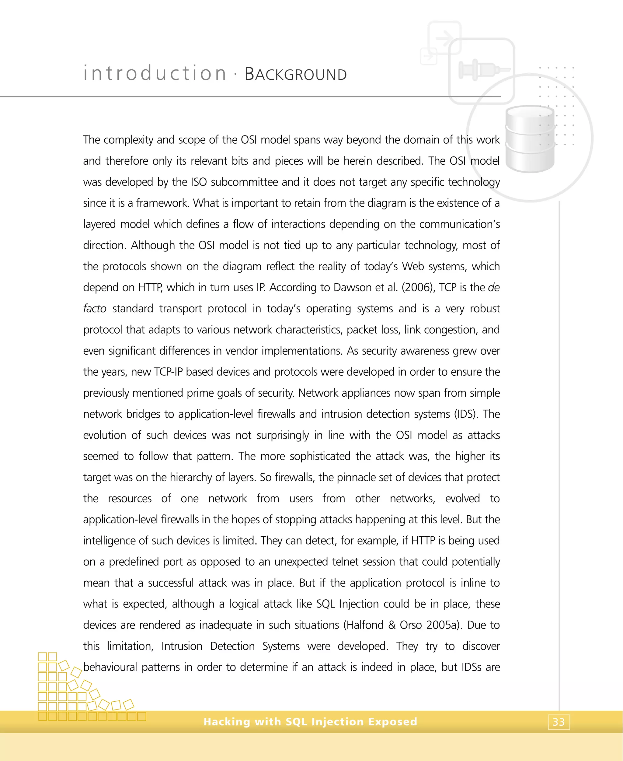 introduction •
BACKGROUND
Hacking with SQL Injection Exposed 33
The complexity and scope of the OSI model spans way beyond the domain of this work
and therefore only its relevant bits and pieces will be herein described. The OSI model
was developed by the ISO subcommittee and it does not target any specific technology
since it is a framework. What is important to retain from the diagram is the existence of a
layered model which defines a flow of interactions depending on the communication’s
direction. Although the OSI model is not tied up to any particular technology, most of
the protocols shown on the diagram reflect the reality of today’s Web systems, which
depend on HTTP, which in turn uses IP. According to Dawson et al. (2006), TCP is the de
facto standard transport protocol in today’s operating systems and is a very robust
protocol that adapts to various network characteristics, packet loss, link congestion, and
even significant differences in vendor implementations. As security awareness grew over
the years, new TCP-IP based devices and protocols were developed in order to ensure the
previously mentioned prime goals of security. Network appliances now span from simple
network bridges to application-level firewalls and intrusion detection systems (IDS). The
evolution of such devices was not surprisingly in line with the OSI model as attacks
seemed to follow that pattern. The more sophisticated the attack was, the higher its
target was on the hierarchy of layers. So firewalls, the pinnacle set of devices that protect
the resources of one network from users from other networks, evolved to
application-level firewalls in the hopes of stopping attacks happening at this level. But the
intelligence of such devices is limited. They can detect, for example, if HTTP is being used
on a predefined port as opposed to an unexpected telnet session that could potentially
mean that a successful attack was in place. But if the application protocol is inline to
what is expected, although a logical attack like SQL Injection could be in place, these
devices are rendered as inadequate in such situations (Halfond & Orso 2005a). Due to
this limitation, Intrusion Detection Systems were developed. They try to discover
behavioural patterns in order to determine if an attack is indeed in place, but IDSs are
 