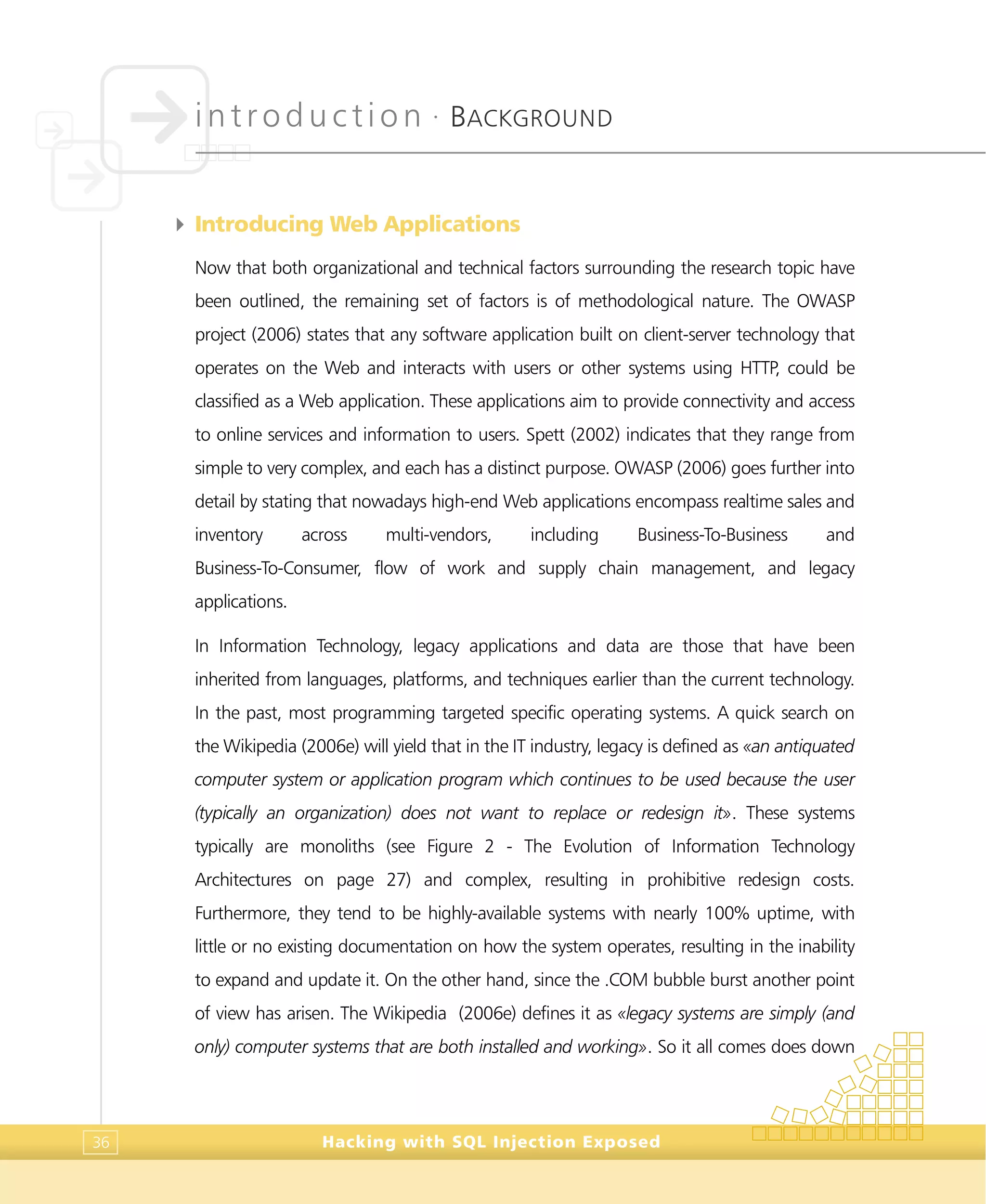 introduction •
BACKGROUND
Hacking with SQL Injection Exposed36
4 Introducing Web Applications
Now that both organizational and technical factors surrounding the research topic have
been outlined, the remaining set of factors is of methodological nature. The OWASP
project (2006) states that any software application built on client-server technology that
operates on the Web and interacts with users or other systems using HTTP, could be
classified as a Web application. These applications aim to provide connectivity and access
to online services and information to users. Spett (2002) indicates that they range from
simple to very complex, and each has a distinct purpose. OWASP (2006) goes further into
detail by stating that nowadays high-end Web applications encompass realtime sales and
inventory across multi-vendors, including Business-To-Business and
Business-To-Consumer, flow of work and supply chain management, and legacy
applications.
In Information Technology, legacy applications and data are those that have been
inherited from languages, platforms, and techniques earlier than the current technology.
In the past, most programming targeted specific operating systems. A quick search on
the Wikipedia (2006e) will yield that in the IT industry, legacy is defined as «an antiquated
computer system or application program which continues to be used because the user
(typically an organization) does not want to replace or redesign it». These systems
typically are monoliths (see Figure 2 - The Evolution of Information Technology
Architectures on page 27) and complex, resulting in prohibitive redesign costs.
Furthermore, they tend to be highly-available systems with nearly 100% uptime, with
little or no existing documentation on how the system operates, resulting in the inability
to expand and update it. On the other hand, since the .COM bubble burst another point
of view has arisen. The Wikipedia (2006e) defines it as «legacy systems are simply (and
only) computer systems that are both installed and working». So it all comes does down
 