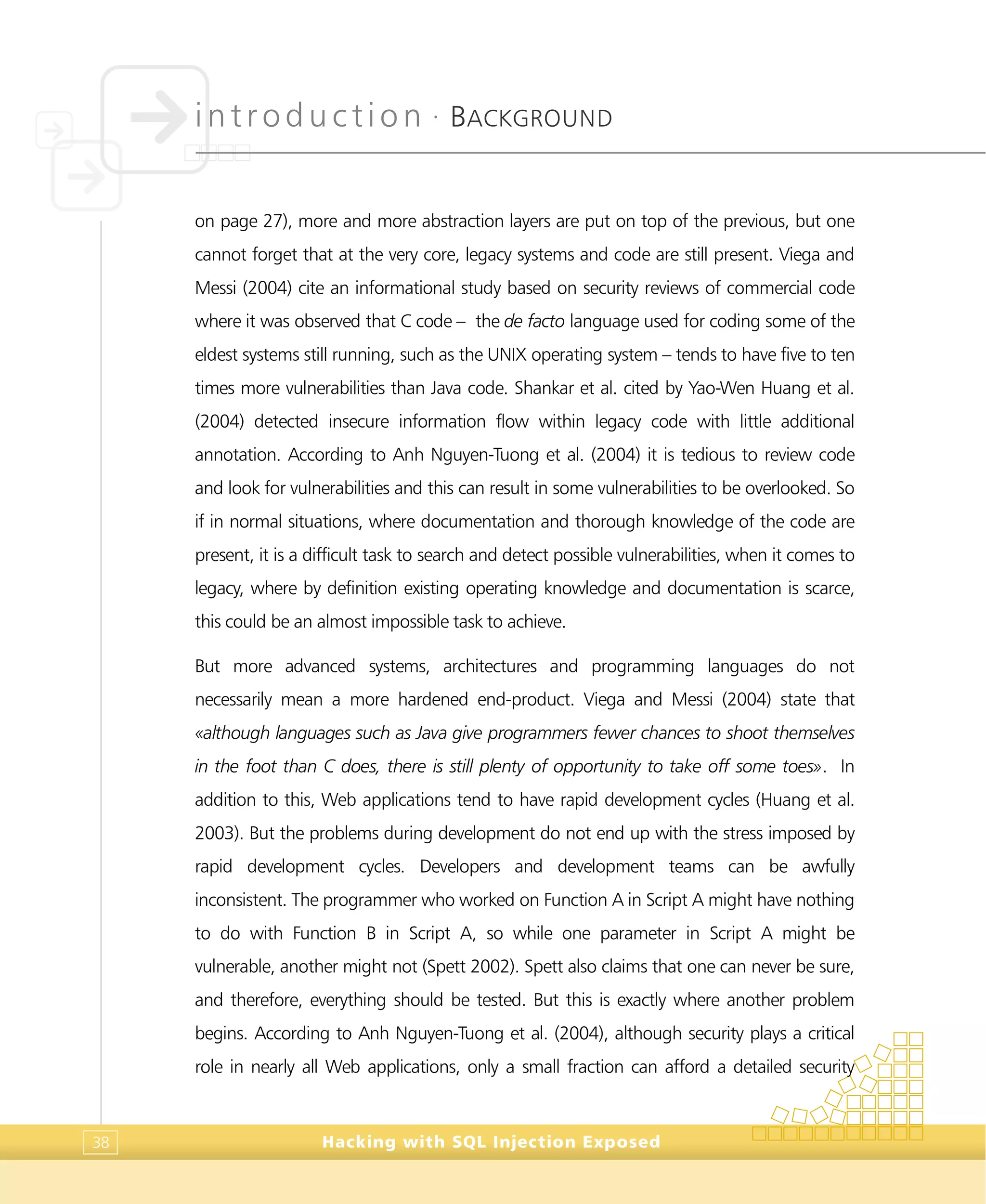 introduction •
BACKGROUND
Hacking with SQL Injection Exposed38
on page 27), more and more abstraction layers are put on top of the previous, but one
cannot forget that at the very core, legacy systems and code are still present. Viega and
Messi (2004) cite an informational study based on security reviews of commercial code
where it was observed that C code – the de facto language used for coding some of the
eldest systems still running, such as the UNIX operating system – tends to have five to ten
times more vulnerabilities than Java code. Shankar et al. cited by Yao-Wen Huang et al.
(2004) detected insecure information flow within legacy code with little additional
annotation. According to Anh Nguyen-Tuong et al. (2004) it is tedious to review code
and look for vulnerabilities and this can result in some vulnerabilities to be overlooked. So
if in normal situations, where documentation and thorough knowledge of the code are
present, it is a difficult task to search and detect possible vulnerabilities, when it comes to
legacy, where by definition existing operating knowledge and documentation is scarce,
this could be an almost impossible task to achieve.
But more advanced systems, architectures and programming languages do not
necessarily mean a more hardened end-product. Viega and Messi (2004) state that
«although languages such as Java give programmers fewer chances to shoot themselves
in the foot than C does, there is still plenty of opportunity to take off some toes». In
addition to this, Web applications tend to have rapid development cycles (Huang et al.
2003). But the problems during development do not end up with the stress imposed by
rapid development cycles. Developers and development teams can be awfully
inconsistent. The programmer who worked on Function A in Script A might have nothing
to do with Function B in Script A, so while one parameter in Script A might be
vulnerable, another might not (Spett 2002). Spett also claims that one can never be sure,
and therefore, everything should be tested. But this is exactly where another problem
begins. According to Anh Nguyen-Tuong et al. (2004), although security plays a critical
role in nearly all Web applications, only a small fraction can afford a detailed security
 