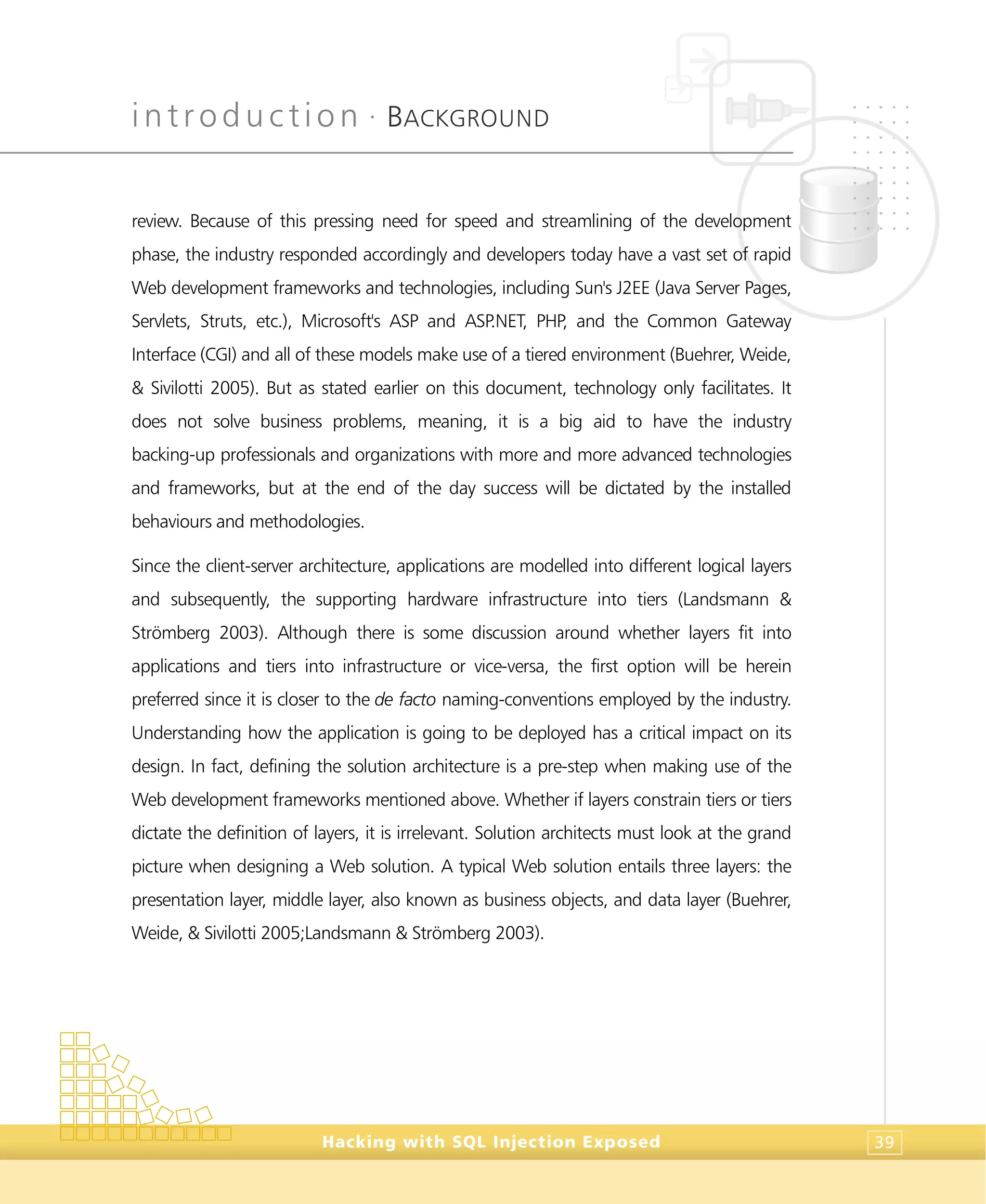 introduction •
BACKGROUND
Hacking with SQL Injection Exposed 39
review. Because of this pressing need for speed and streamlining of the development
phase, the industry responded accordingly and developers today have a vast set of rapid
Web development frameworks and technologies, including Sun's J2EE (Java Server Pages,
Servlets, Struts, etc.), Microsoft's ASP and ASP.NET, PHP, and the Common Gateway
Interface (CGI) and all of these models make use of a tiered environment (Buehrer, Weide,
& Sivilotti 2005). But as stated earlier on this document, technology only facilitates. It
does not solve business problems, meaning, it is a big aid to have the industry
backing-up professionals and organizations with more and more advanced technologies
and frameworks, but at the end of the day success will be dictated by the installed
behaviours and methodologies.
Since the client-server architecture, applications are modelled into different logical layers
and subsequently, the supporting hardware infrastructure into tiers (Landsmann &
Strömberg 2003). Although there is some discussion around whether layers fit into
applications and tiers into infrastructure or vice-versa, the first option will be herein
preferred since it is closer to the de facto naming-conventions employed by the industry.
Understanding how the application is going to be deployed has a critical impact on its
design. In fact, defining the solution architecture is a pre-step when making use of the
Web development frameworks mentioned above. Whether if layers constrain tiers or tiers
dictate the definition of layers, it is irrelevant. Solution architects must look at the grand
picture when designing a Web solution. A typical Web solution entails three layers: the
presentation layer, middle layer, also known as business objects, and data layer (Buehrer,
Weide, & Sivilotti 2005;Landsmann & Strömberg 2003).
 