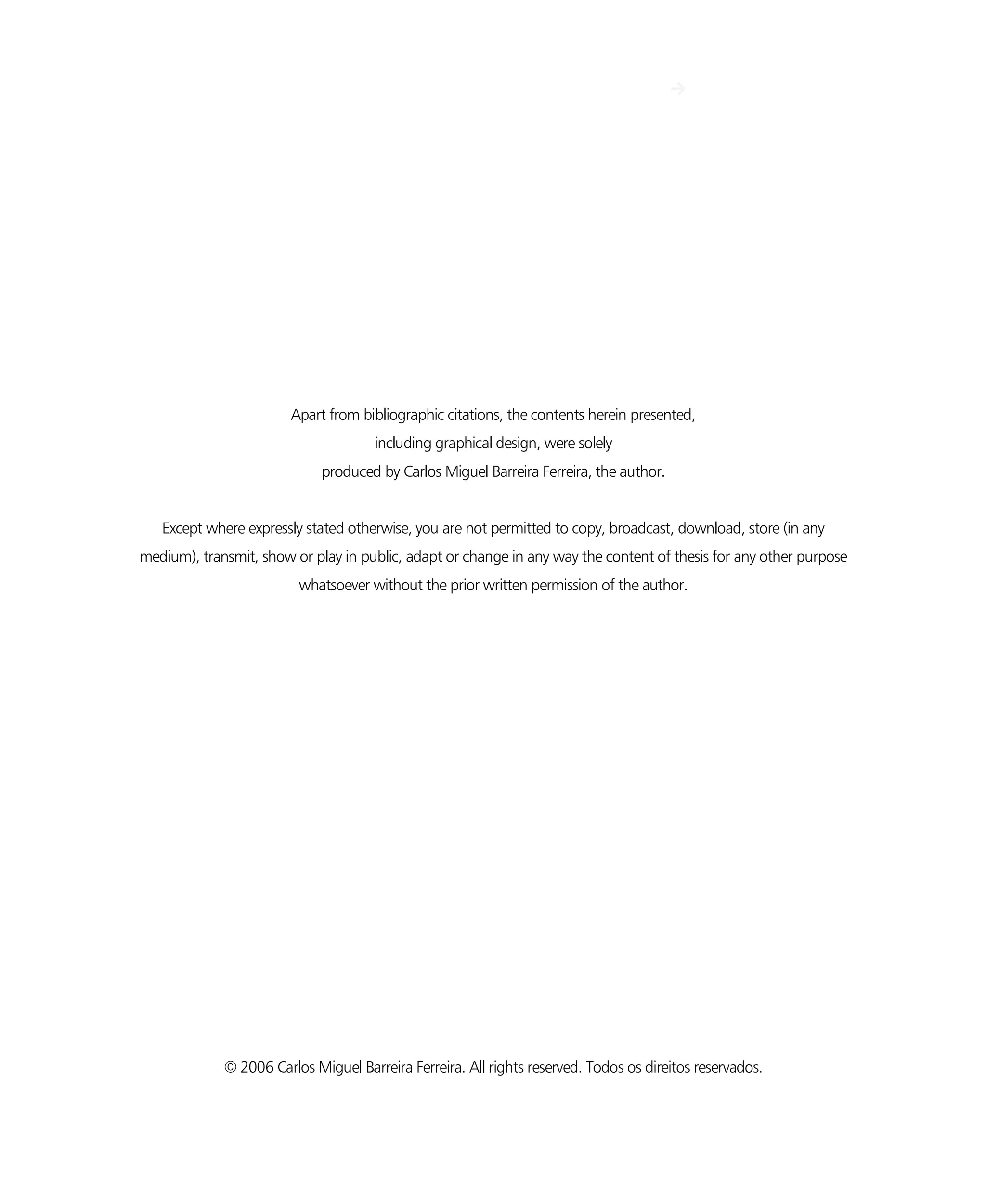 IV
Apart from bibliographic citations, the contents herein presented,
including graphical design, were solely
produced by Carlos Miguel Barreira Ferreira, the author.
Except where expressly stated otherwise, you are not permitted to copy, broadcast, download, store (in any
medium), transmit, show or play in public, adapt or change in any way the content of thesis for any other purpose
whatsoever without the prior written permission of the author.
© 2006 Carlos Miguel Barreira Ferreira. All rights reserved. Todos os direitos reservados.
 