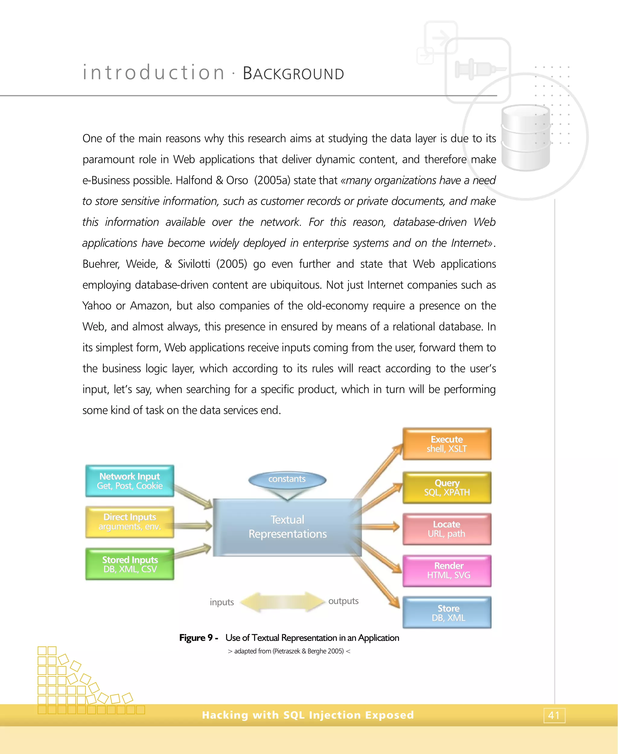 introduction •
BACKGROUND
Hacking with SQL Injection Exposed 41
One of the main reasons why this research aims at studying the data layer is due to its
paramount role in Web applications that deliver dynamic content, and therefore make
e-Business possible. Halfond & Orso (2005a) state that «many organizations have a need
to store sensitive information, such as customer records or private documents, and make
this information available over the network. For this reason, database-driven Web
applications have become widely deployed in enterprise systems and on the Internet».
Buehrer, Weide, & Sivilotti (2005) go even further and state that Web applications
employing database-driven content are ubiquitous. Not just Internet companies such as
Yahoo or Amazon, but also companies of the old-economy require a presence on the
Web, and almost always, this presence in ensured by means of a relational database. In
its simplest form, Web applications receive inputs coming from the user, forward them to
the business logic layer, which according to its rules will react according to the user’s
input, let’s say, when searching for a specific product, which in turn will be performing
some kind of task on the data services end.
Figure 9 - Use of Textual Representation in an Application
> adapted from (Pietraszek & Berghe 2005) <
TTeexxttuuaall
RReepprreesseennttaattiioonnss
NNeettwwoorrkk IInnppuutt
GGeett,, PPoosstt,, CCooookkiiee
DDiirreecctt IInnppuuttss
aarrgguummeennttss,, eennvv..
SSttoorreedd IInnppuuttss
DDBB,, XXMMLL,, CCSSVV
EExxeeccuuttee
sshheellll,, XXSSLLTT
QQuueerryy
SSQQLL,, XXPPAATTHH
LLooccaattee
UURRLL,, ppaatthh
RReennddeerr
HHTTMMLL,, SSVVGG
SSttoorree
DDBB,, XXMMLL
ccoonnssttaannttss
inputs outputs
 
