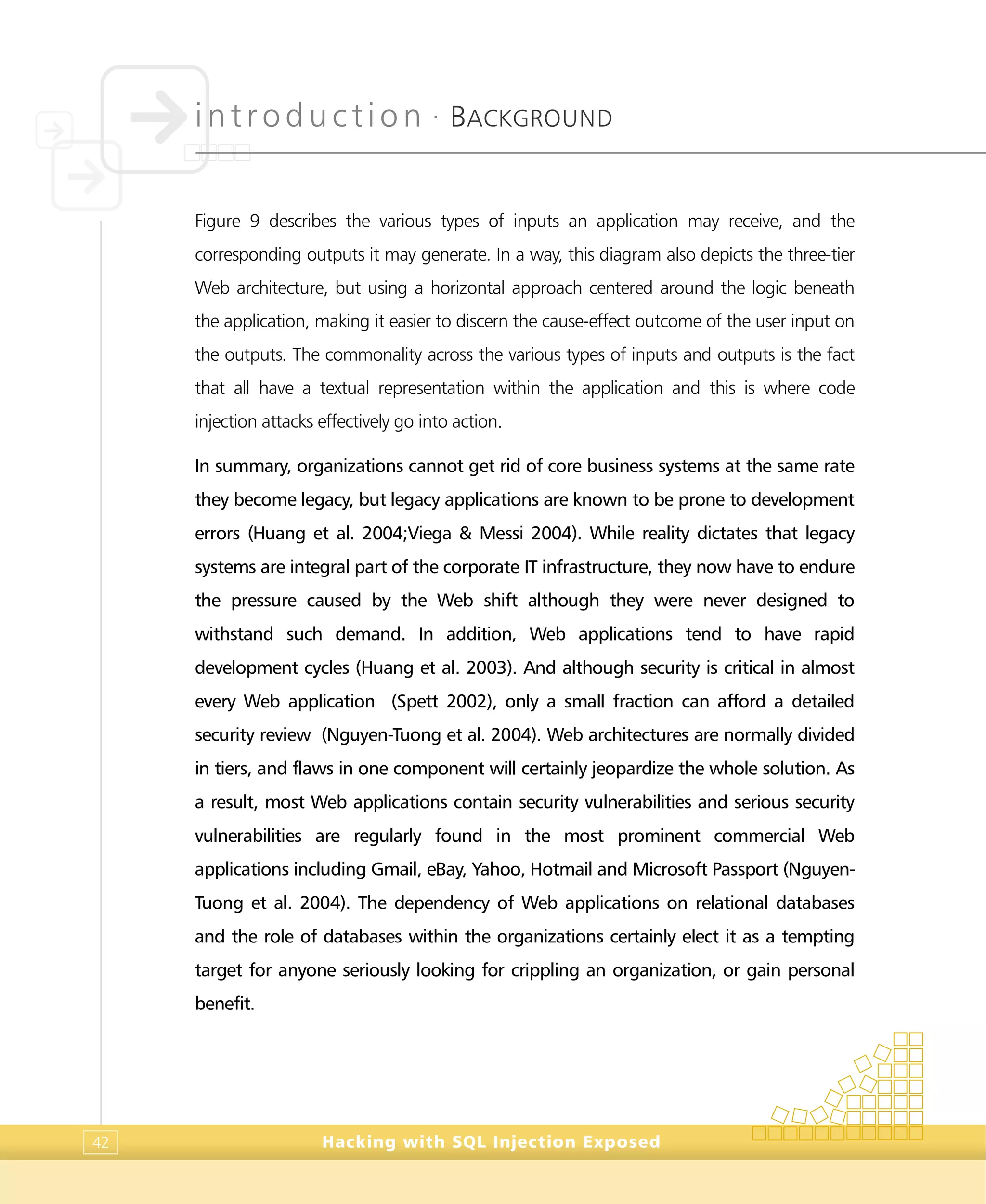 introduction •
BACKGROUND
Hacking with SQL Injection Exposed42
Figure 9 describes the various types of inputs an application may receive, and the
corresponding outputs it may generate. In a way, this diagram also depicts the three-tier
Web architecture, but using a horizontal approach centered around the logic beneath
the application, making it easier to discern the cause-effect outcome of the user input on
the outputs. The commonality across the various types of inputs and outputs is the fact
that all have a textual representation within the application and this is where code
injection attacks effectively go into action.
In summary, organizations cannot get rid of core business systems at the same rate
they become legacy, but legacy applications are known to be prone to development
errors (Huang et al. 2004;Viega & Messi 2004). While reality dictates that legacy
systems are integral part of the corporate IT infrastructure, they now have to endure
the pressure caused by the Web shift although they were never designed to
withstand such demand. In addition, Web applications tend to have rapid
development cycles (Huang et al. 2003). And although security is critical in almost
every Web application (Spett 2002), only a small fraction can afford a detailed
security review (Nguyen-Tuong et al. 2004). Web architectures are normally divided
in tiers, and flaws in one component will certainly jeopardize the whole solution. As
a result, most Web applications contain security vulnerabilities and serious security
vulnerabilities are regularly found in the most prominent commercial Web
applications including Gmail, eBay, Yahoo, Hotmail and Microsoft Passport (Nguyen-
Tuong et al. 2004). The dependency of Web applications on relational databases
and the role of databases within the organizations certainly elect it as a tempting
target for anyone seriously looking for crippling an organization, or gain personal
benefit.
 