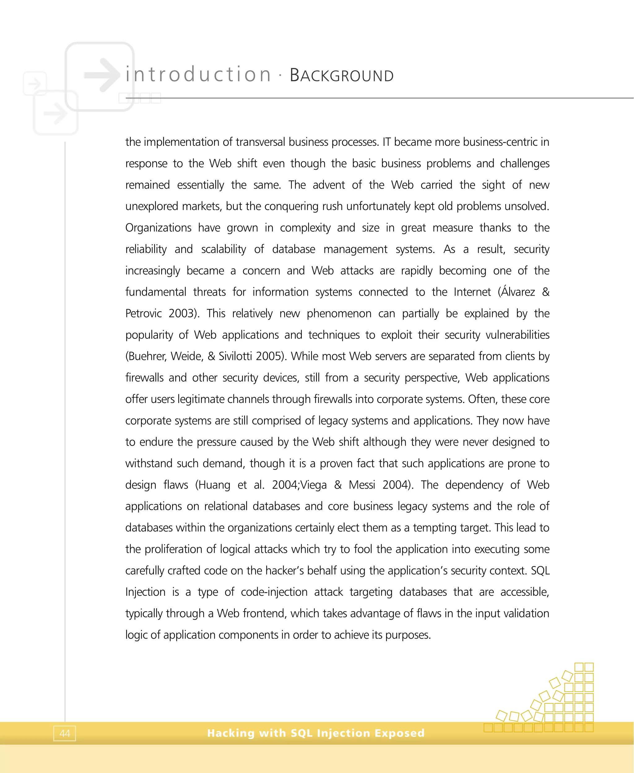 introduction •
BACKGROUND
Hacking with SQL Injection Exposed44
the implementation of transversal business processes. IT became more business-centric in
response to the Web shift even though the basic business problems and challenges
remained essentially the same. The advent of the Web carried the sight of new
unexplored markets, but the conquering rush unfortunately kept old problems unsolved.
Organizations have grown in complexity and size in great measure thanks to the
reliability and scalability of database management systems. As a result, security
increasingly became a concern and Web attacks are rapidly becoming one of the
fundamental threats for information systems connected to the Internet (Álvarez &
Petrovic 2003). This relatively new phenomenon can partially be explained by the
popularity of Web applications and techniques to exploit their security vulnerabilities
(Buehrer, Weide, & Sivilotti 2005). While most Web servers are separated from clients by
firewalls and other security devices, still from a security perspective, Web applications
offer users legitimate channels through firewalls into corporate systems. Often, these core
corporate systems are still comprised of legacy systems and applications. They now have
to endure the pressure caused by the Web shift although they were never designed to
withstand such demand, though it is a proven fact that such applications are prone to
design flaws (Huang et al. 2004;Viega & Messi 2004). The dependency of Web
applications on relational databases and core business legacy systems and the role of
databases within the organizations certainly elect them as a tempting target. This lead to
the proliferation of logical attacks which try to fool the application into executing some
carefully crafted code on the hacker’s behalf using the application’s security context. SQL
Injection is a type of code-injection attack targeting databases that are accessible,
typically through a Web frontend, which takes advantage of flaws in the input validation
logic of application components in order to achieve its purposes.
 