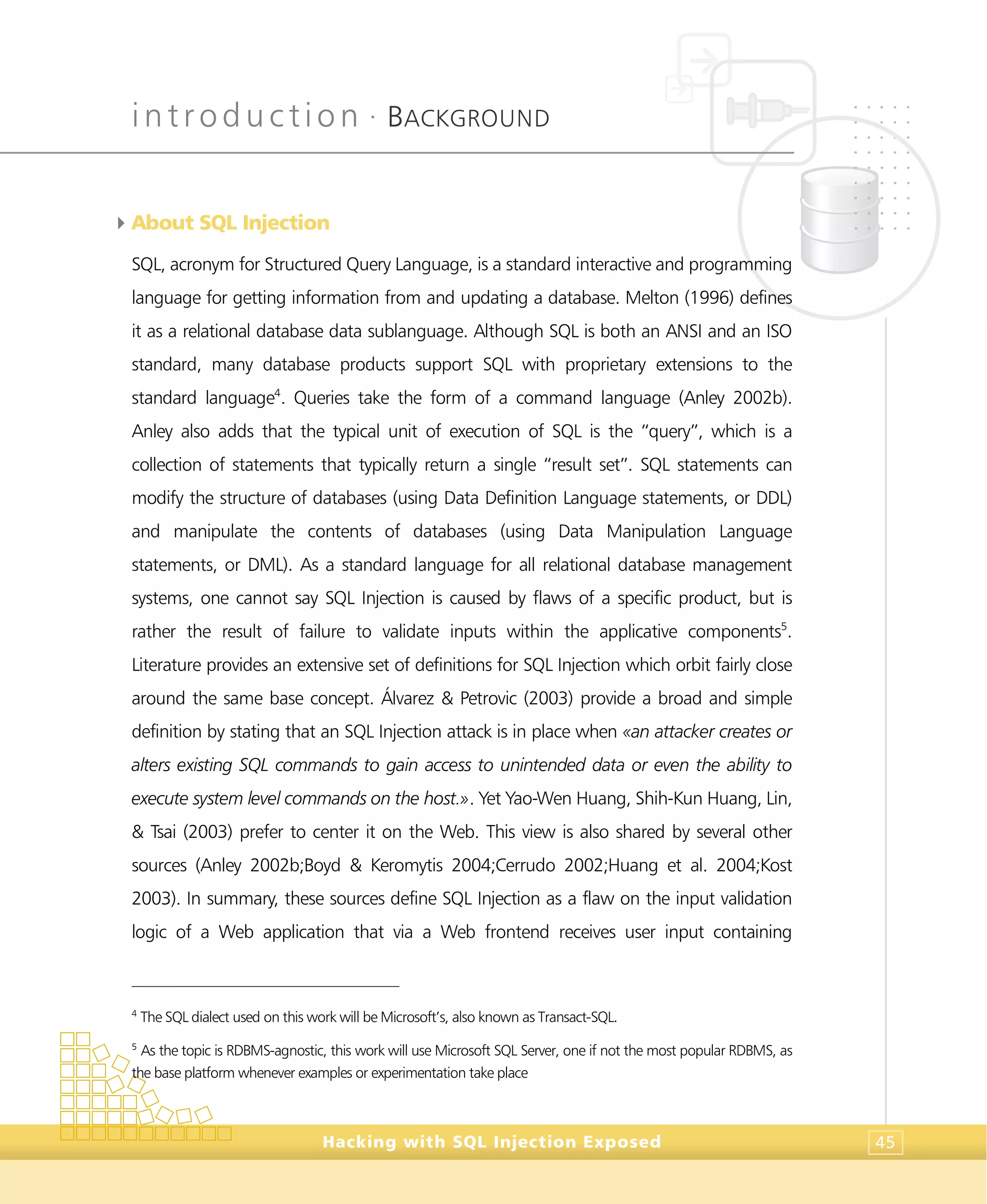 introduction •
BACKGROUND
Hacking with SQL Injection Exposed 45
4About SQL Injection
SQL, acronym for Structured Query Language, is a standard interactive and programming
language for getting information from and updating a database. Melton (1996) defines
it as a relational database data sublanguage. Although SQL is both an ANSI and an ISO
standard, many database products support SQL with proprietary extensions to the
standard language4
. Queries take the form of a command language (Anley 2002b).
Anley also adds that the typical unit of execution of SQL is the “query”, which is a
collection of statements that typically return a single “result set”. SQL statements can
modify the structure of databases (using Data Definition Language statements, or DDL)
and manipulate the contents of databases (using Data Manipulation Language
statements, or DML). As a standard language for all relational database management
systems, one cannot say SQL Injection is caused by flaws of a specific product, but is
rather the result of failure to validate inputs within the applicative components5
.
Literature provides an extensive set of definitions for SQL Injection which orbit fairly close
around the same base concept. Álvarez & Petrovic (2003) provide a broad and simple
definition by stating that an SQL Injection attack is in place when «an attacker creates or
alters existing SQL commands to gain access to unintended data or even the ability to
execute system level commands on the host.». Yet Yao-Wen Huang, Shih-Kun Huang, Lin,
& Tsai (2003) prefer to center it on the Web. This view is also shared by several other
sources (Anley 2002b;Boyd & Keromytis 2004;Cerrudo 2002;Huang et al. 2004;Kost
2003). In summary, these sources define SQL Injection as a flaw on the input validation
logic of a Web application that via a Web frontend receives user input containing
4
The SQL dialect used on this work will be Microsoft’s, also known as Transact-SQL.
5
As the topic is RDBMS-agnostic, this work will use Microsoft SQL Server, one if not the most popular RDBMS, as
the base platform whenever examples or experimentation take place
 