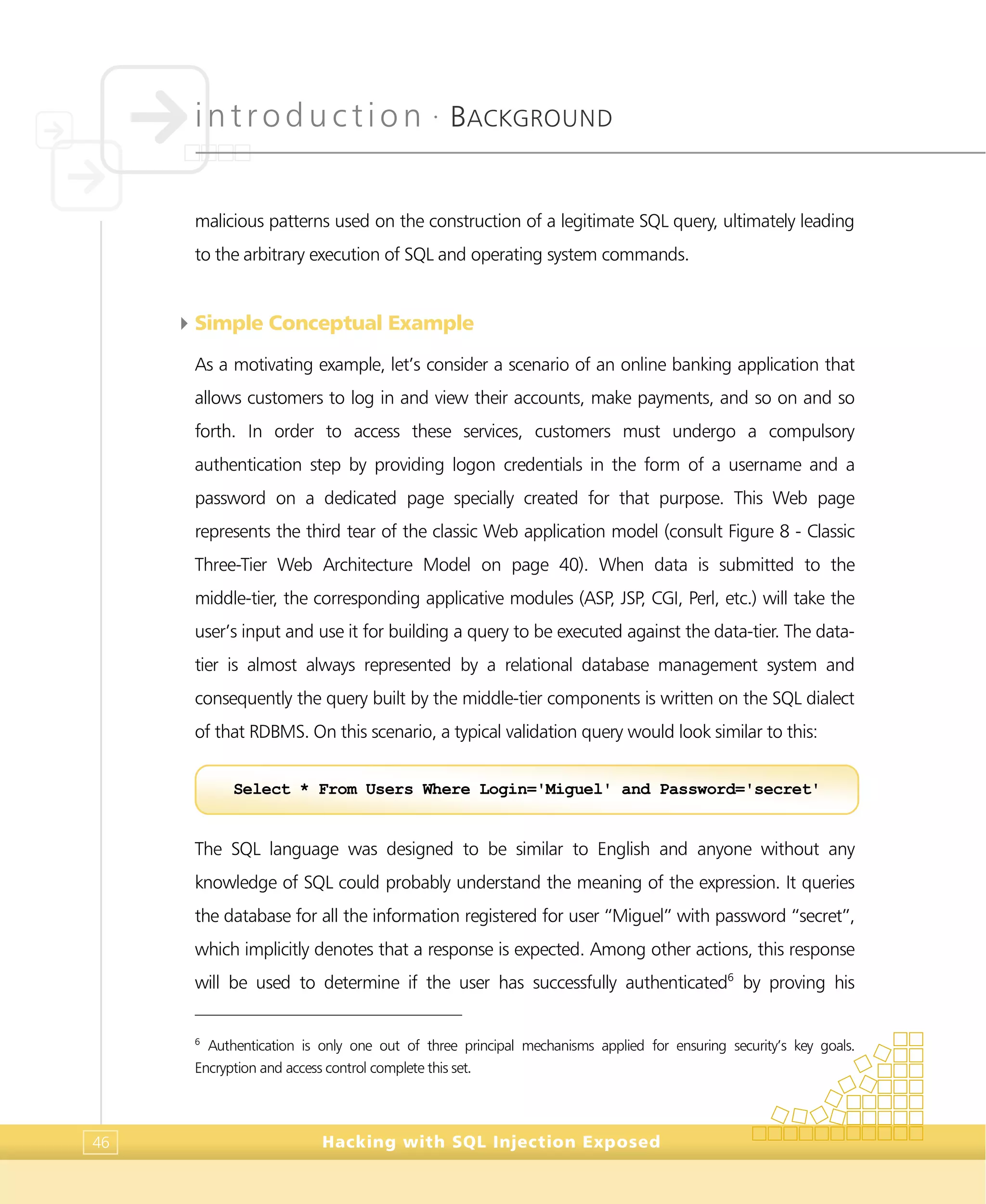 introduction •
BACKGROUND
Hacking with SQL Injection Exposed46
malicious patterns used on the construction of a legitimate SQL query, ultimately leading
to the arbitrary execution of SQL and operating system commands.
4Simple Conceptual Example
As a motivating example, let’s consider a scenario of an online banking application that
allows customers to log in and view their accounts, make payments, and so on and so
forth. In order to access these services, customers must undergo a compulsory
authentication step by providing logon credentials in the form of a username and a
password on a dedicated page specially created for that purpose. This Web page
represents the third tear of the classic Web application model (consult Figure 8 - Classic
Three-Tier Web Architecture Model on page 40). When data is submitted to the
middle-tier, the corresponding applicative modules (ASP, JSP, CGI, Perl, etc.) will take the
user’s input and use it for building a query to be executed against the data-tier. The data-
tier is almost always represented by a relational database management system and
consequently the query built by the middle-tier components is written on the SQL dialect
of that RDBMS. On this scenario, a typical validation query would look similar to this:
The SQL language was designed to be similar to English and anyone without any
knowledge of SQL could probably understand the meaning of the expression. It queries
the database for all the information registered for user “Miguel” with password “secret”,
which implicitly denotes that a response is expected. Among other actions, this response
will be used to determine if the user has successfully authenticated6
by proving his
6
Authentication is only one out of three principal mechanisms applied for ensuring security’s key goals.
Encryption and access control complete this set.
Select * From Users Where Login='Miguel' and Password='secret'
 