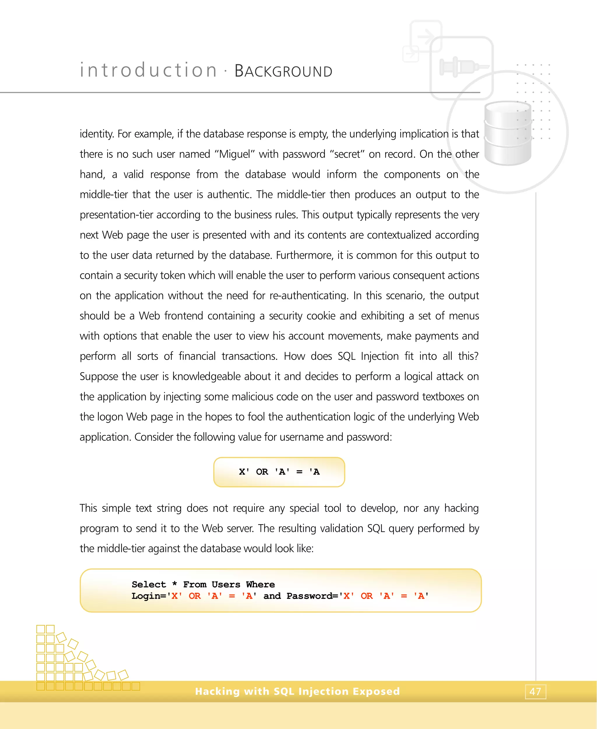 introduction •
BACKGROUND
Hacking with SQL Injection Exposed 47
identity. For example, if the database response is empty, the underlying implication is that
there is no such user named “Miguel” with password “secret” on record. On the other
hand, a valid response from the database would inform the components on the
middle-tier that the user is authentic. The middle-tier then produces an output to the
presentation-tier according to the business rules. This output typically represents the very
next Web page the user is presented with and its contents are contextualized according
to the user data returned by the database. Furthermore, it is common for this output to
contain a security token which will enable the user to perform various consequent actions
on the application without the need for re-authenticating. In this scenario, the output
should be a Web frontend containing a security cookie and exhibiting a set of menus
with options that enable the user to view his account movements, make payments and
perform all sorts of financial transactions. How does SQL Injection fit into all this?
Suppose the user is knowledgeable about it and decides to perform a logical attack on
the application by injecting some malicious code on the user and password textboxes on
the logon Web page in the hopes to fool the authentication logic of the underlying Web
application. Consider the following value for username and password:
This simple text string does not require any special tool to develop, nor any hacking
program to send it to the Web server. The resulting validation SQL query performed by
the middle-tier against the database would look like:
Select * From Users Where
Login='X' OR 'A' = 'A' and Password='X' OR 'A' = 'A'
X' OR 'A' = 'A
 
