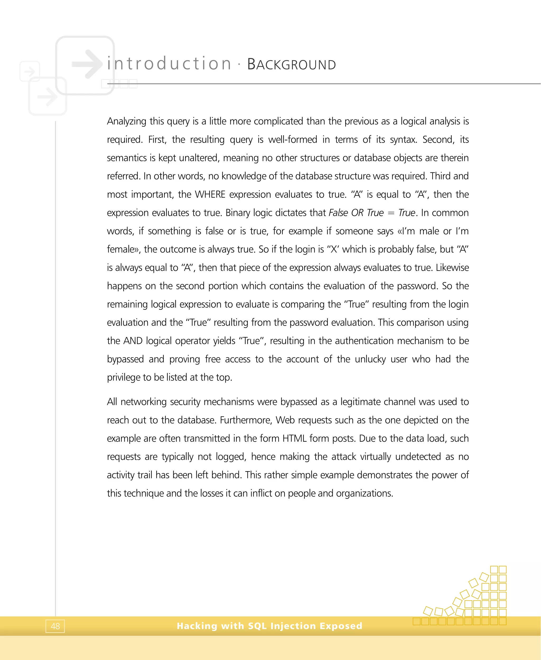 introduction •
BACKGROUND
Hacking with SQL Injection Exposed48
Analyzing this query is a little more complicated than the previous as a logical analysis is
required. First, the resulting query is well-formed in terms of its syntax. Second, its
semantics is kept unaltered, meaning no other structures or database objects are therein
referred. In other words, no knowledge of the database structure was required. Third and
most important, the WHERE expression evaluates to true. “A” is equal to “A”, then the
expression evaluates to true. Binary logic dictates that False OR True = True. In common
words, if something is false or is true, for example if someone says «I’m male or I’m
female», the outcome is always true. So if the login is “X’ which is probably false, but “A”
is always equal to “A”, then that piece of the expression always evaluates to true. Likewise
happens on the second portion which contains the evaluation of the password. So the
remaining logical expression to evaluate is comparing the “True” resulting from the login
evaluation and the “True” resulting from the password evaluation. This comparison using
the AND logical operator yields “True”, resulting in the authentication mechanism to be
bypassed and proving free access to the account of the unlucky user who had the
privilege to be listed at the top.
All networking security mechanisms were bypassed as a legitimate channel was used to
reach out to the database. Furthermore, Web requests such as the one depicted on the
example are often transmitted in the form HTML form posts. Due to the data load, such
requests are typically not logged, hence making the attack virtually undetected as no
activity trail has been left behind. This rather simple example demonstrates the power of
this technique and the losses it can inflict on people and organizations.
 