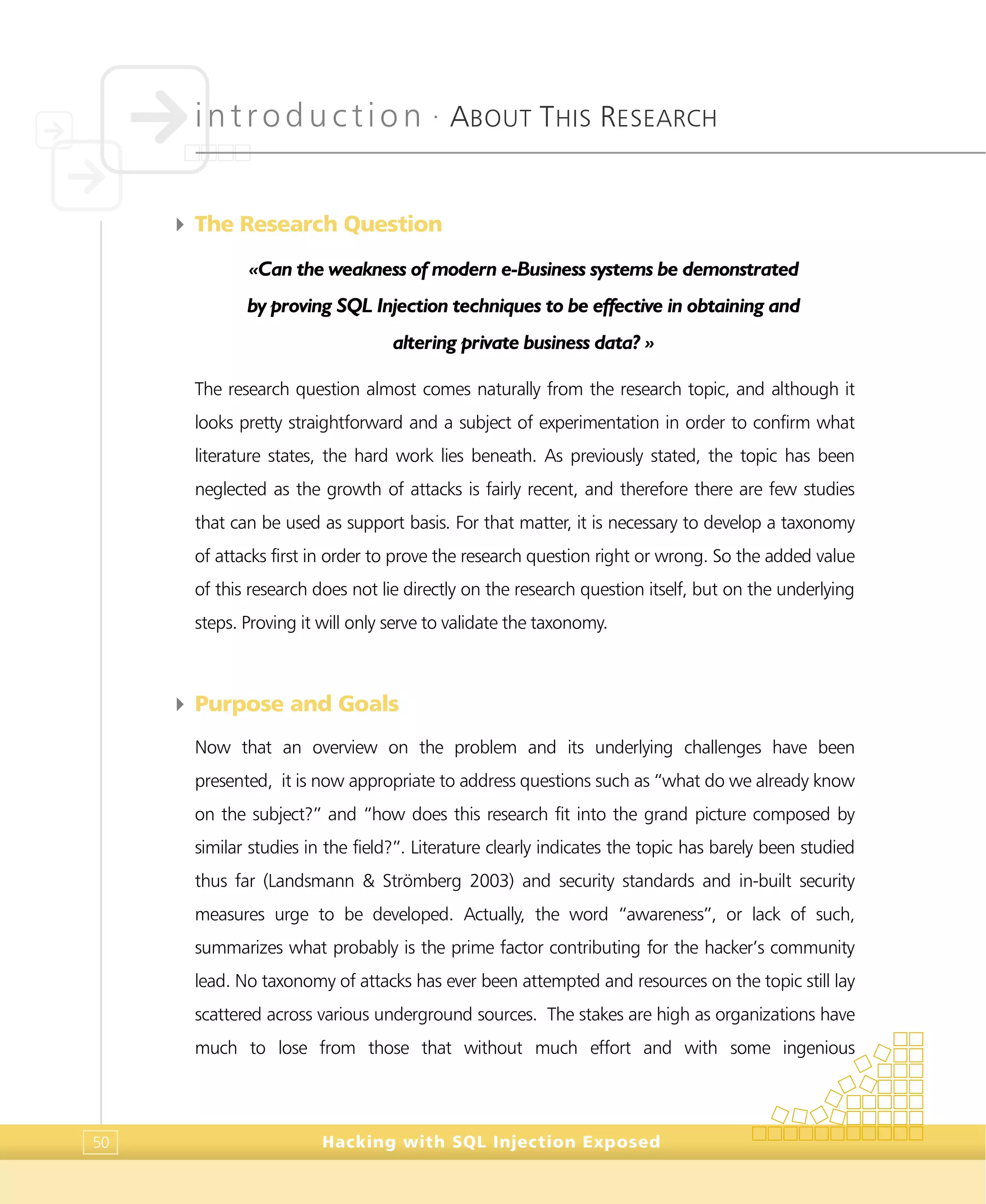 introduction •
ABOUT THIS RESEARCH
Hacking with SQL Injection Exposed50
4 The Research Question
«Can the weakness of modern e-Business systems be demonstrated
by proving SQL Injection techniques to be effective in obtaining and
altering private business data? »
The research question almost comes naturally from the research topic, and although it
looks pretty straightforward and a subject of experimentation in order to confirm what
literature states, the hard work lies beneath. As previously stated, the topic has been
neglected as the growth of attacks is fairly recent, and therefore there are few studies
that can be used as support basis. For that matter, it is necessary to develop a taxonomy
of attacks first in order to prove the research question right or wrong. So the added value
of this research does not lie directly on the research question itself, but on the underlying
steps. Proving it will only serve to validate the taxonomy.
4 Purpose and Goals
Now that an overview on the problem and its underlying challenges have been
presented, it is now appropriate to address questions such as “what do we already know
on the subject?” and “how does this research fit into the grand picture composed by
similar studies in the field?”. Literature clearly indicates the topic has barely been studied
thus far (Landsmann & Strömberg 2003) and security standards and in-built security
measures urge to be developed. Actually, the word “awareness”, or lack of such,
summarizes what probably is the prime factor contributing for the hacker’s community
lead. No taxonomy of attacks has ever been attempted and resources on the topic still lay
scattered across various underground sources. The stakes are high as organizations have
much to lose from those that without much effort and with some ingenious
 