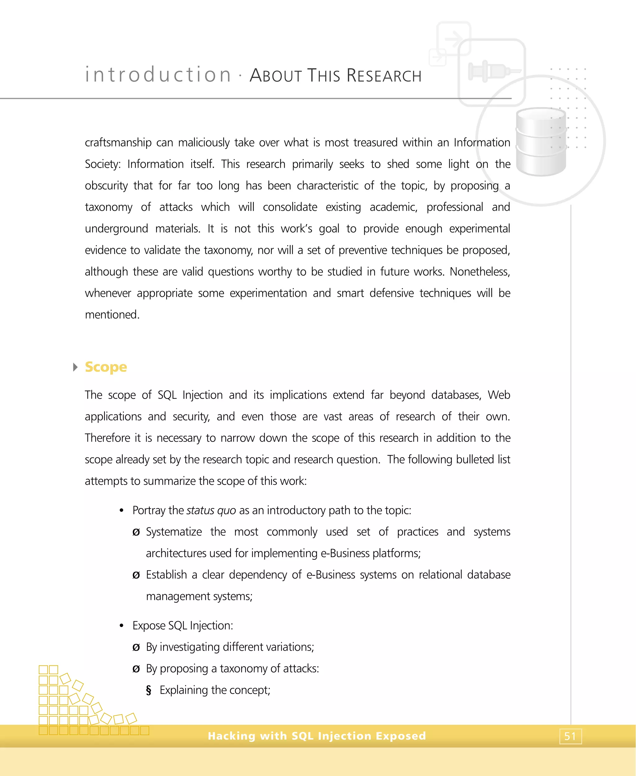 introduction •
ABOUT THIS RESEARCH
Hacking with SQL Injection Exposed 51
craftsmanship can maliciously take over what is most treasured within an Information
Society: Information itself. This research primarily seeks to shed some light on the
obscurity that for far too long has been characteristic of the topic, by proposing a
taxonomy of attacks which will consolidate existing academic, professional and
underground materials. It is not this work’s goal to provide enough experimental
evidence to validate the taxonomy, nor will a set of preventive techniques be proposed,
although these are valid questions worthy to be studied in future works. Nonetheless,
whenever appropriate some experimentation and smart defensive techniques will be
mentioned.
4 Scope
The scope of SQL Injection and its implications extend far beyond databases, Web
applications and security, and even those are vast areas of research of their own.
Therefore it is necessary to narrow down the scope of this research in addition to the
scope already set by the research topic and research question. The following bulleted list
attempts to summarize the scope of this work:
• Portray the status quo as an introductory path to the topic:
Ø Systematize the most commonly used set of practices and systems
architectures used for implementing e-Business platforms;
Ø Establish a clear dependency of e-Business systems on relational database
management systems;
• Expose SQL Injection:
Ø By investigating different variations;
Ø By proposing a taxonomy of attacks:
§ Explaining the concept;
 