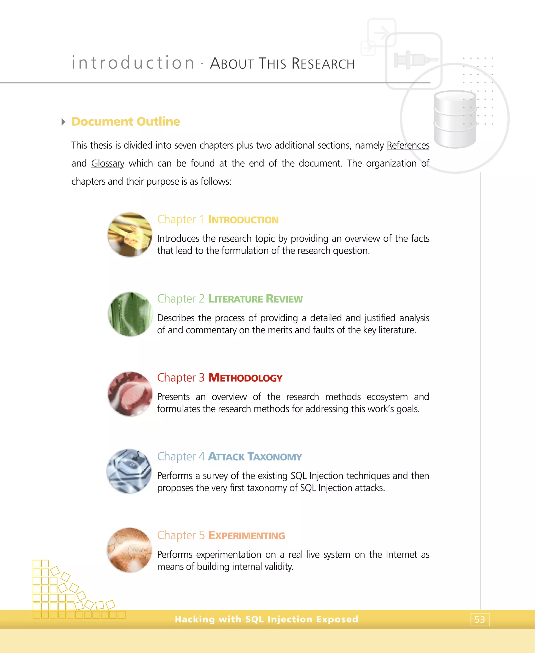 introduction •
ABOUT THIS RESEARCH
Hacking with SQL Injection Exposed 53
4 Document Outline
This thesis is divided into seven chapters plus two additional sections, namely References
and Glossary which can be found at the end of the document. The organization of
chapters and their purpose is as follows:
Chapter 1 INTRODUCTION
Introduces the research topic by providing an overview of the facts
that lead to the formulation of the research question.
Chapter 2 LITERATURE REVIEW
Describes the process of providing a detailed and justified analysis
of and commentary on the merits and faults of the key literature.
Chapter 3 METHODOLOGY
Presents an overview of the research methods ecosystem and
formulates the research methods for addressing this work’s goals.
Chapter 4 ATTACK TAXONOMY
Performs a survey of the existing SQL Injection techniques and then
proposes the very first taxonomy of SQL Injection attacks.
Chapter 5 EXPERIMENTING
Performs experimentation on a real live system on the Internet as
means of building internal validity.
 