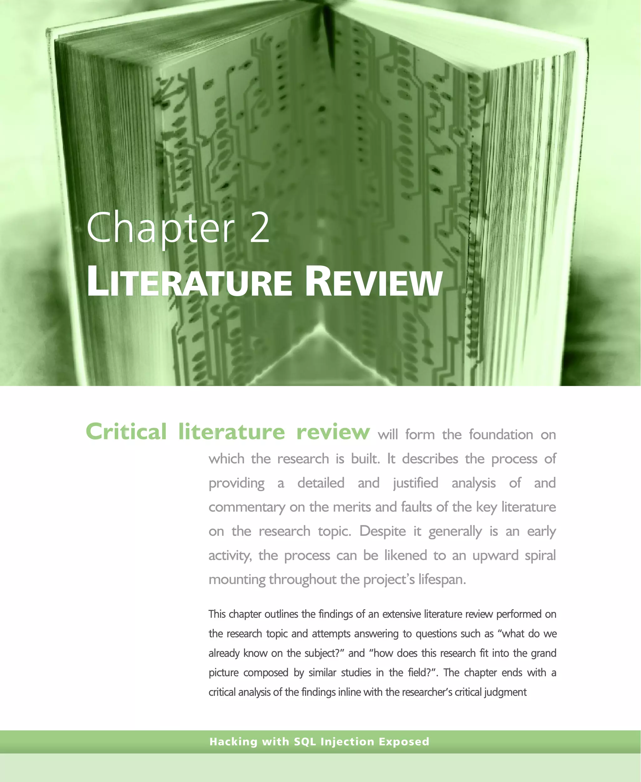 Hacking with SQL Injection Exposed
Chapter 2
LITERATURE REVIEW
Critical literature review will form the foundation on
which the research is built. It describes the process of
providing a detailed and justified analysis of and
commentary on the merits and faults of the key literature
on the research topic. Despite it generally is an early
activity, the process can be likened to an upward spiral
mounting throughout the project’s lifespan.
This chapter outlines the findings of an extensive literature review performed on
the research topic and attempts answering to questions such as “what do we
already know on the subject?” and “how does this research fit into the grand
picture composed by similar studies in the field?”. The chapter ends with a
critical analysis of the findings inline with the researcher’s critical judgment
 