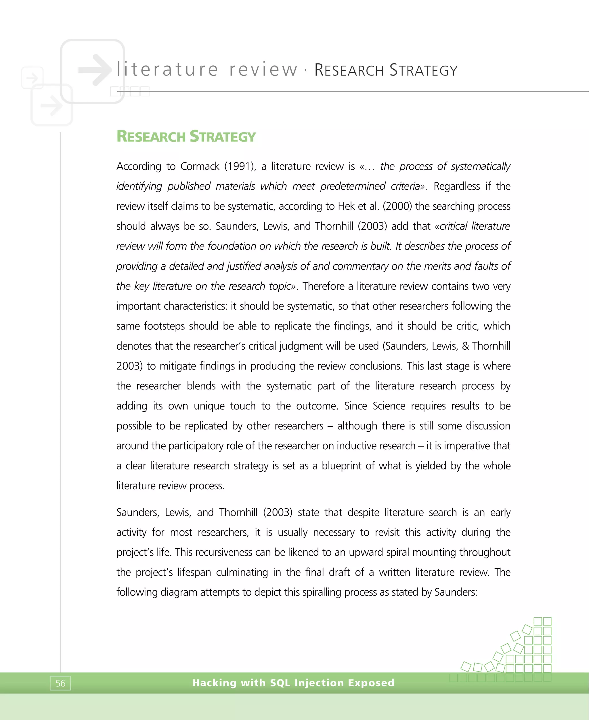 literature review •
RESEARCH STRATEGY
Hacking with SQL Injection Exposed56
RESEARCH STRATEGY
According to Cormack (1991), a literature review is «… the process of systematically
identifying published materials which meet predetermined criteria». Regardless if the
review itself claims to be systematic, according to Hek et al. (2000) the searching process
should always be so. Saunders, Lewis, and Thornhill (2003) add that «critical literature
review will form the foundation on which the research is built. It describes the process of
providing a detailed and justified analysis of and commentary on the merits and faults of
the key literature on the research topic». Therefore a literature review contains two very
important characteristics: it should be systematic, so that other researchers following the
same footsteps should be able to replicate the findings, and it should be critic, which
denotes that the researcher’s critical judgment will be used (Saunders, Lewis, & Thornhill
2003) to mitigate findings in producing the review conclusions. This last stage is where
the researcher blends with the systematic part of the literature research process by
adding its own unique touch to the outcome. Since Science requires results to be
possible to be replicated by other researchers – although there is still some discussion
around the participatory role of the researcher on inductive research – it is imperative that
a clear literature research strategy is set as a blueprint of what is yielded by the whole
literature review process.
Saunders, Lewis, and Thornhill (2003) state that despite literature search is an early
activity for most researchers, it is usually necessary to revisit this activity during the
project’s life. This recursiveness can be likened to an upward spiral mounting throughout
the project’s lifespan culminating in the final draft of a written literature review. The
following diagram attempts to depict this spiralling process as stated by Saunders:
 